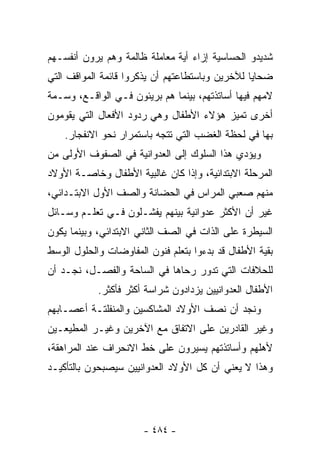 ‫ﺸﺩﻴﺩﻭ ﺍﻟﺤﺴﺎﺴﻴﺔ ﺇﺯﺍﺀ ﺃﻴﺔ ﻤﻌﺎﻤﻠﺔ ﻅﺎﻟﻤﺔ ﻭﻫﻡ ﻴﺭﻭﻥ ﺃﻨﻔﺴـﻬﻡ‬
‫ﻀﺤﺎﻴﺎ ﻟﻶﺨﺭﻴﻥ ﻭﺒﺎﺴﺘﻁﺎﻋﺘﻬﻡ ﺃﻥ ﻴﺫﻜﺭﻭﺍ ﻗﺎﺌﻤﺔ ﺍﻟﻤﻭﺍﻗﻑ ﺍﻟﺘﻲ‬
‫ﻻﻤﻬﻡ ﻓﻴﻬﺎ ﺃﺴﺎﺘﺫﺘﻬﻡ، ﺒﻴﻨﻤﺎ ﻫﻡ ﺒﺭﻴﺌﻭﻥ ﻓـﻲ ﺍﻟﻭﺍﻗـﻊ، ﻭﺴـﻤﺔ‬
‫ﺃﺨﺭﻯ ﺘﻤﻴﺯ ﻫﺅﻻﺀ ﺍﻷﻁﻔﺎل ﻭﻫﻲ ﺭﺩﻭﺩ ﺍﻷﻓﻌﺎل ﺍﻟﺘﻲ ﻴﻘﻭﻤﻭﻥ‬
    ‫ﺒﻬﺎ ﻓﻲ ﻟﺤﻅﺔ ﺍﻟﻐﻀﺏ ﺍﻟﺘﻲ ﺘﺘﺠﻪ ﺒﺎﺴﺘﻤﺭﺍﺭ ﻨﺤﻭ ﺍﻻﻨﻔﺠﺎﺭ.‬
‫ﻭﻴﺅﺩﻱ ﻫﺫﺍ ﺍﻟﺴﻠﻭﻙ ﺇﻟﻰ ﺍﻟﻌﺩﻭﺍﻨﻴﺔ ﻓﻲ ﺍﻟﺼﻔﻭﻑ ﺍﻷﻭﻟﻰ ﻤﻥ‬
‫ﺍﻟﻤﺭﺤﻠﺔ ﺍﻻﺒﺘﺩﺍﺌﻴﺔ، ﻭﺇﺫﺍ ﻜﺎﻥ ﻏﺎﻟﺒﻴﺔ ﺍﻷﻁﻔﺎل ﻭﺨﺎﺼـﺔ ﺍﻷﻭﻻﺩ‬
‫ﻤﻨﻬﻡ ﺼﻌﺒﻲ ﺍﻟﻤﺭﺍﺱ ﻓﻲ ﺍﻟﺤﻀﺎﻨﺔ ﻭﺍﻟﺼﻑ ﺍﻷﻭل ﺍﻻﺒﺘـﺩﺍﺌﻲ،‬
‫ﻏﻴﺭ ﺃﻥ ﺍﻷﻜﺜﺭ ﻋﺩﻭﺍﻨﻴﺔ ﺒﻴﻨﻬﻡ ﻴﻔﺸـﻠﻭﻥ ﻓـﻲ ﺘﻌﻠـﻡ ﻭﺴـﺎﺌل‬
‫ﺍﻟﺴﻴﻁﺭﺓ ﻋﻠﻰ ﺍﻟﺫﺍﺕ ﻓﻲ ﺍﻟﺼﻑ ﺍﻟﺜﺎﻨﻲ ﺍﻻﺒﺘﺩﺍﺌﻲ، ﻭﺒﻴﻨﻤﺎ ﻴﻜﻭﻥ‬
‫ﺒﻘﻴﺔ ﺍﻷﻁﻔﺎل ﻗﺩ ﺒﺩﺀﻭﺍ ﺒﺘﻌﻠﻡ ﻓﻨﻭﻥ ﺍﻟﻤﻔﺎﻭﻀﺎﺕ ﻭﺍﻟﺤﻠﻭل ﺍﻟﻭﺴﻁ‬
‫ﻟﻠﺤﻼﻓﺎﺕ ﺍﻟﺘﻲ ﺘﺩﻭﺭ ﺭﺤﺎﻫﺎ ﻓﻲ ﺍﻟﺴﺎﺤﺔ ﻭﺍﻟﻔﺼـل، ﻨﺠـﺩ ﺃﻥ‬
            ‫ﺍﻷﻁﻔﺎل ﺍﻟﻌﺩﻭﺍﻨﻴﻴﻥ ﻴﺯﺩﺍﺩﻭﻥ ﺸﺭﺍﺴﺔ ﺃﻜﺜﺭ ﻓﺄﻜﺜﺭ.‬
‫ﻭﻨﺠﺩ ﺃﻥ ﻨﺼﻑ ﺍﻷﻭﻻﺩ ﺍﻟﻤﺸﺎﻜﺴﻴﻥ ﻭﺍﻟﻤﻨﻔﻠﺘـﺔ ﺃﻋﺼـﺎﺒﻬﻡ‬
‫ﻭﻏﻴﺭ ﺍﻟﻘﺎﺩﺭﻴﻥ ﻋﻠﻰ ﺍﻻﺘﻔﺎﻕ ﻤﻊ ﺍﻵﺨﺭﻴﻥ ﻭﻏﻴـﺭ ﺍﻟﻤﻁﻴﻌـﻴﻥ‬
‫ﻷﻫﻠﻬﻡ ﻭﺃﺴﺎﺘﺫﺘﻬﻡ ﻴﺴﻴﺭﻭﻥ ﻋﻠﻰ ﺨﻁ ﺍﻻﻨﺤﺭﺍﻑ ﻋﻨﺩ ﺍﻟﻤﺭﺍﻫﻘﺔ،‬
‫ﻭﻫﺫﺍ ﻻ ﻴﻌﻨﻲ ﺃﻥ ﻜل ﺍﻷﻭﻻﺩ ﺍﻟﻌﺩﻭﺍﻨﻴﻴﻥ ﺴﻴﺼﺒﺤﻭﻥ ﺒﺎﻟﺘﺄﻜﻴـﺩ‬




                       ‫- ٤٨٤ -‬
 