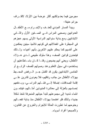 ‫ﻤﺠﺭﻤﻴﻥ ﻓﻴﻤﺎ ﺒﻌﺩ،ﻭﻟﻜﻨﻬﻡ ﺃﻜﺜﺭ ﻋﺭﻀﺔ ﺒﻴﻥ ﺍﻷﻭﻻﺩ ﻻﻗﺘـﺭﺍﻑ‬
                                            ‫ﺠﺭﺍﺌﻡ ﻋﻨﻴﻔﺔ٠‬
‫ﻭﻴﺒﺩﺃ ﺍﻟﻤﺴﺎﺭ ﺍﻟﻤﺅﺩﻱ ﻟﻠﻌﻨـﻑ ﻭﺍﻹﺠـﺭﺍﻡ ﻤـﻊ ﺍﻷﻁﻔـﺎل‬
‫ﺍﻟﻌﺩﻭﺍﻨﻴﻴﻥ ﻭﺼﻌﺒﻲ ﺍﻟﻤﺭﺍﺱ ﻓـﻲ ﺍﻟﺼـﻔﻴﻥ ﺍﻷﻭل ﻭﺍﻟﺜـﺎﻨﻲ‬
‫ﺍﻻﺒﺘﺩﺍﺌﻴﻴﻥ ﻭﻤﻊ ﺒﺩﺍﻴﺔ ﺴﻨﻭﺍﺘﻬﻡ ﺍﻟﺩﺭﺍﺴﻴﺔ ﺍﻷﻭﻟﻰ ﻴﺴﻬﻡ ﻋﺠﺯﻫﻡ‬
‫ﻓﻲ ﺍﻟﺴﻴﻁﺭﺓ ﻋﻠﻰ ﺍﻨﻔﻌﺎﻻﺘﻬﻡ ﻓﻲ ﻜﻭﻨﻬﻡ ﺘﻼﻤﻴﺫ ﺴﻴﺌﻴﻥ ﻴﺤﻜﻤﻭﻥ‬
‫ﻋﻠﻰ ﺃﻨﻔﺴﻬﻡ ﻜﻤﺎ ﻴﺤﻜﻡ ﻋﻠﻴﻬﻡ ﺍﻵﺨﺭﻴﻥ ﺒﺄﻨﻬﻡ ﺃﻏﺒﻴﺎﺀ، ﻭﻟـﺫﻟﻙ‬
‫ﻓﻴﺘﺤﺩﻭﻥ ﻗﻭﺍﻨﻴﻥ ﺍﻟﺼﻑ، ﻭﻫﺫﺍ ﺴﻠﻭﻙ ﻁﺒﻴﻌﻲ ﻟـﺩﻯ ﻫـﺅﻻﺀ‬
‫ﺍﻷﻁﻔﺎل، ﻭﻴﻌﻨﻲ ﺃﻨﻬﻡ ﻴﻀﻴﻌﻭﻥ ﻭﻗﺘـﺎ ﻜـﺎﻥ ﺒﺎﺴـﺘﻁﺎﻋﺘﻬﻡ ﺃﻥ‬
‫ﻴﺴﺘﺨﺩﻤﻭﻩ ﻓﻲ ﺴﺒﻴل ﺍﻟﺘﻌﻠﻡ.ﻭﻋﻨﺩ ﻭﺼﻭﻟﻬﻡ ﻟﻠﺼﻑ ﺍﻟﺭﺍﺒـﻊ ﺃﻭ‬
‫ﺍﻟﺨﺎﻤﺱ ﺍﻻﺒﺘﺩﺍﺌﻴﻴﻥ ﻴﻜﻭﻥ ﻗﺩ ﺍﻜﺘﻤل ﺠـﻭ ﺍﻟـﺭﻓﺽ ﺍﻟﻤﺤـﻴﻁ‬
‫ﺒﻬﺅﻻﺀ ﺍﻷﻁﻔﺎل ﻤﻥ ﺠﺎﻨﺏ ﺭﻓﺎﻗﻬﻡ، ﻓﻼ ﻴﻌﻭﺩﻭﻥ ﻗﺎﺩﺭﻴﻥ ﻋﻠـﻰ‬
‫ﺇﻗﺎﻤﺔ ﺍﻟﺼﺩﺍﻗﺎﺕ، ﺇﻀﺎﻓﺔ ﺇﻟـﻰ ﻓﺸـﻠﻬﻡ ﺍﻟﺩﺭﺍﺴـﻲ، ﻭﻴـﺩﻓﻌﻬﻡ‬
‫ﺇﺤﺴﺎﺴﻬﻡ ﺒﺎﻟﻌﺯﻟﺔ ﺇﻟﻰ ﻤﻌﺎﺸﺭﺓ ﺍﻟﻤﻨﺒﻭﺫﻴﻥ ﺃﻤﺜـﺎﻟﻬﻡ، ﻓﻴﻨﺘﻤـﻭﻥ‬
‫ﺍﻨﺘﻤﺎﺀ ﺸﺩﻴﺩﺍ ﺇﻟﻰ ﻤﺠﻤﻭﻋﺘﻬﻡ ﻟﺘﺒﺩﺃ ﺤﻴﺎﺘﻬﻡ ﺍﻟﻤﻨﺤﺭﻓﺔ ﺘﺘﺨﺫ ﺸﻜﻼ‬
‫ﹰ‬                                           ‫ﹰ‬     ‫‪‬‬
‫ﺠﺩﻴﺩﺍ، ﻭﻟﺫﻟﻙ ﻓﻠﻭ ﺍﻫﺘﻤﻤﻨﺎ ﺒﻬﺅﻻﺀ ﺍﻷﻁﻔﺎل ﻤﻨﺫ ﺒﺩﺍﻴﺔ ﺍﻨﻔﻌـﺎﻟﻬﻡ‬
                                                    ‫ﹰ‬
‫ﻭﺠﻨﻭﺤﻬﻡ ﻟﻤﺎ ﺘﻁﻭﺭﺕ ﺍﻟﺤﺎﻟﺔ ﻟﻺﺠﺭﺍﻡ ﻭﺍﻟﺨﺭﻭﺝ ﻋﻥ ﺍﻟﻘﺎﻨﻭﻥ،‬
                                  ‫ﻭﻷﺼﺒﺤﻭﺍ ﺃﻓﺭﺍﺩ ﺃﺴﻭﻴﺎﺀ.‬


                        ‫- ٥٨٤ -‬
 