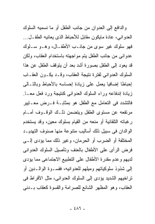 ‫ﻭﺍﻟﺩﺍﻓﻊ ﺇﻟﻰ ﺍﻟﻌﺩﻭﺍﻥ ﻤﻥ ﺠﺎﻨﺏ ﺍﻟﻁﻔل ﺃﻭ ﻤﺎ ﻨﺴﻤﻴﻪ ﺍﻟﺴﻠﻭﻙ‬
‫ﺍﻟﻌﺩﻭﺍﻨﻲ، ﻋﺎﺩﺓ ﻤﺎﻴﻜﻭﻥ ﻤﻘﺎﺒل ﻟﻸﺤﺒﺎﻁ ﺍﻟﺫﻯ ﻴﻌﺎﻨﻴﻪ ﺍﻟﻁﻔـل...‬
‫ﻓﻬﻭ ﺴﻠﻭﻙ ﻏﻴﺭ ﺴﻭﻯ ﻤﻥ ﺠﺎﻨـﺏ ﺍﻷﻁﻔـﺎل، ﻭﻫـﻭ ﺴـﻠﻭﻙ‬
‫ﻋﺩﻭﺍﻨﻰ ﻤﻥ ﺠﺎﻨﺏ ﺍﻟﻁﻔل ﻴﺘﻡ ﻤﻭﺍﺠﻬﺘﻪ ﺒﺎﺴﺘﺨﺩﺍﻡ ﺍﻟﻌﻘﺎﺏ، ﻭﻟﻜﻥ‬
‫ﻗﺩ ﻴﻌﻭﺩ ﺇﻟﻰ ﺍﻟﻁﻔل ﺒﺼﻭﺭﺓ ﺃﺸﺩ ﺒﻌﺩ ﺃﻥ ﻴﺘﻭﻗﻑ ﺍﻟﻁﻔل ﻋﻥ ﻫﺫﺍ‬
‫ﺍﻟﺴﻠﻭﻙ ﺍﻟﻌﺩﻭﺍﻨﻰ ﻟﻔﺘﺭﺓ ﻨﺘﻴﺠﺔ ﺍﻟﻌﻘﺎﺏ، ﻭﻗـﺩ ﻴﻜـﻭﻥ ﺍﻟﻌﻘـﺎﺏ‬
‫ﺇﺤﺒﺎﻁﺎ ﺇﻀﺎﻓﻴﺎ ﻴﻌﻤل ﻋﻠﻰ ﺯﻴﺎﺩﺓ ﺇﺤﺴﺎﺴﻪ ﺒﺎﻷﺤﺒﺎﻁ ﻭﺒﺎﻟﺘـﺎﻟﻰ‬
‫ﺯﻴﺎﺩﺓ ﺇﻨﺩﻓﺎﻋﻪ ﻭﺭﺍﺀ ﺍﻟﺴﻠﻭﻙ ﺍﻟﻌﺩﻭﺍﻨﻰ ﻜﻨﺘﻴﺠﺔ ﻭﺭﺩ ﻓﻌل ﻤﻌـﺎ.‬
‫ﻓﺎﻟﺘﺸﺩﺩ ﻓﻰ ﺍﻟﺘﻌﺎﻤل ﻤﻊ ﺍﻟﻁﻔل ﻫﻭ ﺒﻤﺜﺎﺒـﺔ ﻓـﺭﺽ ﻤﻌـﺎﻴﻴﺭ‬
‫ﻤﺭﺘﻔﻌﻪ ﻋﻥ ﻤﺴﺘﻭﻯ ﺍﻟﻁﻔل ﻭﻴﺘﻀﻤﻥ ﺫﻟـﻙ ﺍﻟﻭﻗـﻭﻑ ﺃﻤـﺎﻡ‬
‫ﺭﻏﺒﺎﺘﻪ ﺍﻟﺘﻠﻘﺎﺌﻴﺔ ﺃﻭ ﻤﻨﻌﻪ ﻤﻥ ﺍﻟﻘﻴﺎﻡ ﺒﺴﻠﻭﻙ ﻤﻌﻴﻥ، ﻭﻗﺩ ﻴﺴﺘﺨﺩﻡ‬
‫ﺍﻟﻭﺍﻟﺩﺍﻥ ﻓﻰ ﺴﺒﻴل ﺫﻟﻙ ﺃﺴﺎﻟﻴﺏ ﻤﺘﻨﻭﻋﺔ ﻤﻨﻬﺎ ﺼﻨﻭﻑ ﺍﻟﺘﻬﺩﻴـﺩ‬
‫ﺍﻟﻤﺨﺘﻠﻔﺔ ﺃﻭ ﺍﻟﻀﺭﺏ ﺃﻭ ﺍﻟﺤﺭﻤﺎﻥ، ﻭﻏﻴﺭ ﺫﻟﻙ ﻤﻤﺎ ﻴﺅﺩﻯ ﺇﻟـﻰ‬
‫ﻓﺭﺽ ﺍﻟﺭﺃﻯ ﻋﻠﻰ ﺍﻷﻁﻔﺎل ﺒﺎﻟﻌﻨﻑ ﻭﺘﺄﺼﻴل ﺍﻟﺴﻠﻭﻙ ﺍﻟﻌﺩﻭﺍﻨﻰ‬
‫ﻟﺩﻴﻬﻡ ﻭﻋﺩﻡ ﻤﻘﺩﺭﺓ ﺍﻷﻁﻔﺎل ﻋﻠﻰ ﺍﻟﺘﻁﺒﻴﻊ ﺍﻻﺠﺘﻤﺎﻋﻰ ﻤﻤﺎ ﻴﺅﺩﻯ‬
‫ﺇﻟﻰ ﺸﺫﻭﺫ ﺴﻠﻭﻜﻴﺎﺘﻬﻡ ﻭﻤﻴﻠﻬﻡ ﻟﻠﻌﺩﻭﺍﻨﻴﻪ، ﻓﻘﺴـﻭﺓ ﺍﻟﻭﺍﻟـﺩﻴﻥ ﺃﻭ‬
‫ﺘﺭﺍﺨﻴﻬﻡ ﺍﻟﺸﺩﻴﺩ ﻴﺅﺩﻯ ﺇﻟﻰ ﺍﻟﺴﻠﻭﻙ ﺍﻟﻌﺩﻭﺍﻨﻰ، ﻤﺜل ﺍﻷﻓﺭﺍﻁ ﻓﻰ‬
‫ﺍﻟﻌﻘﺎﺏ، ﻭﻫﻭ ﺍﻟﻤﻅﻬﺭ ﺍﻟﺸﺎﺌﻊ ﻟﻠﺼﺭﺍﻤﺔ ﻭﺍﻟﻘﺴﻭﺓ ﻜﻌﻘﺎﺏ ﺒـﺩﻨﻰ‬


                        ‫- ٦٨٤ -‬
 