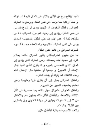 ‫ﺸﺩﻴﺩ ﻻﻴﻘﺎﻉ ﻨﻭﻉ ﻤﻥ ﺍﻷﺫﻯ ﻭﺍﻷﻟﻡ ﻋﻠﻰ ﺍﻟﻁﻔل ﻨﺘﻴﺠﺔ ﻟﺴـﻠﻭﻜﻪ‬
‫ﺃﻭ ﺨﻁﺄ ﺍﺭﺘﻜﺒﻪ ﻤﻤﺎ ﻴﺅﺼل ﻓﻰ ﻨﻔﺱ ﺍﻟﻁﻔل ﻭﻴﺭﺴﺦ ﺒﻪ ﺍﻟﺴﻠﻭﻙ‬
‫ﺍﻟﻌﺩﻭﺍﻨﻰ. ﻭﻜﺫﻟﻙ ﺍﻟﺘﺨﻭﻴﻑ ﺃﻭ ﺍﻟﺘﻬﺩﻴﺩ ﻴﺅﺩﻯ ﺇﻟﻰ ﺸﺭﺥ ﻨﻔﺴـﻰ‬
‫ﻓﻰ ﻨﻔﺱ ﺍﻟﻁﻔل ﻭﻴﺅﺩﻯ ﺇﻟﻰ ﻭﺠﻭﺩ ﺍﻟﻤﻴـﻭل ﺍﻟﻌﺩﻭﺍﻨﻴـﻪ ﻓـﻰ‬
‫ﺴﻠﻭﻜﻪ، ﻜﻤﺎ ﺃﻥ ﻋﺩﻡ ﺍﻷﺸﺭﺍﻑ ﻋﻠﻰ ﺍﻟﻁﻔل ﻭﺘﻭﺠﻴﻬـﻪ ﺍﻟـﺩﺍﺌﻡ‬
‫ﻴﺅﺩﻯ ﺇﻟﻰ ﻨﻔﺱ ﺍﻟﺴﻠﻭﻙ، ﻓﺎﻟﺘﻭﺠﻴﻪ ﻭﺍﻟﻤﻼﺤﻅﻪ ﻫﺎﻤـﺔ ﻟـﺩﺭﺀ‬
                    ‫ﺍﻟﺴﻠﻭﻙ ﺍﻟﻌﺩﻭﺍﻨﻰ ﻤﻥ ﺩﺍﺨل ﻨﻔﺱ ﺍﻟﻁﻔل.‬
‫ﺃﻤﺎ ﻋﻥ ﻤﻔﻬﻭﻡ ﺍﻟﻌﺩﻭﺍﻨﻴﺔﺍﻟﺫﻱ ﻴﻅﻬﺭ ﺍﻟﻌﺩﻭﺍﻥ ﻋﻨﺩﻤﺎ ﻴﺤﺘﺎﺝ‬
‫ﺍﻟﻔﺭﺩ ﺇﻟﻰ ﺤﻤﺎﻴﺔ ﺃﻤﻨﻪ ﻭﺴﻌﺎﺩﺘﻪ، ﻭﻫﻰ ﺍﻟﺴﻠﻭﻙ ﺍﻟﺫﻱ ﻴﺅﺩﻯ ﺇﻟﻰ‬
‫ﺇﻟﺤﺎﻕ ﺍﻷﺫﻯ ﺍﻟﺸﺨﺼﻲ ﺒﺎﻟﻐﻴﺭ، ﻭ ﻗﺩ ﻴﻜﻭﻥ ﺍﻷﺫﻯ ﻨﻔﺴﻴﺎ )ﻤﺜل‬
      ‫ﹰ‬
‫ﺍﻹﻫﺎﻨﺔ ﺃﻭ ﺍﻟﺘﺤﻘﻴﺭ( ﺃﻭ ﺠﺴﻤﻴﺎ ﺃﻭ ﻋﺎﻁﻔﻴﺎ ﻤﺜل ﺍﻹﻫﻤﺎل ﺍﻟﺘﺎﻡ‬
                 ‫ﹰ‬           ‫ﹰ‬
                    ‫ﻭﻋﺩﻡ ﺍﻻﻟﺘﻔﺎﺕ ﻟﻤﺎ ﻴﻘﻭﻟﻪ ﺃﻭ ﻴﻔﻌﻠﻪ ﺍﻟﻁﻔل،‬
‫ﻭﺍﻟﻁﻔل ﺍﻟﻌﺩﻭﺍﻨﻲ ﻴﻤﻴل ﺇﻟﻰ ﺃﻥ ﻴﻜﻭﻥ ﻗﻭﻴﺎ ﻭﻤﺘﻬﻴﺠﺎ ﻭﻏﻴﺭ‬
        ‫ﹰ‬      ‫ﹰ‬
                       ‫ﻨﺎﻀﺞ ﻭﻀﻌﻴﻑ ﺍﻟﺘﻌﺒﻴﺭ ﻋﻥ ﺸﻌﻭﺭﻩ.‬
‫ﻭﺍﻟﻁﻔل ﺍﻟﻌﺩﻭﺍﻨﻲ ﻤﺘﻤﺭﻜﺯ ﺤﻭل ﺫﺍﺘﻪ، ﻴﺠﺩ ﺼﻌﻭﺒﺔ ﻓﻲ ﺘﻘﺒل‬
‫ﺍﻻﻨﺘﻘﺎﺩ ﻭﺍﻹﺤﺒﺎﻁ، ﻭﺍﻷﻁﻔﺎل ﺍﻷﻗل ﺫﻜﺎﺀ ﻴﻤﻴﻠﻭﻥ ﻟﻪ. ﻭﺍﻷﻁﻔﺎل‬
‫ﻤﻥ ٣ ﺇﻟﻰ ٧ ﺴﻨﻭﺍﺕ ﻴﻤﻴﻠﻭﻥ ﻓﻲ ﺯﻴﺎﺩﺓ ﺍﻟﻌﺩﻭﺍﻥ ﻭﺃﻥ ﻴﺘﺴﺎﻭﻯ‬
                                       ‫ﺒﻴﻥ ﺍﻷﻭﻻﺩ ﻭﺍﻟﺒﻨﺎﺕ.‬
                     ‫ﻭﺘﺘﻌﺩﺩ ﺍﻷﺴﺒﺎﺏ ﻟﻌﺩﻭﺍﻨﻴﺔ ﺍﻷﻁﻔﺎل ﻤﺜل:‬



                        ‫- ٧٨٤ -‬
 