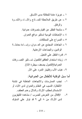 ‫١ – ﻏﺭﻴﺯﺓ ﻋﺎﻤﺔ ﻟﻠﻤﻘﺎﺘﻠﺔ ﻤﺩﻯ ﺍﻷﻨﺴﺎﻕ.‬
‫٢ – ﻋﻥ ﻁﺭﻴﻕ ﺍﻟﻤﻼﺤﻅﺔ ﻟﻠﻨﻤـﺎﺫﺝ ﻭﺍﻵﺒـﺎﺀ ﻭﺍﻷﺨـﻭﺓ‬
                                       ‫ﻭﺍﻟﺭﻓﺎﻕ.‬
        ‫٣ – ﻤﺘﺎﺒﻌﺔ ﺍﻟﻁﻔل ﻋﻥ ﺍﻟﻘﻴﺎﻡ ﺒﺘﺼﺭﻓﺎﺕ ﻋﺩﻭﺍﻨﻴﺔ.‬
         ‫٤ – ﺍﻹﺤﺒﺎﻁﺎﺕ ﺍﻟﻴﻭﻤﻴﺔ ﺘﺴﺘﺜﻴﺭ ﺩﻭﺍﻓﻊ ﺍﻟﻌﺩﻭﺍﻥ.‬
                        ‫٥ – ﺍﻟﺼﺭﺍﻉ ﻋﻠﻰ ﺍﻟﻤﻤﺘﻠﻜﺎﺕ.‬
‫٦ – ﺍﺘﺠﺎﻫﺎﺕ ﺍﻟﻤﺠﺘﻤﻊ ﻋﻥ ﺍﻟﻌـﺩﻭﺍﻥ، ﻭﺇﺴـﺎﺀﺓ ﻤﻌﺎﻤﻠـﺔ‬
                  ‫ﺍﻟﻭﺍﻟﺩﻴﻥ، ﻭﺍﻟﺠﻤﺎﻋﺎﺕ ﺍﻹﺭﻫﺎﺒﻴﺔ.‬
                         ‫٧- ﻗﺩﺭﺓ ﺍﻟﻁﻔل ﻋﻠﻲ ﺍﻟﺘﺨﻴل.‬
‫٨- ﺯﻴﺎﺩﺓ ﺍﺴﺘﺨﺩﺍﻡ ﺍﻟﻌﻘﺎﻗﻴﺭ/ﺍﻟﻜﺤﻭل ﺘﺴـﺘﺜﻴﺭ ﺍﻟﺘﺼـﺭﻓﺎﺕ‬
           ‫ﺍﻟﻌﺩﻭﺍﻨﻴﺔ)ﺍﻟﻜﺤﻭل ﻴﻀﻌﻑ ﺴﻴﻁﺭﺓ ﺍﻷﻨﺎ(.‬
              ‫٩- ﻏﻴﺎﺏ ﺍﻷﺏ ﻭﺇﻅﻬﺎﺭ ﺍﻟﺘﻤﺭﺩ ﻋﻠﻲ ﺍﻷﻡ.‬

              ‫ﺃﻤﺎ ‪‬ﺒل ﺍﻟﻭﻗﺎﻴﺔ ﻟﻸﻁﻔﺎل ﻤﻥ ﺍﻟﻌﺩﻭﺍﻨﻴﺔ:‬
                                             ‫ﺴ‬
‫١- ﺘﺠﻨﺏ ﺍﻟﻤﻤﺎﺭﺴﺎﺕ ﻭﺍﻻﺘﺠﺎﻫﺎﺕ ﺍﻟﺨﺎﻁﺌﺔ ﻓﻲ ﺘﻨﺸﺌﺔ‬
‫ﺍﻷﻁﻔﺎل/ ﺍﻟﺘﺴﻴﺏ ﻓﻲ ﺍﻟﻨﻅﺎﻡ ﻭﺍﻟﻌﺩﻭﺍﻥ ﻟﺩﻯ ﺍﻵﺒﺎﺀ ﺃﻭ‬
    ‫ﺍﻻﺴﺘﺴﻼﻡ ﻟﻤﻁﻠﺏ ﺍﻷﻭﻻﺩ ﻭﺍﻟﺩﻻل ﻭﻋﺩﻡ ﺍﻟﻌﻁﻑ.‬
‫٢- ﺍﻹﻗﻼل ﻤﻥ ﺍﻟﺘﻌﺭﺽ ﻟﻠﻀﺭﺏ / ﻤﺸﺎﻫﺩﺓ ﺍﻟﺘﻠﻴﻔﺯﻴﻭﻥ‬
‫ﻟﺩﻯ ﺍﻷﻭﻻﺩ ﻤﻥ ٨ ﺇﻟﻲ ٩ ﻗﺩ ﺘﺅﺜﺭ ﻋﻠﻲ ﺍﻟﺴﻠﻭﻙ‬


                      ‫- ٨٨٤ -‬
 
