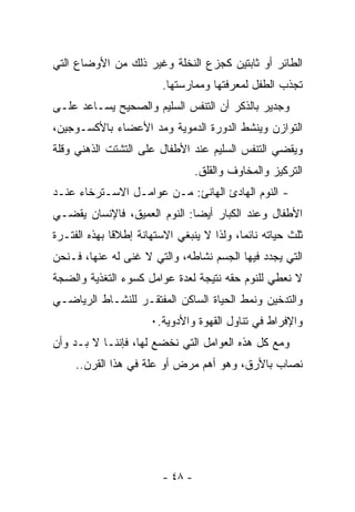 ‫ﺍﻟﻁﺎﺌﺭ ﺃﻭ ﺜﺎﺒﺘﻴﻥ ﻜﺠﺯﻉ ﺍﻟﻨﺨﻠﺔ ﻭﻏﻴﺭ ﺫﻟﻙ ﻤﻥ ﺍﻷﻭﻀﺎﻉ ﺍﻟﺘﻲ‬
                         ‫ﺘﺠﺫﺏ ﺍﻟﻁﻔل ﻟﻤﻌﺭﻓﺘﻬﺎ ﻭﻤﻤﺎﺭﺴﺘﻬﺎ.‬
‫ﻭﺠﺩﻴﺭ ﺒﺎﻟﺫﻜﺭ ﺃﻥ ﺍﻟﺘﻨﻔﺱ ﺍﻟﺴﻠﻴﻡ ﻭﺍﻟﺼﺤﻴﺢ ﻴﺴـﺎﻋﺩ ﻋﻠـﻰ‬
‫ﺍﻟﺘﻭﺍﺯﻥ ﻭﻴﻨﺸﻁ ﺍﻟﺩﻭﺭﺓ ﺍﻟﺩﻤﻭﻴﺔ ﻭﻤﺩ ﺍﻷﻋﻀﺎﺀ ﺒﺎﻷﻜﺴـﻭﺠﻴﻥ،‬
‫ﻭﻴﻘﻀﻲ ﺍﻟﺘﻨﻔﺱ ﺍﻟﺴﻠﻴﻡ ﻋﻨﺩ ﺍﻷﻁﻔﺎل ﻋﻠﻰ ﺍﻟﺘﺸﺘﺕ ﺍﻟﺫﻫﻨﻲ ﻭﻗﻠﺔ‬
                                  ‫ﺍﻟﺘﺭﻜﻴﺯ ﻭﺍﻟﻤﺨﺎﻭﻑ ﻭﺍﻟﻘﻠﻕ.‬
‫- ﺍﻟﻨﻭﻡ ﺍﻟﻬﺎﺩﺉ ﺍﻟﻬﺎﻨﺊ: ﻤـﻥ ﻋﻭﺍﻤـل ﺍﻻﺴـﺘﺭﺨﺎﺀ ﻋﻨـﺩ‬
‫ﺍﻷﻁﻔﺎل ﻭﻋﻨﺩ ﺍﻟﻜﺒﺎﺭ ﺃﻴﻀﺎ: ﺍﻟﻨﻭﻡ ﺍﻟﻌﻤﻴﻕ، ﻓﺎﻹﻨﺴﺎﻥ ﻴﻘﻀـﻲ‬
                             ‫ﹰ‬
‫ﺜﻠﺙ ﺤﻴﺎﺘﻪ ﻨﺎﺌﻤﺎ، ﻭﻟﺫﺍ ﻻ ﻴﻨﺒﻐﻲ ﺍﻻﺴﺘﻬﺎﻨﺔ ﺇﻁﻼﻗﺎ ﺒﻬﺫﻩ ﺍﻟﻔﺘـﺭﺓ‬
             ‫ﹰ‬                            ‫ﹰ‬
‫ﺍﻟﺘﻲ ﻴﺠﺩﺩ ﻓﻴﻬﺎ ﺍﻟﺠﺴﻡ ﻨﺸﺎﻁﻪ، ﻭﺍﻟﺘﻲ ﻻ ﻏﻨﻰ ﻟﻪ ﻋﻨﻬﺎ، ﻓـﻨﺤﻥ‬
‫ﻻ ﻨﻌﻁﻲ ﻟﻠﻨﻭﻡ ﺤﻘﻪ ﻨﺘﻴﺠﺔ ﻟﻌﺩﺓ ﻋﻭﺍﻤل ﻜﺴﻭﺀ ﺍﻟﺘﻐﺫﻴﺔ ﻭﺍﻟﻀﺠﺔ‬
‫ﻭﺍﻟﺘﺩﺨﻴﻥ ﻭﻨﻤﻁ ﺍﻟﺤﻴﺎﺓ ﺍﻟﺴﺎﻜﻥ ﺍﻟﻤﻔﺘﻘـﺭ ﻟﻠﻨﺸـﺎﻁ ﺍﻟﺭﻴﺎﻀـﻲ‬
                      ‫ﻭﺍﻹﻓﺭﺍﻁ ﻓﻲ ﺘﻨﺎﻭل ﺍﻟﻘﻬﻭﺓ ﻭﺍﻷﺩﻭﻴﺔ.٠‬
‫ﻭﻤﻊ ﻜل ﻫﺫﻩ ﺍﻟﻌﻭﺍﻤل ﺍﻟﺘﻲ ﻨﺨﻀﻊ ﻟﻬﺎ، ﻓﺈﻨﻨـﺎ ﻻ ﺒـﺩ ﻭﺃﻥ‬
     ‫ﻨﺼﺎﺏ ﺒﺎﻷﺭﻕ، ﻭﻫﻭ ﺃﻫﻡ ﻤﺭﺽ ﺃﻭ ﻋﻠﺔ ﻓﻲ ﻫﺫﺍ ﺍﻟﻘﺭﻥ..‬




                         ‫- ٨٤ -‬
 