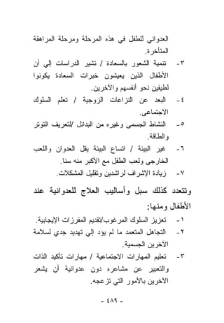 ‫ﺍﻟﻌﺩﻭﺍﻨﻲ ﻟﻠﻁﻔل ﻓﻲ ﻫﺫﻩ ﺍﻟﻤﺭﺤﻠﺔ ﻭﻤﺭﺤﻠﺔ ﺍﻟﻤﺭﺍﻫﻘﺔ‬
                                       ‫ﺍﻟﻤﺘﺄﺨﺭﺓ.‬
‫ﺘﻨﻤﻴﺔ ﺍﻟﺸﻌﻭﺭ ﺒﺎﻟﺴﻌﺎﺩﺓ / ﺘﺸﻴﺭ ﺍﻟﺩﺭﺍﺴﺎﺕ ﺇﻟﻲ ﺃﻥ‬       ‫٣-‬
‫ﺍﻷﻁﻔﺎل ﺍﻟﺫﻴﻥ ﻴﻌﻴﺸﻭﻥ ﺨﺒﺭﺍﺕ ﺍﻟﺴﻌﺎﺩﺓ ﻴﻜﻭﻨﻭﺍ‬
                     ‫ﻟﻁﻴﻔﻴﻥ ﻨﺤﻭ ﺃﻨﻔﺴﻬﻡ ﻭﺍﻵﺨﺭﻴﻥ.‬
‫ﺍﻟﺒﻌﺩ ﻋﻥ ﺍﻟﻨﺯﺍﻋﺎﺕ ﺍﻟﺯﻭﺠﻴﺔ / ﺘﻌﻠﻡ ﺍﻟﺴﻠﻭﻙ‬            ‫٤-‬
                                     ‫ﺍﻻﺠﺘﻤﺎﻋﻰ.‬
‫ﺍﻟﻨﺸﺎﻁ ﺍﻟﺠﺴﻤﻰ ﻭﻏﻴﺭﻩ ﻤﻥ ﺍﻟﺒﺩﺍﺌل /ﻟﺘﻌﺭﻴﻑ ﺍﻟﺘﻭﺘﺭ‬      ‫٥-‬
                                        ‫ﻭﺍﻟﻁﺎﻗﺔ.‬
‫ﻏ ‪‬ﺭ ﺍﻟﺒﻴﺌﺔ / ﺍﺘﺴﺎﻉ ﺍﻟﺒﻴﺌﺔ ﻴﻘل ﺍﻟﻌﺩﻭﺍﻥ ﻭﺍﻟﻠﻌﺏ‬‫ﻴ‬     ‫٦-‬
          ‫ﺍﻟﺨﺎﺭﺠﻰ ﻭﻟﻌﺏ ﺍﻟﻁﻔل ﻤﻊ ﺍﻷﻜﺒﺭ ﻤﻨﻪ ﺴﻨﺎ.‬
           ‫ﹰ‬
        ‫ﺯﻴﺎﺩﺓ ﺍﻹﺸﺭﺍﻑ ﻟﺭﺍﺸﺩﻴﻥ ﻭﺘﻘﻠﻴل ﺍﻟﻤﺸﻜﻼﺕ.‬       ‫٧-‬

‫ﻭﺘﺘﻌﺩﺩ ﻜﺫﻟﻙ ‪‬ﺒل ﻭﺃﺴﺎﻟﻴﺏ ﺍﻟﻌﻼﺝ ﻟﻠﻌﺩﻭﺍﻨﻴﺔ ﻋﻨﺩ‬
                              ‫ﺴ‬
                                        ‫ﺍﻷﻁﻔﺎل ﻭﻤﻨﻬﺎ:‬
 ‫١- ﺘﻌﺯﻴﺯ ﺍﻟﺴﻠﻭﻙ ﺍﻟﻤﺭﻏﻭﺏ/ﺘﻘﺩﻴﻡ ﺍﻟﻤﻔﺭﺯﺍﺕ ﺍﻹﻴﺠﺎﺒﻴﺔ.‬
‫٢- ﺍﻟﺘﺠﺎﻫل ﺍﻟﻤﺘﻌﻤﺩ ﻤﺎ ﻟﻡ ﻴﺅﺩ ﺇﻟﻲ ﺘﻬﺩﻴﺩ ﺠﺩﻱ ﻟﺴﻼﻤﺔ‬
                              ‫ﺍﻵﺨﺭﻴﻥ ﺍﻟﺠﺴﻤﻴﺔ.‬
‫٣- ﺘﻌﻠﻴﻡ ﺍﻟﻤﻬﺎﺭﺍﺕ ﺍﻻﺠﺘﻤﺎﻋﻴﺔ / ﻤﻬﺎﺭﺍﺕ ﺘﺄﻜﻴﺩ ﺍﻟﺫﺍﺕ‬
‫ﻭﺍﻟﺘﻌﺒﻴﺭ ﻋﻥ ﻤﺸﺎﻋﺭﻩ ﺩﻭﻥ ﻋﺩﻭﺍﻨﻴﺔ ﺃﻥ ﻴﺸﻌﺭ‬
                    ‫ﺍﻵﺨﺭﻴﻥ ﺒﺎﻷﻤﻭﺭ ﺍﻟﺘﻲ ﺘﺯﻋﺠﻪ.‬

                       ‫- ٩٨٤ -‬
 