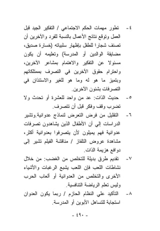 ‫ﺘﻁﻭﺭ ﻤﻬﻤﺎﺕ ﺍﻟﺤﻜﻡ ﺍﻻﺠﺘﻤﺎﻋﻲ / ﺍﻟﺘﻔﻜﻴﺭ ﺍﻟﺠﻴﺩ ﻗﺒل‬        ‫٤-‬
‫ﺍﻟﻌﻤل ﻭﺘﻭﻗﻊ ﻨﺘﺎﺌﺞ ﺍﻷﻋﻤﺎل ﺒﺎﻟﻨﺴﺒﺔ ﻟﻠﻔﺭﺩ ﻭﺍﻵﺨﺭﻴﻥ ﺃﻥ‬
‫ﺘﺼﻨﻑ ﺸﺠﺎﺭﺍ ﻟﻠﻁﻔل ﺒﺈﻅﻬﺎﺭ ﺴﻠﺒﻴﺎﺘﻪ )ﺨﺴﺎﺭﺓ ﺼﺩﻴﻕ،‬
                                      ‫ﹰ‬
‫ﻤﻀﺎﻴﻘﺔ ﺍﻟﻭﺍﻟﺩﻴﻥ ﺃﻭ ﺍﻟﻤﺩﺭﺴﺔ( ﻭﺘﻌﻠﻴﻤﻪ ﺃﻥ ﻴﻜﻭﻥ‬
‫ﻤﺴﺌﻭﻻ ﻋﻥ ﺍﻟﺘﻔﻜﻴﺭ ﻭﺍﻻﻫﺘﻤﺎﻡ ﺒﻤﺸﺎﻋﺭ ﺍﻵﺨﺭﻴﻥ،‬    ‫ﹰ‬
‫ﻭﺍﺤﺘﺭﺍﻡ ﺤﻘﻭﻕ ﺍﻵﺨﺭﻴﻥ ﻓﻲ ﺍﻟﺘﺼﺭﻑ ﺒﻤﻤﺘﻠﻜﺎﺘﻬﻡ‬
‫ﻭﺒﺘﻤﻴﺯ ﻤﺎ ﻫﻭ ﻟﻪ ﻭﻤﺎ ﻫﻭ ﻟﻠﻐﻴﺭ ﻭﺍﻻﺴﺘﺌﺫﺍﻥ ﻓﻲ‬
                        ‫ﺍﻟﺘﺼﺭﻓﺎﺕ ﺒﺸﺌﻭﻥ ﺍﻵﺨﺭﻴﻥ.‬
‫ﺤﺩﻴﺙ ﺍﻟﺫﺍﺕ: ﻋﺩ ﻤﻥ ﻭﺍﺤﺩ ﻟﻠﻌﺸﺭﺓ ﺃﻭ ﺘﺤﺩﺙ ﻭﻻ‬             ‫٥-‬
               ‫ﺘﻀﺭﺏ ﻭﻗﻑ ﻭﻓﻜﺭ ﻗﺒل ﺃﻥ ﺘﺘﺼﺭﻑ.‬
‫ﺍﻟﺘﻘﻠﻴل ﻤﻥ ﻓﺭﺽ ﺍﻟﺘﻌﺭﺽ ﻟﻨﻤﺎﺫﺝ ﻋﺩﻭﺍﻨﻴﺔ.ﻭﺘﺸﻴﺭ‬           ‫٦-‬
‫ﺍﻟﺩﺭﺍﺴﺎﺕ ﺇﻟﻲ ﺃﻥ ﺍﻷﻁﻔﺎل ﺍﻟﺫﻴﻥ ﻴﺸﺎﻫﺩﻭﻥ ﺘﺼﺭﻓﺎﺕ‬
‫ﻋﺩﻭﺍﻨﻴﺔ ﻓﻬﻡ ﻴﻤﻴﻠﻭﻥ ﻷﻥ ﻴﺘﺼﺭﻓﻭﺍ ﺒﻌﺩﻭﺍﻨﻴﺔ ﺃﻜﺜﺭ،‬
‫ﻤﺸﺎﻫﺩﺓ ﻋﺭﻭﺽ ﺍﻟﺘﻠﻔﺎﺯ / ﻤﻨﺎﻗﺸﺔ ﺍﻟﻔﻴﻠﻡ ﺘﺸﻴﺭ ﺇﻟﻰ‬
                                ‫ﺩﻭﺍﻓﻊ ﻫﺯﻴﻤﺔ ﺍﻟﺫﺍﺕ.‬
‫ﺘﻘﺩﻴﻡ ﻁﺭﻕ ﺒﺩﻴﻠﺔ ﻟﻠﺘﺨﻠﺹ ﻤﻥ ﺍﻟﻐﻀﺏ: ﻤﻥ ﺨﻼل‬              ‫٧-‬
‫ﻨﺸﺎﻁﺎﺕ ﺍﻟﻠﻌﺏ ﻓﺈﻥ ﺍﻟﻠﻌﺏ ﻴﺸﺒﻊ ﺍﻟﺭﻏﺒﺎﺕ ﻭﺍﻷﺸﻴﺎﺀ‬
‫ﺍﻷﺨﺭﻯ ﻭﺍﻟﺘﺨﻠﺹ ﻤﻥ ﺍﻟﻌﺩﻭﺍﻨﻴﺔ ﺃﻭ ﺃﻟﻌﺎﺏ ﺍﻟﺤﺭﺏ‬
                     ‫ﻭﻟﻴﺱ ﺘﻌﻠﻡ ﺍﻟﺭﻴﺎﻀﺔ ﺍﻟﺘﻨﺎﻓﺴﻴﺔ.‬
‫ﺍﻟﺘﺄﻜﻴﺩ ﻋﻠﻲ ﺍﻟﻨﻅﺎﻡ ﺍﻟﺤﺎﺯﻡ / ﺭﺒﻤﺎ ﻴﻜﻭﻥ ﺍﻟﻌﺩﻭﺍﻥ‬        ‫٨-‬
               ‫ﺍﺴﺘﺠﺎﺒﺔ ﻟﻠﺘﺴﺎﻫل ﺍﻷﺒﻭﻴﻥ ﺃﻭ ﺍﻟﻤﺩﺭﺴﺔ.‬

                        ‫- ٠٩٤ -‬
 