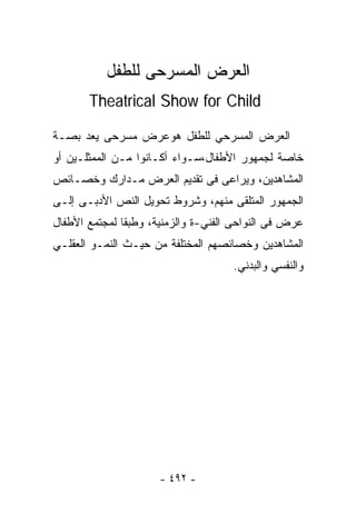 ‫ﺍﻟﻌﺭﺽ ﺍﻟﻤﺴﺭﺤﻰ ﻟﻠﻁﻔل‬
       ‫‪Theatrical Show for Child‬‬

‫ﺍﻟﻌﺭﺽ ﺍﻟﻤﺴﺭﺤﻲ ﻟﻠﻁﻔل ﻫﻭﻋﺭﺽ ﻤﺴﺭﺤﻰ ﻴﻌﺩ ﺒﺼـﺔ‬
‫ﺨﺎﺼﺔ ﻟﺠﻤﻬﻭﺭ ﺍﻷﻁﻔﺎل،ﺴـﻭﺍﺀ ﺃﻜـﺎﻨﻭﺍ ﻤـﻥ ﺍﻟﻤﻤﺜﻠـﻴﻥ ﺃﻭ‬
‫ﺍﻟﻤﺸﺎﻫﺩﻴﻥ، ﻭﻴﺭﺍﻋﻰ ﻓﻰ ﺘﻘﺩﻴﻡ ﺍﻟﻌﺭﺽ ﻤـﺩﺍﺭﻙ ﻭﺨﺼـﺎﺌﺹ‬
‫ﺍﻟﺠﻤﻬﻭﺭ ﺍﻟﻤﺘﻠﻘﻰ ﻤﻨﻬﻡ، ﻭﺸﺭﻭﻁ ﺘﺤﻭﻴل ﺍﻟﻨﺹ ﺍﻷﺩﺒـﻰ ﺇﻟـﻰ‬
‫ﻋﺭﺽ ﻓﻰ ﺍﻟﻨﻭﺍﺤﻰ ﺍﻟﻔﻨﻲ-ﺓ ﻭﺍﻟﺯﻤﻨﻴﺔ، ﻭﻁﺒﻘﺎ ﻟﻤﺠﺘﻤﻊ ﺍﻷﻁﻔﺎل‬
              ‫ﹰ‬
‫ﺍﻟﻤﺸﺎﻫﺩﻴﻥ ﻭﺨﺼﺎﺌﺼﻬﻡ ﺍﻟﻤﺨﺘﻠﻔﺔ ﻤﻥ ﺤﻴـﺙ ﺍﻟﻨﻤـﻭ ﺍﻟﻌﻘﻠـﻲ‬
                                     ‫ﻭﺍﻟﻨﻔﺴﻲ ﻭﺍﻟﺒﺩﻨﻲ.‬




                      ‫- ٢٩٤ -‬
 