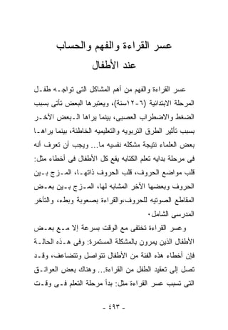 ‫ﻋﺴﺭ ﺍﻟﻘﺭﺍﺀﺓ ﻭﺍﻟﻔﻬﻡ ﻭﺍﻟﺤﺴﺎﺏ‬
                     ‫ﻋﻨﺩ ﺍﻷﻁﻔﺎل‬
‫ﻋﺴﺭ ﺍﻟﻘﺭﺍﺀﺓ ﻭﺍﻟﻔﻬﻡ ﻤﻥ ﺃﻫﻡ ﺍﻟﻤﺸﺎﻜل ﺍﻟﺘﻰ ﺘﻭﺍﺠـﻪ ﻁﻔـل‬
‫ﺍﻟﻤﺭﺤﻠﺔ ﺍﻻﺒﺘﺩﺍﺌﻴﺔ )٦-٢١ﺴﻨﺔ(، ﻭﻴﻌﺘﺒﺭﻫﺎ ﺍﻟﺒﻌﺽ ﺘﺄﺘﻰ ﺒﺴﺒﺏ‬
‫ﺍﻟﻀﻐﻁ ﻭﺍﻻﻀﻁﺭﺍﺏ ﺍﻟﻌﺼﺒﻰ، ﺒﻴﻨﻤﺎ ﻴﺭﺍﻫﺎ ﺍﻟـﺒﻌﺽ ﺍﻵﺨـﺭ‬
‫ﺒﺴﺒﺏ ﺘﺄﺜﻴﺭ ﺍﻟﻁﺭﻕ ﺍﻟﺘﺭﺒﻭﻴﻪ ﻭﺍﻟﺘﻌﻠﻴﻤﻴﻪ ﺍﻟﺨﺎﻁﺌﺔ، ﺒﻴﻨﻤﺎ ﻴﺭﺍﻫـﺎ‬
‫ﺒﻌﺽ ﺍﻟﻌﻠﻤﺎﺀ ﻨﺘﻴﺠﺔ ﻤﺸﻜﻠﻪ ﻨﻔﺴﻴﻪ ﻤﺎ... ﻭﻴﺠﺏ ﺃﻥ ﺘﻌﺭﻑ ﺃﻨﻪ‬
‫ﻓﻰ ﻤﺭﺤﻠﺔ ﺒﺩﺍﻴﻪ ﺘﻌﻠﻡ ﺍﻟﻜﺘﺎﺒﻪ ﻴﻘﻊ ﻜل ﺍﻷﻁﻔﺎل ﻓﻰ ﺃﺨﻁﺎﺀ ﻤﺜل:‬
‫ﻗﻠﺏ ﻤﻭﺍﻀﻊ ﺍﻟﺤﺭﻭﻑ، ﻗﻠﺏ ﺍﻟﺤﺭﻭﻑ ﺫﺍﺘﻬـﺎ، ﺍﻟﻤـﺯﺝ ﺒـﻴﻥ‬
‫ﺍﻟﺤﺭﻭﻑ ﻭﺒﻌﻀﻬﺎ ﺍﻵﺨﺭ ﺍﻟﻤﺸﺎﺒﻪ ﻟﻬﺎ، ﺍﻟﻤـﺯﺝ ﺒـﻴﻥ ﺒﻌـﺽ‬
‫ﺍﻟﻤﻘﺎﻁﻊ ﺍﻟﺼﻭﺘﻴﻪ ﻟﻠﺤﺭﻭﻑ،ﻭﺍﻟﻘﺭﺍﺀﺓ ﺒﺼﻌﻭﺒﺔ ﻭﺒﻁﺀ، ﻭﺍﻟﺘﺄﺨﺭ‬
                                        ‫ﺍﻟﻤﺩﺭﺴﻰ ﺍﻟﺸﺎﻤل٠‬
‫ﻭﻋﺴﺭ ﺍﻟﻘﺭﺍﺀﺓ ﺘﺨﺘﻔﻰ ﻤﻊ ﺍﻟﻭﻗﺕ ﺒﺴﺭﻋﺔ ﺇﻻ ﻤـﻊ ﺒﻌـﺽ‬
‫ﺍﻷﻁﻔﺎل ﺍﻟﺫﻴﻥ ﻴﻤﺭﻭﻥ ﺒﺎﻟﻤﺸﻜﻠﺔ ﺍﻟﻤﺴﺘﻤﺭﺓ: ﻭﻓﻰ ﻫـﺫﻩ ﺍﻟﺤﺎﻟـﺔ‬
‫ﻓﺈﻥ ﺃﺨﻁﺎﺀ ﻫﺫﻩ ﺍﻟﻔﺌﺔ ﻤﻥ ﺍﻷﻁﻔﺎل ﺘﺘﻭﺍﺼل ﻭﺘﺘﻀﺎﻋﻑ، ﻭﻗـﺩ‬
‫ﺘﺼل ﺇﻟﻰ ﺘﻌﻘﻴﺩ ﺍﻟﻁﻔل ﻤﻥ ﺍﻟﻘﺭﺍﺀﺓ... ﻭﻫﻨﺎﻙ ﺒﻌﺽ ﺍﻟﻌﻭﺍﺌـﻕ‬
‫ﺍﻟﺘﻰ ﺘﺴﺒﺏ ﻋﺴﺭ ﺍﻟﻘﺭﺍﺀﺓ ﻤﺜل: ﺒﺩﺃ ﻤﺭﺤﻠﺔ ﺍﻟﺘﻌﻠﻡ ﻓـﻰ ﻭﻗـﺕ‬

                        ‫- ٣٩٤ -‬
 