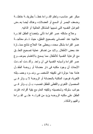 ‫ﻤﺒﻜﺭ ﻏﻴﺭ ﻤﻨﺎﺴﺏ، ﻭﺘﻌﻠﻡ ﺍﻟﻘـﺭﺍﺀﺓ ﺨﻁـﺄ ﺒﻁﺭﻴﻘـﺔ ﺨﺎﻁﺌـﺔ‬
‫ﻭﻀﻌﻑ ﺍﻟﺒﺼﺭ ﺃﻭ ﺍﻟﺴﻤﻊ ﺃﻭ ﺍﻟﻌﻀﻼﺕ، ﻭﻫﻨﺎﻙ ﺃﻴﻀﺎ ﺒﻌـﺽ‬
      ‫ﺍﻟﻌﻭﺍﻤل ﺍﻟﻨﻔﺴﻴﻪ ﺍﻟﺘﻰ ﺘﺴﺒﺒﻬﺎ ﺍﻟﻤﺸﺎﻜل ﺍﻟﻌﺎﺌﻠﻴﺔ ﺃﻭ ﺍﻟﺫﺍﺘﻴﻪ.‬
‫ﻭﻋﻼﺝ ﻤﺸﻜﻠﻪ ﻋﺴﺭ ﺍﻟﻘﺭﺍﺀﺓ ﺘﺄﺘﻰ ﺒﺈﺨﻀﺎﻉ ﺍﻟﻁﻔل ﻟﻔﺘـﺭﺓ‬
‫ﻋﻼﺠﻴﻪ ﻋﻨﺩ ﺃﺨﺼﺎﺌﻰ ﺒﺘﺼﺤﻴﺢ ﺍﻟﻨﻁﻕ، ﺤﻴﺙ ﺘـﺘﻡ ﻤﻌﺎﻟﺠـﺔ‬
‫ﻋﺴﺭ ﺍﻟﻘﺭﺍﺀﺓ ﺒﺸﻜل ﻤﺤﺩﺩ، ﻭﻴﻌﻁﻰ ﻫﺫﺍ ﺍﻟﻌﻼﺝ ﻨﺘﺎﺌﺞ ﻤﻤﺘـﺎﺯﺓ‬
‫ﻋﻨﺩ ﺒﻌﺽ ﺍﻷﻁﻔﺎل. ﻭﻻﺒﺩ ﻤﻥ ﺘﻀﺎﻓﺭ ﻋﻤﻠﻴﺔ ﺘﺼﺤﻴﺢ ﺍﻟﻨﻁـﻕ‬
‫ﻤﻊ ﺍﻟﺭﻋﺎﻴﺔ ﺍﻟﻨﻔﺴﻴﺔ ﻟﻸﻁﻔﺎل ﻤﻤﺎ ﻴﺴﻤﺢ ﺒﺎﻻﻫﺘﻤﺎﻡ ﺒﻤﻭﻀـﻭﻉ‬
‫ﻋﺴﺭ ﺍﻟﻘﺭﺍﺀﺓ ﻭﺃﺴﺒﺎﺒﻪ ﺍﻟﻨﻔﺴﻴﺔ ﻓﻰ ﺁﻥ ﻭﺍﺤﺩ. ﻭﺃﻜـﺩﺕ ﺃﺤـﺩﺙ‬
‫ﺍﻷﺒﺤﺎﺙ ﺃﻥ ﻭﺠﻭﺩ ﻤﻜﺘﺒﻪ ﻓﻰ ﺩﺍﺭ ﺤﻀﺎﻨﺔ ﺃﻭ ﺭﻭﻀﺔ ﺍﻟﻁﻔـل‬
‫ﻫﺎﻤﺔ ﺠﺩﺍ ﻤﺅﺜﺭﺓ ﻓﻰ ﺘﻜﻴﻴﻔﻪ ﺍﻟﺸﺨﺼـﻰ ﻭﻨﻤـﻭﻩ ﻭﺤﺼـﻴﻠﺘﻪ‬
‫ﺍﻟﻠﻐﻭﻴﺔ، ﻓﻭﺠﻭﺩ ﺍﻟﻤﻜﺘﺒﺔ ﺒﺎﻟﺤﻀﺎﻨﺔ ﺃﻭ ﺍﻟﺭﻭﻀﺔ ﻻ ﻴـﺅﺜﺭ ﻓـﻰ‬
‫ﺍﻟﻤﺤﺼﻭل ﺍﻟﻠﻐﻭﻯ ﻭﺍﻟﻠﻔﻅﻰ ﻟﻠﻁﻔل ﻓﺤﺴﺏ، ﺒـل ﻴـﺅﺜﺭ ﻓـﻰ‬
‫ﺠﻭﺍﻨﺏ ﺴﻠﻭﻜﻪ ﻭﺸﺨﺼﻴﺘﻪ ﻭﺘﻜﻴﻔﻪ ﺍﻟﻌﺎﻡ ﻤﻊ ﺒﻘﻴﺔ ﺃﻗﺭﺍﻨﻪ، ﻓﺘﺭﺩﺩ‬
‫ﺍﻟﻁﻔل ﻋﻠﻰ ﻤﻜﺘﺒﻪ ﺍﻟﺭﻭﻀﻪ ﻴﺯﻴﺩ ﻤﻥ ﻗﺩﺭﺘـﻪ ﻋﻠـﻰ ﺍﻟﻘـﺭﺍﺀﺓ‬
                                              ‫ﻭﺍﻟﻔﻬﻡ ﻭﺍﻟﺫﻜﺎﺀ.‬




                         ‫- ٤٩٤ -‬
 