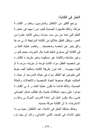 ‫ﺍﻟﺘﻌﺜﺭ ﻓﻰ ﺍﻟﻜﺘﺎﺒﺔ:‬
‫ﻴﺯﻋﺞ ﺍﻟﻜﺜﻴﺭ ﻤﻥ ﺍﻷﻁﻔﺎل ﻭﺍﻟﻤﺩﺭﺴﻴﻥ، ﻭﺘﻌﺘﺒـﺭ ﺍﻟﻜﺘﺎﺒـﺔ‬
‫ﺤﺭﻜﺔ، ﻭﻟﺫﻟﻙ ﻓﺎﻟﻤﻬﺎﺭﺓ ﺍﻟﺠﺴﺩﻴﺔ ﺘﻠﻌﺏ ﺩﻭ ‪‬ﺍ ﻤﻬﻤﺎ ﻓﻰ ﻋﻤﻠﻴـﺔ‬
                ‫ﺭ‬
‫ﺍﻟﺘﻌﻠﻡ ﺍﻟﺘﻰ ﺘﻤﺘﺩ ﻤﻥ ﺴﻥ ﺴﺕ ﺴﻨﻭﺍﺕ ﻭﺤﺘﻰ ﺍﻟﺜﺎﻨﻴﻪ ﻋﺸﺭﺓ ﻤﻥ‬
‫ﺍﻟﻌﻤﺭ، ﻭﻴﻨﺘﻘل ﺍﻟﻁﻔل ﺨﻼﻟﻬﺎ ﻤﻥ ﺍﻟﻜﺘﺎﺒﺔ ﺍﻟﻤﺭﺘﺠﻔﺔ ﺇﻟـﻰ ﺨـﻁ‬
‫ﻭﺍﺜﻕ ﻴﻌﺒﺭ ﻋﻥ ﺸﺨﺼﻪ ﻭﺸﺨﺼﻴﺘﻪ... ﻭﺘﻨﻘﺴﻡ ﻋﻤﻠﻴﺔ ﺍﻟﺘﻌﺜـﺭ‬
‫ﻓﻰ ﺍﻟﻜﺘﺎﺒﺔ ﺇﻟﻰ ﻤﺴﺘﻭﻯ ﺍﻟﺨﻁ ﻨﻔﺴﻪ ﻤﺜل ﺍﻟﺤﺭﻭﻑ ﺒﺤﺠﻡ ﻜﺒﻴـﺭ‬
‫ﻭﻏﻴﺭ ﻤﺘﻨﺎﺴﻘﻪ ﻭﺍﻟﻜﺘﺎﺒﺔ ﻏﻴﺭ ﻤﺴﺘﻘﻴﻤﻪ ﻭﺘﻌﺒﺭ ﻁﺭﻴﻘـﻪ ﺍﻟﻜﺘﺎﺒـﻪ‬
‫ﻋﻥ ﺸﺨﺼﻴﻪ ﺍﻟﻁﻔل ﺴﻭﺍﺀ ﺃﻜﺎﻨﺕ ﻓﺭﺤﻪ ﺃﻭ ﺤﺯﻴﻨﻪ، ﻤﺭﺤـﺔ ﺃﻡ‬
‫ﻜﺌﻴﺒﻪ ﻤﻬﻤﻭﻤﻪ... ﻜﻤﺎ ﺘﺒﺭﺯ ﻁﺭﻴﻘﺔ ﺍﻟﻜﺘﺎﺒﻪ ﻭﺸﻜﻠﻬﺎ ﺍﻟﻀـﻐﻭﻁ‬
‫ﺍﻟﺘﻰ ﻴﺘﻌﺭﺽ ﻟﻬﺎ ﺍﻟﻁﻔل ﺴﻭﺍﺀ ﻓﻰ ﺤﻴﺎﺘﻪ ﺍﻟﻤﺩﺭﺴﻴﻪ ﺃﻭ ﺤﻴﺎﺘـﻪ‬
‫ﺍﻟﻌﺎﺌﻠﻴﻪ، ﻓﻬﻨﺎﻙ ﻀﻐﻭﻁ ﺍﻟﺤﻴﺎﺓ ﺍﻟﺸﺨﺼﻴﺔ ﻭﺍﻻﻨﻔﻌﺎﻻﺕ ﻭﺍﻟﺤﺎﻟﺔ‬
‫ﺍﻟﺠﺴﺩﻴﺔ، ﻭﻟﺫﻟﻙ ﻓﺩﺍﺌﻤﺎ ﻤﺎ ﺘﻜﻭﻥ ﻋﻤﻠﻴﺔ ﺍﻟﺘﻌﺜـﺭ ﻓـﻰ ﺍﻟﻜﺘﺎﺒـﺔ‬
‫ﻤﺅﺸﺭﺍ ﻋﻠﻰ ﻭﺠﻭﺩ ﻤﺸﻜﻼﺕ ﻨﻔﺴﻴﺔ ﻭﻗﺩ ﺘﺘﻁﻠﺏ ﺘﺩﺨل ﺃﺨﺼﺎﺌﻰ‬
‫ﻨﻔﺴﻰ، ﻭﻗﺩ ﻴﻜﻭﻥ ﺍﻟﺤل ﻓﻰ ﺇﻋﺎﺩﺓ ﺍﻟﺘﺩﺭﻴﺏ ﺍﻟﺤﺭﻜـﻰ ﻭﺘﻌﻠـﻡ‬
                    ‫ﺍﻻﺴﺘﺭﺨﺎﺀ، ﺇﺫ ﺃﻥ ﺍﻟﻜﺘﺎﺒﺔ ﺤﺭﻜﺔ ﺠﺴﺩﻴﻪ.‬
‫ﻭﻫﻨﺎﻙ ﻤﺸﻜﻠﺔ ﺍﻟﺘﻌﺜﺭ ﻓﻰ ﺍﻻﻤﻼﺀ ﻋﻨﺩ ﺍﻷﻁﻔﺎل: ﺤﻴﺙ ﻴﺒـﺩﺃ‬
‫ﺘﻌﻠﻴﻡ ﺍﻻﻤﻼﺀ ﻓﻰ ﺍﻟﺼﻑ ﺍﻟﺜﺎﻨﻰ ﺍﻻﺒﺘﺩﺍﺌﻰ، ﻭﻻﺒﺩ ﺃﻥ ﻴﺠﺘـﺎﺯﻩ‬


                       ‫- ٥٩٤ -‬
 