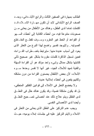 ‫ﺍﻟﻁﺎﻟﺏ ﺒﻤﻬﺎﺭﺓ ﻓﻰ ﺍﻟﺼﻔﻴﻥ ﺍﻟﺜﺎﻟﺙ ﻭﺍﻟﺭﺍﺒﻊ ﺍﻷﺒﺘـﺩﺍﺌﻰ، ﻭﺒﻌـﺩ‬
‫ﺍﻟﺼﻑ ﺍﻟﺭﺍﺒﻊ ﺍﻷﺒﺘﺩﺍﺌﻰ ﻻﺒﺩ ﺃﻥ ﺘﻜﻭﻥ ﻤﻬـﺎﺭﺓ ﺍﻻﻤـﻼﺀ ﻗـﺩ‬
‫ﺍﻜﺘﻤﻠﺕ ﺘﻤﺎﻤﺎ ﻟﺩﻯ ﺍﻟﻁﻔل، ﻭﻫﻨﺎﻙ ﻤﻥ ﺍﻷﻁﻔﺎل ﻤﻥ ﻴﻌﺎﻨﻰ ﻤـﻥ‬
‫ﺼﻌﻭﺒﺎﺕ ﻤﺘﻨﻭﻋﺔ ﻓﻴﻪ، ﻤﻥ ﺃﺨﻁﺎﺀ ﺍﻟﻜﺘﺎﺒﺔ ﺇﻟﻰ ﺃﺨﻁﺎﺀ ﺍﻟﺴـﻬﻭ‬
‫ﺃﻭ ﺍﻟﻘﻭﺍﻋﺩ ﺃﻭ ﺍﻟﺨﻁ ﻏﻴﺭ ﺍﻟﻤﻘﺭﻭﺀ ﻭﺴـﻭﻑ ﺘﻘﻁـﻊ ﺍﻟﻤﻘـﺎﻁﻊ‬
‫ﺍﻟﺼﻭﺘﻴﻪ.. ﻭﻻﻴﻭﺠﺩ ﺘﻔﺴﻴﺭ ﻭﺍﻀﺢ ﻟﻬﺫﺍ ﺍﻟﻨﻭﻉ ﻤﻥ ﺍﻟﺘﻌﺜﺭ ﺍﻟﺫﻯ‬
‫ﻴﻌﻭﺩ ﺇﻟﻰ ﺃﺴﺒﺎﺏ ﻋﺩﻴﺩﺓ ﻤﻨﻬﺎ: ﻤﺎﻴﺭﺘﺒﻁ ﺒﺎﻀـﻁﺭﺍﺏ ﺍﻟﻘـﺭﺍﺀﺓ،‬
‫ﻓﺤﻴﻥ ﺘﺴﺠل ﺍﻟﺫﺍﻜﺭﺓ ﻜﻠﻤﺎﺕ ﻤﻘﺭﻭﺀﺓ ﺒﺸﻜل ﻏﻴﺭ ﺼﺤﻴﺢ ﺘﺄﺘﻰ‬
‫ﻜﺘﺎﺒﺘﻬﺎ ﺒﺸﻜل ﻤﻤﺎﺜل ﻭﺸﻰﺀ ﻭﺍﺤﺩ ﻤﺅﻜﺩ ﻫﻭ ﺃﻥ ﺍﻟﻘﺭﺍﺀﺓ ﺍﻟﺴﻬﻠﺔ‬
‫ﻭﺍﻟﻔﻨﻴﺔ ﺘﻤﻬﺩ ﻟﻸﻤﻼﺀ ﺍﻟﺠﻴﺩ، ﻏﻴﺭ ﺃﻨﻬﺎ ﻻ ﺘﻔﺴﺭ ﻭﺤﺩﻫﺎ ﺴـﻭﺀ‬
‫ﺍﻷﻤﻼﺀ، ﻷﻥ ﺒﻌﺽ ﺍﻷﻁﻔﺎل ﻴﺤﺴﻨﻭﻥ ﺍﻟﻘﺭﺍﺀﺓ ﻤﻥ ﺩﻭﻥ ﻤﺸﻜﻠﻪ‬
                   ‫ﻭﻟﻜﻨﻬﻡ ﻴﻘﻌﻭﻥ ﻓﻰ ﺃﺨﻁﺎﺀ ﺇﻤﻼﺌﻴﺔ ﻋﺩﻴﺩﺓ.‬
‫ﻭﻻ ﻴﺨﻀﻊ ﺍﻟﺘﻌﺜﺭ ﻓﻰ ﺍﻷﻤﻼﺀ ﺇﻟﻰ ﻗﻭﺍﻨﻴﻥ ﺍﻟﺘﻔﻜﻴﺭ ﺍﻟﻤﻨﻁﻘﻰ،‬
‫ﺒل ﻗﺩ ﻴﻜﻭﻥ ﻤﺸﻜﻠﺔ ﻨﻔﺴﻴﺔ، ﻭﻗﺩ ﻴﻜﻭﻥ ﻫﻨﺎﻙ ﺨﻠل ﻓﻰ ﺍﻟﻨﻁـﻕ‬
‫ﻟﺩﻯ ﺍﻟﻁﻔل ﻭﻴﺘﻡ ﻋﻼﺝ ﺫﻟﻙ ﻋﻨﺩ ﺃﺨﺼﺎﺌﻰ ﺘﺼـﺤﻴﺢ ﺍﻟﻨﻁـﻕ‬
                           ‫ﻭﺃﻴﻀﺎ ﻟﺩﻯ ﺍﻷﺨﺼﺎﺌﻰ ﺍﻟﻨﻔﺴﻰ.‬
‫ﻭﻴﺠﺏ ﻋﺩﻡ ﺍﻟﺘﺭﻜﻴﺯ ﻋﻠﻰ ﺍﻟﻁﻔل ﺍﻟﺫﻯ ﻴﻌﺎﻨﻰ ﻤﻥ ﺍﻟﺘﻌﺜﺭ ﻓﻰ‬
‫ﺍﻻﻤﻼﺀ ﻭﻻﻴﺘﻡ ﺍﻟﺘﺭﻜﻴﺯ ﻋﻠﻴﻪ ﻓﻰ ﺠﻠﺴﺎﺕ ﺇﻤﻼﺀ ﻴﻭﻤﻴﻪ، ﺤﻴـﺙ‬


                       ‫- ٦٩٤ -‬
 