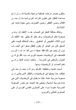 ‫ﺴﺘﻜﻭﻥ ﻤﺼﺩﺭ ﻨﺯﻋﺎﺕ ﺇﻀﺎﻓﻴﺔ ﻤﺯﻋﺠﺔ ﺒﺎﻟﻨﺴﺒﺔ ﻟﻪ، ﺒـل ﺘـﺘﻡ‬
‫ﻤﺴﺎﻋﺩﺓ ﺍﻟﻁﻔل ﻋﻠﻰ ﺘﻁﻭﻴﺭ ﻗﺩﺭﺍﺕ ﺃﺨﺭﻯ ﻟﺩﻴﻪ ﻤﺜـل ﺤﺴـﻥ‬
‫ﺍﻟﻜﻼﻡ ﻭﺤﺴﻥ ﺍﻟﺘﻔﻜﻴﺭ ﻭﺤﺴﻥ ﺍﻟﺘﺼﺭﻑ ﻭﻫﻰ ﺒﻌﻴﺩﺓ ﺘﻤﺎﻤﺎ ﻋﻥ‬
                                              ‫ﺍﻻﻤﻼﺀ!!.‬
‫ﻭﻫﻨﺎﻙ ﻤﺸﻜﻠﺔ ﺍﻟﺘﻌﺜﺭ ﻓﻰ ﺍﻟﺤﺴﺎﺏ ﻋﻨـﺩ ﺍﻷﻁﻔـﺎل: ﻭﻫـﻭ‬
‫ﺼﻌﻭﺒﺔ ﺘﻌﻠﻡ ﺍﻟﺭﻴﺎﻀﻴﺎﺕ، ﻭﻫﻭ ﺘﻌﺜﺭ ﻗﺩ ﻴﻅﻬﺭ ﻋﻨﺩ ﺍﻷﻁﻔـﺎل‬
‫ﺫﻭﻯ ﺍﻟﺫﻜﺎﺀ ﺍﻟﻁﺒﻴﻌﻰ ﺃﻭ ﺍﻟﻤﺘﻔﻭﻕ.. ﻭﻫﺫﻩ ﺍﻟﻤﺸﻜﻠﻪ ﻗﺩﻴﻤﻪ، ﻓﻔﻰ‬
‫ﺍﻟﺴﺎﺒﻕ ﻜﺎﻥ ﻤﻥ ﺍﻟﺠﺎﺌﺯ ﺃﻥ ﻴﻜﻭﻥ ﺍﻟﻁﻔل ﺼﻔﺭﺍ ﻓﻰ ﺍﻟﺤﺴـﺎﺏ‬
‫ﺩﻭﻥ ﺃﻥ ﻴﻨﺠﻡ ﻋﻥ ﺫﻟﻙ ﻗﻠﻘﺎ ﻋﻤﻴﻘﺎ ﻟـﺩﻯ ﺃﻫﻠـﻪ، ﺃﻤـﺎ ﺍﻟﻴـﻭﻡ‬
‫ﻓﺎﻟﻀﻌﻑ ﻓﻰ ﺍﻟﺭﻴﺎﻀﻴﺎﺕ ﻤﺼﻴﺒﻪ ﻜﺒﺭﻯ ﺘﺴـﺒﺏ ﺍﻟﻘﻠـﻕ ﻓـﻰ‬
‫ﺍﻟﻤﻨﺯل ﻭﺍﻟﺭﻓﺽ ﻓﻰ ﺍﻟﻤﺩﺭﺴﺔ... ﻭﺘﺘﻌﺩﺩ ﺃﺴﺒﺎﺏ ﺍﻟﺘﻌﺜـﺭ ﻓـﻰ‬
                       ‫ﺘﻌﻠﻡ ﺍﻟﺤﺴﺎﺏ ﺃﻭ ﺍﻟﺭﻴﺎﻀﻴﺎﺕ ﻭﻤﻨﻬﺎ:‬
‫ﺃﺴﺒﺎﺏ ﻨﻔﺴﻴﻪ ﻭﻋﺎﻁﻔﻴﻪ: ﻓﺎﻟﺭﻗﻡ ﺭﻤﺯ ﻗـﺩ ﻴﺤﻤـل ﻤﻌـﺎﻨﻰ‬
‫ﺘﺨﺘﻠﻑ ﻋﻤﺎ ﻴﺤﻤﻠﻬﺎ ﻓﻰ ﺍﻟﺭﻴﺎﻀﻴﺎﺕ، ﻭﺍﻟﻁﻔل ﺍﻟﺫﻯ ﻴﻌﺎﻨﻰ ﻤـﻥ‬
‫ﺼﻌﻭﺒﺔ ﻤﺩﺭﺴﻴﺔ ﻋﺎﻤﺔ ﻏﺎﻟﺒﺎ ﻤﺎ ﻴﻔﺸل ﻓﻰ ﺍﻟﺭﻴﺎﻀﻴﺎﺕ ﺍﻟﺘﻰ ﻫﻰ‬
‫ﻤﺎﺩﺓ ﻤﺩﺭﺴﻴﺔ ﺃﺴﺎﺴﻴﺔ، ﻭﻴﻨﺒﻐﻰ ﻫﻨﺎ ﺍﻟﺒﺤﺙ ﻋﻥ ﺠﺫﻭﺭ ﺍﻟﺼﻌﻭﺒﺔ‬
‫ﺍﻟﻤﺩﺭﺴﻴﺔ ﻋﻤﻭﻤﺎ ﺴﻭﺍﺀ ﻋﻠﻰ ﺍﻟﻤﺴﺘﻭﻯ ﺍﻟﻨﻔﺴﻰ ﺍﻟﻔﺭﺩﻯ ﺃﻭ ﻋﻠﻰ‬
                              ‫ﺍﻟﻤﺴﺘﻭﻯ ﺍﻟﻌﺎﺌﻠﻰ ﻭﺍﻟﺘﺭﺒﻭﻯ.‬


                       ‫- ٧٩٤ -‬
 