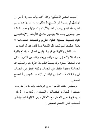 ‫ﺃﺴﺒﺎﺏ ﺍﻟﻨﻀﺞ ﺍﻟﻤﻨﻁﻘﻰ: ﻭﻫﺫﻩ ﺍﻷﺴـﺒﺎﺏ ﺘﻌـﻭﺩ ﺇﻟـﻰ ﺃﻥ‬
‫ﺍﻷﻁﻔﺎل ﻟﻡ ﻴﺼﻠﻭﺍ ﺇﻟﻰ ﺍﻟﻨﻀﺞ ﺍﻟﻤﻨﻁﻘﻰ ﺒﻌـﺩ ﻟـﺩﻯ ﺩﺨـﻭﻟﻬﻡ‬
‫ﺍﻟﻤﺩﺭﺴﺔ، ﻓﻴﺒﺩﺃﻭﻥ ﺒﺘﻌﻠﻡ ﺍﻟﻌﺩ ﻭﺍﻷﺭﻗﺎﻡ ﻭﺘﺴﻤﻴﺘﻬﺎ ﻭﻫﻡ ﻤـﺎﺯﺍﻟﻭﺍ‬
‫ﻏﻴﺭ ﺠﺎﻫﺯﻴﻥ ﺒﻌﺩ، ﻓﻼ ﻴﻔﻬﻤﻭﻥ ﻤﻨﻁﻕ ﺍﻷﺭﻗﺎﻡ، ﻭﻻﻴﺴﺘﻁﻴﻌﻭﻥ‬
‫ﺍﻟﻘﻴﺎﻡ ﺒﻌﻤﻠﻴﺎﺕ ﺤﺴﺎﺒﻴﻪ ﻋﻘﻠﻴﻪ، ﻓﺎﻟﺭﻗﻡ ﻭﺍﻟﻌﻤﻠﻴﺎﺕ ﺍﻟﺤﺴـﺎﺒﻴﻪ ﻻ‬
‫ﻴﻌﻨﻴﺎﻥ ﺒﺎﻟﻨﺴﺒﺔ ﻟﻬﻡ ﺸﻴﺌﺎ، ﻓﻠﻡ ﺍﻟﻘﺴﻤﺔ ﻭﻤﺎ ﻓﺎﺌﺩﺓ ﺠﺩﻭل ﺍﻟﻀﺭﺏ.‬
‫ﻋﺩﻡ ﺍﻟﺘﻤﺘﻊ ﺒﺫﺍﻜﺭﺓ ﺠﻴﺩﺓ: ﻭﻗﺩ ﻴﻜﻭﻥ ﺍﻟﻁﻔل ﻻ ﻴﺘﻤﺘﻊ ﺒﺎﻜﺭﺓ‬
‫ﺠﻴﺩﺓ، ﻓﻼ ﻴﻨﺘﺒﻪ ﺇﻟﻰ ﻤﻥ ﺤﻭﻟﻪ ﺴﺭﻴﻌﺎ، ﻭﻻﺒﺩ ﻤﻥ ﺍﻟﺘﻌﺭﻑ ﻋﻠﻰ‬
‫ﻫﺫﻩ ﺍﻟﻤﺸﻜﻠﺔ ﻤﺒﻜﺭﺍ ﻭﻗﺩ ﻴﺤﻔﻅ ﺍﻟﺘﻠﻤﻴـﺫ ﺍﻷﺭﻗـﺎﻡ ﻭﺍﻟﻌﻤﻠﻴـﺎﺕ‬
‫ﺍﻟﺤﺴﺎﺒﻴﺔ ﻭﻴﺒﺩﻭﺍ ﻤﺘﻔﻭﻗﺎ ﻓﻰ ﺍﻟﺤﺴﺎﺏ ﻭﻟﻜﻨﻪ ﻴﺘﻌﺜﺭ ﻓﻰ ﺍﻟﺤﺴﺎﺏ‬
‫ﻓﻰ ﺒﺩﺍﻴﺔ ﺍﻟﺼﻑ ﺍﻟﺨﺎﻤﺱ ﺍﻻﺒﺘﺩﺍﺌﻰ ﻷﻨﻪ ﺒﺩﺃ ﺍﻟﻔﻬﻡ ﻭﺒﺩﺃ ﺍﻟﻨﻀﺞ‬
                                                ‫ﺍﻟﻤﻨﻁﻘﻰ.‬
‫ﻭﻴﻘﺘﻀﻰ ﺇﻋﺎﺩﺓ ﺍﻟﺘﺄﻫﻴل ﻓـﻰ ﺍﻟﺭﻴﺎﻀـﻴﺎﺕ ﻋـﻥ ﻁﺭﻴـﻕ‬
‫ﻤﺼﻤﻤﻭﺍ ﺍﻟﻨﻁﻕ ﻭﺍﻷﺨﺼﺎﺌﻴﻭﻥ ﺍﻟﻨﻔﺴﻴﻭﻥ ﻭﺍﻟﻤﺩﺭﺴﻭﻥ ﺍﻟـﺫﻴﻥ‬
‫ﻟﺩﻴﻬﻡ ﻗﺩﺭﺓ ﻋﻠﻰ ﺍﻟﺘﻌﺎﻤل ﻤﻊ ﺍﻷﻁﻔﺎل ﺫﻭﻯ ﺍﻟﺫﺍﻜﺭﺓ ﺍﻟﻀﻌﻴﻔﺔ ﺃﻭ‬
                            ‫ﺃﺼﺤﺎﺏ ﺘﺄﺨﺭ ﺍﻟﻨﻀﺞ ﺍﻟﻤﻨﻁﻘﻰ.‬




                        ‫- ٨٩٤ -‬
 