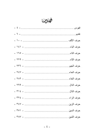 ‫‪‬‬
‫ﻓﻬﺭﺱ ........................................................ - ٤ -‬

‫ﺘﻘﺩﻴﻡ .......................................................... - ٦ -‬

‫ﺤﺭﻑ ﺍﻷﻟﻑ ................................................ - ٠١ -‬

‫ﺤﺭﻑ ﺍﻟﺒﺎﺀ ................................................ - ١٤١ -‬

‫ﺤﺭﻑ ﺍﻟﺘﺎﺀ ................................................ - ٥٦١ -‬

‫ﺤﺭﻑ ﺍﻟﺜﺎﺀ ................................................ - ٩٢٢ -‬

‫ﺤﺭﻑ ﺍﻟﺠﻴﻡ ............................................... - ٦٣٢ -‬

‫ﺤﺭﻑ ﺍﻟﺤﺎﺀ ............................................... - ٧٤٢ -‬

‫ﺤﺭﻑ ﺍﻟﺨﺎﺀ ............................................... - ٢٨٢ -‬

‫ﺤﺭﻑ ﺍﻟﺩﺍل ............................................... - ٩٩٢ -‬

‫ﺤﺭﻑ ﺍﻟﺫﺍل ............................................... - ٤١٣ -‬

‫ﺤﺭﻑ ﺍﻟﺭﺍﺀ ............................................... - ٤٢٣ -‬

‫ﺤﺭﻑ ﺍﻟﺯﻴﻥ............................................... - ٧٤٣ -‬

‫ﺤﺭﻑ ﺍﻟﺴﻴﻥ .............................................. - ١٥٣ -‬

‫ﺤﺭﻑ ﺍﻟﺸﻴﻥ .............................................. - ٧٨٣ -‬


                               ‫-٤-‬
 