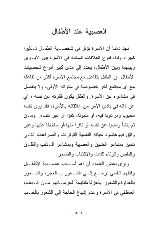 ‫ﺍﻟﻌﺼﺒﻴﺔ ﻋﻨﺩ ﺍﻷﻁﻔﺎل‬
‫ﻨﺠﺩ ﺩﺍﺌﻤﺎ ﺃﻥ ﺍﻷﺴﺭﺓ ﺘﺅﺜﺭ ﻓﻲ ﺸﺨﺼـﻴﺔ ﺍﻟﻁﻔـل ﺘـﺄﺜﻴﺭﺍ‬
                                       ‫ﹰ‬
‫ﻜﺒﻴﺭﺍ، ﻭﻟﺫﺍ، ﻓﻨﻭﻉ ﺍﻟﻌﻼﻗﺎﺕ ﺍﻟﺴﺎﺌﺩﺓ ﻓﻲ ﺍﻷﺴﺭﺓ ﺒﻴﻥ ﺍﻷﺒـﻭﻴﻥ‬
‫ﻭﺒﻴﻨﻬﻤﺎ ﻭﺒﻴﻥ ﺍﻷﻁﻔﺎل، ﻴﺤﺩﺩ ﺇﻟﻲ ﻤﺩﻯ ﻜﺒﻴﺭ ﺃﻨﻭﺍﻉ ﺸﺨﺼﻴﺎﺕ‬
‫ﺍﻷﻁﻔﺎل. ﺇﻥ ﺍﻟﻁﻔل ﻴﺘﻔﺎﻋل ﻤﻊ ﻤﺠﺘﻤﻊ ﺍﻷﺴﺭﺓ ﺃﻜﺜﺭ ﻤﻥ ﺘﻔﺎﻋﻠﻪ‬
‫ﻤﻊ ﺃﻯ ﻤﺠﺘﻤﻊ ﺁﺨﺭ ﺨﺼﻭﺼﺎ ﻓﻲ ﺴﻨﻭﺍﺘﻪ ﺍﻷﻭﻟﻰ، ﻭﻻ ﻴﻨﻔﺼل‬
‫ﻓﻲ ﻤﺸﺎﻋﺭﻩ ﻋﻥ ﺍﻷﺴﺭﺓ. ﻭﺍﻟﻁﻔل ‪‬ﻜﻭﻥ ﻓﻜﺭﺘﻪ ﻋﻥ ﻨﻔﺴﻪ ؛ ﺃﻱ‬
                      ‫ﻴ‬
‫ﻋﻥ ﺫﺍﺘﻪ ﻓﻲ ﺒﺎﺩﺉ ﺍﻷﻤﺭ ﻤﻥ ﻋﻼﻗﺎﺘﻪ ﺒﺎﻷﺴﺭﺓ، ﻓﻘﺩ ﻴﺭﻯ ﻨﻔﺴﻪ‬
‫ﻤﺤﺒﻭﺒﺎ ﻭﻤﺭﻏﻭﺒﺎ ﻓﻴﻪ، ﺃﻭ ﻤﻨﺒﻭﺫﺍ، ﻜﻔﺅﺍ ﺃﻭ ﻏﻴﺭ ﻜﻑﺀ.. ﻭﻤـﻥ‬
                  ‫ﹰ‬
‫ﺜﻡ ﻴﻨﺸﺄ ﺭﺍﻀﻴﺎ ﻋﻥ ﻨﻔﺴﻪ ﺃﻭ ﻨﺎﻓﺭﺍ ﻤﻨﻬﺎ،ﺃﻭ ﺴﺎﺨﻁﺎ ﻋﻠﻴﻬﺎ ﻭﻏﻴﺭ‬
‫ﻭﺍﺜﻕ ﻓﻴﻬﺎ،ﻓﺘﺴﻭﺩ ﺤﻴﺎﺘﻪ ﺍﻟﻨﻔﺴﻴﺔ ﺍﻟﺘﻭﺘﺭﺍﺕ ﻭﺍﻟﺼﺭﺍﻋﺎﺕ ﺍﻟﺘـﻲ‬
‫ﺘﺘﻤﻴﺯ ﺒﻤﺸﺎﻋﺭ ﺍﻟﻀﻴﻕ ﻭﺍﻟﻌﺼﺒﻴﺔ ﻭﺒﻤﺸﺎﻋﺭ ﺍﻟـﺫﻨﺏ ﻭﺍﻟﻘﻠـﻕ‬
                ‫ﻭﺍﻟﻨﻘﺹ ﻭﺍﻟﺭﺜﺎﺀ ﻟﻠﺫﺍﺕ ﻭﺍﻻﻜﺘﺌﺎﺏ ﻭﺍﻟﻀﺠﺭ.‬
‫ﻭﻴﺭﻯ ﺒﻌﺽ ﺍﻟﻌﻠﻤﺎﺀ ﺃﻥ ﺃﻫﻡ ﺃﺴـﺒﺎﺏ ﻋﺼـﺒﻴﺔ ﺍﻷﻁﻔـﺎل‬
‫ﻭﻗﻠﻘﻬﻡ ﺍﻟﻨﻔﺴﻲ ﺘﺭﺠـﻊ ﺇﻟـﻲ ﺍﻟﺸـﻌﻭﺭ ﺒـﺎﻟﻌﺠﺯ، ﻭﺍﻟﺸـﻌﻭﺭ‬
‫ﺒﺎﻟﻌﺩﺍﻭﺓ،ﻭﺍﻟﺸﻌﻭﺭ ﺒﺎﻟﻌﺯﻟﺔ،ﻜﻨﺘﻴﺠﺔ ﻟﺤﺭﻤـﺎﻨﻬﻡ ﻤـﻥ ﺍﻟـﺩﻑﺀ‬
‫ﺍﻟﻌﺎﻁﻔﻲ ﻓﻲ ﺍﻷﺴﺭﺓ ﻭﻋﺩﻡ ﺇﺸﺒﺎﻉ ﺍﻟﺤﺎﺠﺔ ﺇﻟﻲ ﺍﻟﺸﻌﻭﺭ ﺒﺎﻟﺤـﺏ‬


                       ‫- ١٠٥ -‬
 