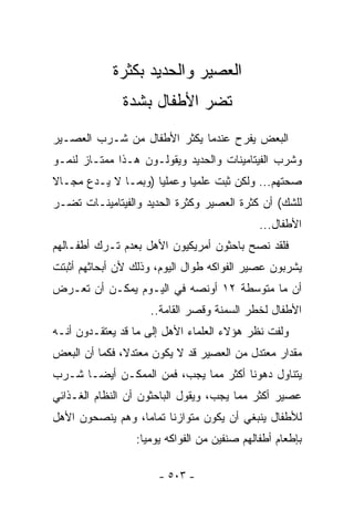 ‫ﺍﻟﻌﺼﻴﺭ ﻭﺍﻟﺤﺩﻴﺩ ﺒﻜﺜﺭﺓ‬
              ‫ﺘﻀﺭ ﺍﻷﻁﻔﺎل ﺒﺸﺩﺓ‬
‫ﺍﻟﺒﻌﺽ ﻴﻔﺭﺡ ﻋﻨﺩﻤﺎ ﻴﻜﺜﺭ ﺍﻷﻁﻔﺎل ﻤﻥ ﺸـﺭﺏ ﺍﻟﻌﺼـﻴﺭ‬
‫ﻭﺸﺭﺏ ﺍﻟﻔﻴﺘﺎﻤﻴﻨﺎﺕ ﻭﺍﻟﺤﺩﻴﺩ ﻭﻴﻘﻭﻟـﻭﻥ ﻫـﺫﺍ ﻤﻤﺘـﺎﺯ ﻟﻨﻤـﻭ‬
‫ﺼﺤﺘﻬﻡ... ﻭﻟﻜﻥ ﺜﺒﺕ ﻋﻠﻤﻴﺎ ﻭﻋﻤﻠﻴﺎ )ﻭﺒﻤـﺎ ﻻ ﻴـﺩﻉ ﻤﺠـﺎﻻ‬
‫ﹰ‬                   ‫ﹰ‬
‫ﻟﻠﺸﻙ( ﺃﻥ ﻜﺜﺭﺓ ﺍﻟﻌﺼﻴﺭ ﻭﻜﺜﺭﺓ ﺍﻟﺤﺩﻴﺩ ﻭﺍﻟﻔﻴﺘﺎﻤﻴﻨـﺎﺕ ﺘﻀـﺭ‬
                                             ‫ﺍﻷﻁﻔﺎل...‬
‫ﻓﻠﻘﺩ ﻨﺼﺢ ﺒﺎﺤﺜﻭﻥ ﺃﻤﺭﻴﻜﻴﻭﻥ ﺍﻷﻫل ﺒﻌﺩﻡ ﺘـﺭﻙ ﺃﻁﻔـﺎﻟﻬﻡ‬
‫ﻴﺸﺭﺒﻭﻥ ﻋﺼﻴﺭ ﺍﻟﻔﻭﺍﻜﻪ ﻁﻭﺍل ﺍﻟﻴﻭﻡ، ﻭﺫﻟﻙ ﻷﻥ ﺃﺒﺤﺎﺜﻬﻡ ﺃﺜﺒﺘﺕ‬
‫ﺃﻥ ﻤﺎ ﻤﺘﻭﺴﻁﺔ ٢١ ﺃﻭﻨﺼﻪ ﻓﻲ ﺍﻟﻴـﻭﻡ ﻴﻤﻜـﻥ ﺃﻥ ﺘﻌـﺭﺽ‬
                    ‫ﺍﻷﻁﻔﺎل ﻟﺨﻁﺭ ﺍﻟﺴﻤﻨﺔ ﻭﻗﺼﺭ ﺍﻟﻘﺎﻤﺔ..‬
‫ﻭﻟﻔﺕ ﻨﻅﺭ ﻫﺅﻻﺀ ﺍﻟﻌﻠﻤﺎﺀ ﺍﻷﻫل ﺇﻟﻰ ﻤﺎ ﻗﺩ ﻴﻌﺘﻘـﺩﻭﻥ ﺃﻨـﻪ‬
‫ﻤﻘﺩﺍﺭ ﻤﻌﺘﺩل ﻤﻥ ﺍﻟﻌﺼﻴﺭ ﻗﺩ ﻻ ﻴﻜﻭﻥ ﻤﻌﺘﺩﻻ، ﻓﻜﻤﺎ ﺃﻥ ﺍﻟﺒﻌﺽ‬
‫ﻴﺘﻨﺎﻭل ﺩﻫﻭﻨﺎ ﺃﻜﺜﺭ ﻤﻤﺎ ﻴﺠﺏ، ﻓﻤﻥ ﺍﻟﻤﻤﻜـﻥ ﺃﻴﻀـﺎ ﺸـﺭﺏ‬
‫ﻋﺼﻴﺭ ﺃﻜﺜﺭ ﻤﻤﺎ ﻴﺠﺏ، ﻭﻴﻘﻭل ﺍﻟﺒﺎﺤﺜﻭﻥ ﺃﻥ ﺍﻟﻨﻅﺎﻡ ﺍﻟﻐـﺫﺍﺌﻲ‬
‫ﻟﻸﻁﻔﺎل ﻴﻨﺒﻐﻲ ﺃﻥ ﻴﻜﻭﻥ ﻤﺘﻭﺍﺯﻨﺎ ﺘﻤﺎﻤﺎ، ﻭﻫﻡ ﻴﻨﺼﺤﻭﻥ ﺍﻷﻫل‬
                 ‫ﺒﺈﻁﻌﺎﻡ ﺃﻁﻔﺎﻟﻬﻡ ﺼﻨﻔﻴﻥ ﻤﻥ ﺍﻟﻔﻭﺍﻜﻪ ﻴﻭﻤﻴﺎ:‬

                      ‫- ٣٠٥ -‬
 