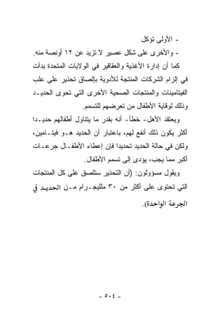 ‫- ﺍﻷﻭﻟﻰ ﺘﺅﻜل‬
‫- ﻭﺍﻷﺨﺭﻯ ﻋﻠﻰ ﺸﻜل ﻋﺼﻴﺭ ﻻ ﺘﺯﻴﺩ ﻋﻥ ٢١ ﺃﻭﻨﺼﺔ ﻤﻨﻪ.‬
‫ﻜﻤﺎ ﺃﻥ ﺇﺩﺍﺭﺓ ﺍﻷﻏﺫﻴﺔ ﻭﺍﻟﻌﻘﺎﻗﻴﺭ ﻓﻲ ﺍﻟﻭﻻﻴﺎﺕ ﺍﻟﻤﺘﺤﺩﺓ ﺒﺩﺃﺕ‬
‫ﻓﻲ ﺇﻟﺯﺍﻡ ﺍﻟﺸﺭﻜﺎﺕ ﺍﻟﻤﻨﺘﺠﺔ ﻟﻸﺩﻭﻴﺔ ﺒﺈﻟﺼﺎﻕ ﺘﺤﺫﻴﺭ ﻋﻠﻰ ﻋﻠﺏ‬
‫ﺍﻟﻔﻴﺘﺎﻤﻴﻨﺎﺕ ﻭﺍﻟﻤﻨﺘﺠﺎﺕ ﺍﻟﺼﺤﻴﺔ ﺍﻷﺨﺭﻯ ﺍﻟﺘﻲ ﺘﺤﻭﻯ ﺍﻟﺤﺩﻴـﺩ‬
                 ‫ﻭﺫﻟﻙ ﻟﻭﻗﺎﻴﺔ ﺍﻷﻁﻔﺎل ﻤﻥ ﺘﻌﺭﻀﻬﻡ ﻟﻠﺘﺴﻤﻡ.‬
‫ﻭﻴﻌﺘﻘﺩ ﺍﻷﻫل- ﺨﻁﺄ- ﺃﻨﻪ ﺒﻘﺩﺭ ﻤﺎ ﻴﺘﻨﺎﻭل ﺃﻁﻔﺎﻟﻬﻡ ﺤﺩﻴـ ‪‬ﺍ‬
 ‫ﺩ‬
‫ﺃﻜﺜﺭ ﻴﻜﻭﻥ ﺫﻟﻙ ﺃﻨﻔﻊ ﻟﻬﻡ، ﺒﺎﻋﺘﺒﺎﺭ ﺃﻥ ﺍﻟﺤﺩﻴﺩ ﻫـﻭ ﻓﻴﺘـﺎﻤﻴﻥ،‬
‫ﻭﻟﻜﻥ ﻓﻲ ﺤﺎﻟﺔ ﺍﻟﺤﺩﻴﺩ ﺘﺤﺩﻴﺩﺍ ﻓﺈﻥ ﺇﻋﻁﺎﺀ ﺍﻷﻁﻔـﺎل ﺠﺭﻋـﺎﺕ‬
                  ‫ﺃﻜﺒﺭ ﻤﻤﺎ ﻴﺠﺏ، ﻴﺅﺩﻯ ﺇﻟﻰ ﺘﺴﻤﻡ ﺍﻷﻁﻔﺎل.‬
‫ﻭﻴﻘﻭل ﻤﺴﺅﻭﻟﻭﻥ: )ﺃﻥ ﺍﻟﺘﺤﺫﻴﺭ ﺴﺘﻠﺼﻕ ﻋﻠﻰ ﻜل ﺍﻟﻤﻨﺘﺠﺎﺕ‬
         ‫ﺍﻟﺘﻲ ﺘﺤﺘﻭﻯ ﻋﻠﻰ ﺃﻜﺜﺭ ﻤﻥ ٠٣ ﻤﻠﻠﻴﺠـﺭﺍﻡ ﻤـﻥ א‬
                                       ‫(.‬    ‫א א‬        ‫א‬




                       ‫- ٤٠٥ -‬
 