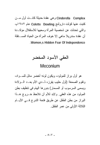 ‫‪ Cinderella Complex‬ﻭﻫﻲ ﻋﻘﺩﺓ ﺤﺩﻴﺜﺔ ﻜﺎﻨـﺕ ﺃﻭل ﻤـﻥ‬
‫ﻜﺘﺒﺕ ﻋﻨﻬﺎ ﻜﻭﻟﺕ ﺩﺍﺭﻭﻟﻨﺞ ‪ Colette Dowling‬ﻋﺎﻡ ٢٨٩١ﻡ،‬
‫ﻭﺍﻟﺘﻲ ﺘﺤﺩﺜﺕ ﻋﻥ ﺸﺨﺼﻴﺔ ﺍﻟﻤﺭﺃﺓ ﻭﺴﻌﻴﻬﺎ ﻟﻼﺴﺘﻘﻼل ﻤﺅﻜـﺩﺓ‬
‫ﺃﻥ ﻋﻘﺩﺓ ﺴﻨﺩﺭﻴﻼ ﻤﺎﻫﻲ ﺇﻻ ﺨﻭﻑ ﺍﻟﻤﺭﺃﺓ ﻤﻥ ﺍﻟﺤﻴﺎﺓ ﺍﻟﻤﺴـﺘﻘﻠﺔ‬
           ‫‪.Women,s Hidden Fear Of Independence‬‬



            ‫ﺍﻟﻌﻘﻲ ﺍﻷﺴﻭﺩ ﺍﻟﻤﺨﻀﺭ‬
                   ‫‪Meconium‬‬

‫ﻫﻭ ﺃﻭل ﺒﺭﺍﺯ ﻟﻠﻤﻭﻟﻭﺩ، ﻭﻴﻜﻭﻥ ﻟﻭﻨﻪ ﺃﺨﻀﺭ ﻤﺎﺌل ﻟﻠﺴـﻭﺍﺩ،‬
‫ﻭﺘﻘﻭﻡ ﺍﻟﺼﻤﻐﺔ )ﺃﻭل ﺤﻠﻴﺏ ﻴﻔﺭﺯﻩ ﺜـﺩﻱ ﺍﻷﻡ ﺒﻌـﺩ ﺍﻟـﻭﻻﺩﺓ‬
‫ﻭﻴﺴﻤﻰ ﺍﻟﺴﺭﺴﻭﺏ ﺃﻭ ﺍﻟﻤﺴﻤﺎﺭ( ﺒﺩﻭﺭﻫﺎ ﺍﻟﻬﺎﻡ ﻓﻲ ﺘﻨﻅﻴﻑ ﺒﻁﻥ‬
‫ﺍﻟﻤﻭﻟﻭﺩ ﻤﻥ ﻫﺫﻩ ﺍﻟﻌﻘﻲ. ﻭﻻﺒﺩ ﻟﻸﻡ ﺃﻥ ﺘﻼﺤﻅ ﺨـﺭﻭﺝ ﻫـﺫﺍ‬
‫ﺍﻟﺒﺭﺍﺯ ﻤﻥ ﺒﻁﻥ ﺍﻟﻁﻔل ﻋﻥ ﻁﺭﻴﻕ ﻓﺘﺤﺔ ﺍﻟﺸﺭﺝ ﻓـﻲ ﺍﻷﻴـﺎﻡ‬
                          ‫ﺍﻟﺜﻼﺜﺔ ﺍﻷﻭﻟﻰ ﻤﻥ ﻋﻤﺭ ﺍﻟﻁﻔل.‬




                      ‫- ٧٠٥ -‬
 