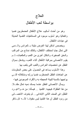 ‫ﺍﻟﻌﻼﺝ‬
              ‫ﺒﻭﺍﺴﻁﺔ ﻟﻌﺏ ﺍﻷﻁﻔﺎل‬
‫ﻭﻫﻭ ﻤﻥ ﺃﺤﺩﺙ ﺃﺴﺎﻟﻴﺏ ﻋﻼﺝ ﺍﻷﻁﻔﺎل ﺍﻟﻤﻀﻁﺭﺒﻴﻥ ﻨﻔﺴﻴﺎ‬
‫ﻭﺍﻨﻔﻌﺎﻟﻴﺎ ﻭﻫﻭ ﺃﺴﻠﻭﺏ ﻤﻭﺠﻭﺩ ﻓﻰ ﺍﻟﻤﺴﺘﺸﻔﻴﺎﺕ ﺍﻟﻨﻔﺴﻴﺔ ﺍﻟﺤﺩﻴﺜﺔ‬
                                      ‫ﻓﻰ ﻋﻴﺎﺩﺍﺕ ﺍﻷﻁﻔﺎل.‬
‫ﻭﻴﺨﺼﺹ ﺃﻤﺎﻜﻥ ﻟﻬﺫﺍ ﺍﻟﻐﺭﺽ ﻤﻠﻴﺌﺔ ﺒـﺎﻟﻌﺭﺍﺌﺱ ﻭﺍﻟـﺩﻤﻰ‬
‫ﺍﻟﺘﻰ ﺘﻤﺜل ﺠﺫﺒﺎ ﻟﻤﺨﺘﻠﻑ ﺍﻷﻁﻔﺎل، ﻭﻜﺫﻟﻙ ﻨﻤﺎﺫﺝ ﻤﻥ ﺍﻟﻤﺭﺍﻜﺏ‬
‫ﻭﺍﻟﺴﻔﻥ ﺍﻟﺼﻐﻴﺭﺓ، ﻭﺍﺸﻜﺎل ﺃﺨﺭﻯ ﻤﻥ ﺍﻟﻠﻌﺏ ﻭﺍﻟﻤﻜﻌﺒﺎﺕ، ﺜـﻡ‬
‫ﻴﻘﻭﻡ ﺍﻷﺨﺼﺎﺌﻰ ﺒﻤﺭﺍﻗﺒﺔ ﺍﻷﻁﻔﺎل ﺃﺜﻨﺎﺀ ﺍﻟﻠﻌﺏ، ﻭﻴﺘﺩﺨل ﺒﺴﺅﺍل‬
       ‫ﺍﻟﻁﻔل ﻋﻥ ﺸﺨﺼﻴﺎﺕ ﺍﻟﻌﺭﺍﺌﺱ ﻭﺍﻟﻠﻌﺏ ﺍﻟﺘﻰ ﻴﻠﻌﺏ ﺒﻬﺎ.‬
‫ﻭﻫﺫﺍ ﺍﻷﺴﻠﻭﺏ ﻴﺴﺎﻋﺩ ﻓﻰ ﺍﻟﺤﺼﻭل ﻋﻠﻰ ﺒﻌﺽ ﺍﻟﻤﻌﻠﻭﻤﺎﺕ‬
‫ﻋﻥ ﺍﺘﺠﺎﻫﺎﺕ ﺍﻟﻁﻔل ﺍﻟﻤﻀﻁﺭﺏ ﻨﻔﺴﻴﺎ ﻭﺭﺃﻴﻪ ﻭﻤﺸﻜﻼﺘﻪ ﺍﻟﺘـﻰ‬
 ‫ﻴﻭﺍﺠﻬﻬﺎ ﺒﺎﻟﻨﺴﺒﺔ ﻟﻠﺒﻴﺌﺔ ﺍﻟﻤﺤﻴﻁﻪ ﺒﻪ ﻭﺍﻷﻓﺭﺍﺩ ﺍﻟﻤﻭﺠﻭﺩﻴﻥ ﻓﻴﻬﺎ٠‬
‫ﻭﻴﺴﺄل ﺍﻷﺨﺼﺎﺌﻰ ﺍﻟﻁﻔل ﻋﻨﺩﻤﺎ ﻴﻤﺴﻙ ﺩﻤﻴﻪ ﺘﻤﺜل ﻁﻔـﻼ:‬
‫ﻤﻥ ﻫﺫﺍ ﺍﻟﻁﻔل؟، ﻓﻴﺠﻴﺒﻪ: ﺍﻟﺘﻠﻤﻴﺫ … ﻓﻴﺴﺄﻟﻪ: ﻤﻥ ﻫـﻭ؟ ﻓﻴـﺭﺩ‬
‫ﺍﻟﻁﻔل: ﻓﻰ ﺍﻟﺼﻑ ﺍﻟﺜﺎﻨﻰ ﺍﻻﺒﺘﺩﺍﺌﻰ... ﺜﻡ ﻴﺘﻌﺭﻑ ﺍﻻﺨﺼـﺎﺌﻰ‬
‫ﻤﻥ ﺭﺩﻭﺩ ﺍﻟﻁﻔل ﺃﻥ ﻫﺫﺍ ﺍﻟﺘﻠﻤﻴﺫ ﻟﻴﺱ ﻤﺘﻔﻭﻗـﺎ ﻷﻨـﻪ ﻻﻴـﺫﺍﻜﺭ‬

                        ‫- ٨٠٥ -‬
 