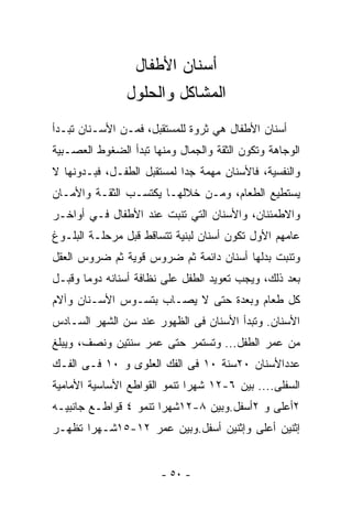 ‫ﺃﺴﻨﺎﻥ ﺍﻷﻁﻔﺎل‬
                ‫ﺍﻟﻤﺸﺎﻜل ﻭﺍﻟﺤﻠﻭل‬
‫ﺃﺴﻨﺎﻥ ﺍﻷﻁﻔﺎل ﻫﻲ ﺜﺭﻭﺓ ﻟﻠﻤﺴﺘﻘﺒل، ﻓﻤـﻥ ﺍﻷﺴـﻨﺎﻥ ﺘﺒـﺩﺃ‬
‫ﺍﻟﻭﺠﺎﻫﺔ ﻭﺘﻜﻭﻥ ﺍﻟﺜﻘﺔ ﻭﺍﻟﺠﻤﺎل ﻭﻤﻨﻬﺎ ﺘﺒﺩﺃ ﺍﻟﻀﻐﻭﻁ ﺍﻟﻌﺼـﺒﻴﺔ‬
‫ﻭﺍﻟﻨﻔﺴﻴﺔ، ﻓﺎﻷﺴﻨﺎﻥ ﻤﻬﻤﺔ ﺠﺩﺍ ﻟﻤﺴﺘﻘﺒل ﺍﻟﻁﻔـل، ﻓﺒـﺩﻭﻨﻬﺎ ﻻ‬
‫ﻴﺴﺘﻁﻴﻊ ﺍﻟﻁﻌﺎﻡ، ﻭﻤـﻥ ﺨﻼﻟﻬـﺎ ﻴﻜﺘﺴـﺏ ﺍﻟﺜﻘـﺔ ﻭﺍﻷﻤـﺎﻥ‬
‫ﻭﺍﻻﻁﻤﺌﻨﺎﻥ، ﻭﺍﻷﺴﻨﺎﻥ ﺍﻟﺘﻲ ﺘﻨﺒﺕ ﻋﻨﺩ ﺍﻷﻁﻔﺎل ﻓـﻲ ﺃﻭﺍﺨـﺭ‬
‫ﻋﺎﻤﻬﻡ ﺍﻷﻭل ﺘﻜﻭﻥ ﺃﺴﻨﺎﻥ ﻟﺒﻨﻴﺔ ﺘﺘﺴﺎﻗﻁ ﻗﺒل ﻤﺭﺤﻠـﺔ ﺍﻟﺒﻠـﻭﻍ‬
‫ﻭﺘﻨﺒﺕ ﺒﺩﻟﻬﺎ ﺃﺴﻨﺎﻥ ﺩﺍﺌﻤﺔ ﺜﻡ ﻀﺭﻭﺱ ﻗﻭﻴﺔ ﺜﻡ ﻀﺭﻭﺱ ﺍﻟﻌﻘل‬
‫ﺒﻌﺩ ﺫﻟﻙ، ﻭﻴﺠﺏ ﺘﻌﻭﻴﺩ ﺍﻟﻁﻔل ﻋﻠﻰ ﻨﻅﺎﻓﺔ ﺃﺴﻨﺎﻨﻪ ﺩﻭﻤﺎ ﻭﻗﺒـل‬
      ‫ﹰ‬
‫ﻜل ﻁﻌﺎﻡ ﻭﺒﻌﺩﺓ ﺤﺘﻰ ﻻ ﻴﺼـﺎﺏ ﺒﺘﺴـﻭﺱ ﺍﻷﺴـﻨﺎﻥ ﻭﺁﻻﻡ‬
‫ﺍﻷﺴﻨﺎﻥ. ﻭﺘﺒﺩﺃ ﺍﻷﺴﻨﺎﻥ ﻓﻰ ﺍﻟﻅﻬﻭﺭ ﻋﻨﺩ ﺴﻥ ﺍﻟﺸﻬﺭ ﺍﻟﺴـﺎﺩﺱ‬
‫ﻤﻥ ﻋﻤﺭ ﺍﻟﻁﻔل... ﻭﺘﺴﺘﻤﺭ ﺤﺘﻰ ﻋﻤﺭ ﺴﻨﺘﻴﻥ ﻭﻨﺼﻑ، ﻭﻴﺒﻠﻎ‬
‫ﻋﺩﺩﺍﻷﺴﻨﺎﻥ ٠٢ﺴﻨﺔ ٠١ ﻓﻰ ﺍﻟﻔﻙ ﺍﻟﻌﻠﻭﻯ ﻭ ٠١ ﻓـﻰ ﺍﻟﻔـﻙ‬
‫ﺍﻟﺴﻔﻠﻰ.... ﺒﻴﻥ ٦-٢١ ﺸﻬﺭﺍ ﺘﻨﻤﻭ ﺍﻟﻘﻭﺍﻁﻊ ﺍﻷﺴﺎﺴﻴﺔ ﺍﻷﻤﺎﻤﻴﺔ‬
‫٢ﺃﻋﻠﻰ ﻭ ٢ﺃﺴﻔل.ﻭﺒﻴﻥ ٨-٢١ﺸﻬﺭﺍ ﺘﻨﻤﻭ ٤ ﻗﻭﺍﻁـﻊ ﺠﺎﻨﺒﻴـﻪ‬
‫ﺇﺜﻨﻴﻥ ﺃﻋﻠﻰ ﻭﺇﺜﻨﻴﻥ ﺃﺴﻔل.ﻭﺒﻴﻥ ﻋﻤﺭ ٢١-٥١ﺸـﻬﺭﺍ ﺘﻅﻬـﺭ‬


                       ‫- ٠٥ -‬
 