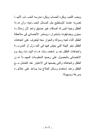 ‫ﻭﻴﺤﺏ ﺍﻟﻠﻌﺏ ﻭﻴﻜﺭﻩ ﺍﻟﺤﺴﺎﺏ ﻭﻴﻜﺭﻩ ﻤﺩﺭﺴﻪ ﺍﻟﺤﺴـﺎﺏ ﻷﻨﻬـﺎ‬
‫ﺘﻀﺭﺒﻪ ﻋﻨﺩﻤﺎ ﻻﻴﺴﺘﻁﻴﻊ ﺤل ﺍﻟﻤﺴﺎﺌل ﺍﻟﺤﺴـﺎﺒﻴﻪ، ﻭﺃﻥ ﻫـﺫﺍ‬
‫ﺍﻟﻁﻔل ﻭﺤﻴﺩﺍ ﻟﻴﺱ ﻟﻪ ﺃﺼﺩﻗﺎﺀ ﻏﻴﺭ ﺼﺩﻴﻕ ﻭﺍﺤﺩ ﻷﻥ ﺯﻤﻼﺌـﻪ‬
‫ﺴﻴﺌﻭﻥ ﻭﻴﻀﺎﻴﻘﻭﻨﻪ ﺒﺎﺴﺘﻤﺭﺍﺭ، ﻭﻴﺴﺘﻤﺭ ﺍﻷﺨﺼﺎﺌﻰ ﻓﻰ ﻤﻼﺤﻅﺔ‬
‫ﺍﻟﻁﻔل ﺃﺜﻨﺎﺀ ﻟﻌﺒﻪ ﻭﺴﺅﺍﻟﻪ ﻭﺍﻟﺤﻭﺍﺭ ﻤﻌﻪ ﻟﻴﺘﻌﺭﻑ ﻋﻠﻰ ﺍﺘﺠﺎﻫﺎﺕ‬
‫ﺍﻟﻁﻔل ﻨﺤﻭ ﺍﻟﺒﻴﺌﺔ ﺍﻟﺘﻰ ﻴﻌﻴﺵ ﻓﻴﻬﺎ ﻓﻰ ﺍﻟﻤﻨـﺯل ﺃﻭ ﺍﻟﻤﺩﺭﺴـﺔ‬
‫ﻭﺍﺘﺠﺎﻫﺎﺕ ﺍﻟﻁﻔل ﻨﺤـﻭ ﺸﺨﺼـﻴﺎﺕ ﻫـﺫﻩ ﺍﻟﺒﻴﺌـﺎﺕ ﻭﻴﻘـﻭﻡ‬
‫ﺍﻻﺨﺼﺎﺌﻰ ﺒﺎﻟﺤﺼﻭل ﻋﻠﻰ ﺭﺼﻴﺩ ﺍﻟﻤﻌﻠﻭﻤﺎﺕ ﺍﻟﻤﻬﻤـﺔ ﻋـﻥ‬
‫ﺍﻟﻁﻔل ﻭﺍﺘﺠﺎﻫﺎﺘﻪ ﻭﺍﻟﺘﻰ ﻴﻀﻌﻬﺎ ﻓﻰ ﺍﻻﻋﺘﺒﺎﺭ ﻋﻨﺩ ﺍﻟﺘﻌﺎﻤل ﻤـﻊ‬
‫ﺍﻟﻁﻔل ﻭﻋﻨﺩ ﺍﺴﺘﺨﺩﺍﻡ ﻭﺴﺎﺌل ﺍﻟﻌﻼﺝ ﺒﻤﺎ ﻴﺴﺎﻋﺩ ﻋﻠﻰ ﻋﻼﺠـﻪ‬
                                      ‫ﺒﺴﺭﻋﺔ ﻭﺒﺴﻬﻭﻟﺔ.‬




                       ‫- ٩٠٥ -‬
 