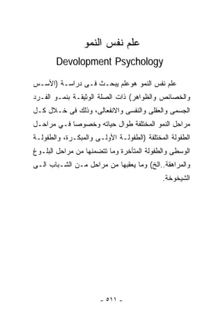 ‫ﻋﻠﻡ ﻨﻔﺱ ﺍﻟﻨﻤﻭ‬
       ‫‪Devolopment Psychology‬‬

‫ﻋﻠﻡ ﻨﻔﺱ ﺍﻟﻨﻤﻭ ﻫﻭﻋﻠﻡ ﻴﺒﺤـﺙ ﻓـﻰ ﺩﺭﺍﺴـﺔ )ﺍﻷﺴـﺱ‬
‫ﻭﺍﻟﺨﺼﺎﺌﺹ ﻭﺍﻟﻅﻭﺍﻫﺭ( ﺫﺍﺕ ﺍﻟﺼﻠﺔ ﺍﻟﻭﺜﻴﻘـﺔ ﺒﻨﻤـﻭ ﺍﻟﻔـﺭﺩ‬
‫ﺍﻟﺠﺴﻤﻰ ﻭﺍﻟﻌﻘﻠﻰ ﻭﺍﻟﻨﻔﺴﻰ ﻭﺍﻻﻨﻔﻌﺎﻟﻰ، ﻭﺫﻟﻙ ﻓﻰ ﺨـﻼل ﻜـل‬
‫ﻤﺭﺍﺤل ﺍﻟﻨﻤﻭ ﺍﻟﻤﺨﺘﻠﻔﺔ ﻁﻭﺍل ﺤﻴﺎﺘﻪ ﻭﺨﺼﻭﺼﺎ ﻓـﻲ ﻤﺭﺍﺤـل‬
           ‫ﹰ‬
‫ﺍﻟﻁﻔﻭﻟﺔ ﺍﻟﻤﺨﺘﻠﻔﺔ )ﺍﻟﻁﻔﻭﻟـﺔ ﺍﻷﻭﻟـﻰ ﻭﺍﻟﻤﺒﻜـﺭﺓ، ﻭﺍﻟﻁﻔﻭﻟـﺔ‬
‫ﺍﻟﻭﺴﻁﻰ ﻭﺍﻟﻁﻔﻭﻟﺔ ﺍﻟﻤﺘﺄﺨﺭﺓ ﻭﻤﺎ ﺘﺘﻀﻤﻨﻬﺎ ﻤﻥ ﻤﺭﺍﺤل ﺍﻟﺒﻠـﻭﻍ‬
‫ﻭﺍﻟﻤﺭﺍﻫﻘﺔ..ﺍﻟﺦ( ﻭﻤﺎ ﻴﻌﻘﺒﻬﺎ ﻤﻥ ﻤﺭﺍﺤل ﻤـﻥ ﺍﻟﺸـﺒﺎﺏ ﺍﻟـﻰ‬
                                            ‫ﺍﻟﺸﻴﺨﻭﺨﺔ.‬




                       ‫- ١١٥ -‬
 