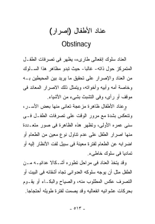 ‫ﻋﻨﺎﺩ ﺍﻷﻁﻔﺎل )ﺇﺼﺭﺍﺭ(‬
                   ‫‪Obstinacy‬‬

‫ﺍﻟﻌﻨﺎﺩ ﺴﻠﻭﻙ ﺇﻨﻔﻌﺎﻟﻰ ﻁﺎﺭﻯﺀ، ﻴﻅﻬﺭ ﻓﻰ ﺘﺼﺭﻓﺎﺕ ﺍﻟﻁﻔـل‬
‫ﺍﻟﻤﺘﻤﺭﻜﺯ ﺤﻭل ﺫﺍﺘﻪ- ﻏﺎﻟﺒﺎ- ﺤﻴﺙ ﺘﺒﺩﻭ ﻤﻅﺎﻫﺭ ﻫﺫﺍ ﺍﻟﺴـﻠﻭﻙ‬
                            ‫ﹰ‬
‫ﻤﻥ ﺍﻟﻌﻨﺎﺩ ﻭﺍﻹﺼﺭﺍﺭ ﻋﻠﻰ ﺘﺤﻘﻴﻕ ﻤﺎ ﻴﺭﻴﺩ ﺒﻴﻥ ﺍﻟﻤﺤﻴﻁﻴﻥ ﺒـﻪ‬
‫ﻭﺨﺎﺼﺔ ﺃﻤﻪ ﻭﺃﺒﻴﻪ ﻭﺃﺨﻭﺍﺘﻪ، ﻭﻴﺘﻤﺜل ﺫﻟﻙ ﺍﻻﺼﺭﺍﺭ ﺍﻟﻤﻌﺎﻨﺩ ﻓﻰ‬
            ‫ﻤﻭﻗﻑ ﺃﻭ ﺭﺃﻯ، ﻭﻓﻰ ﺍﻟﺘﺸﺒﺙ ﺒﺸﻰﺀ ﻤﻥ ﺍﻷﺸﻴﺎﺀ.‬
‫ﻭﻋﻨﺎﺩ ﺍﻷﻁﻔﺎل ﻅﺎﻫﺭﺓ ﻤﺯﻋﺠﺔ ﺘﻌﺎﻨﻰ ﻤﻨﻬﺎ ﺒﻌﺽ ﺍﻷﺴـﺭ،‬
‫ﻭﺘﻨﻌﻜﺱ ﺒﺸﺩﺓ ﻤﻊ ﻤﺭﻭﺭ ﺍﻟﻭﻗﺕ ﻋﻠﻰ ﺘﺼﺭﻓﺎﺕ ﺍﻟﻁﻔـل ﻓـﻰ‬
‫ﺴﻨﻰ ﻋﻤﺭﻩ ﺍﻷﻭﻟﻰ، ﻭﺘﻅﻬﺭ ﻫﺫﻩ ﺍﻟﻅﺎﻫﺭﺓ ﻓﻰ ﺼﻭﺭ ﻤﺘﻌـﺩﺩﺓ‬
‫ﻤﻨﻬﺎ ﺍﺼﺭﺍﺭ ﺍﻟﻁﻔل ﻋﻠﻰ ﻋﺩﻡ ﺘﻨﺎﻭل ﻨﻭﻉ ﻤﻌﻴﻥ ﻤﻥ ﺍﻟﻁﻌﺎﻡ ﺃﻭ‬
‫ﺍﻀﺭﺍﺒﻪ ﻋﻥ ﺍﻟﻁﻌﺎﻡ ﻟﻔﺘﺭﺓ ﻤﻌﻴﻨﺔ ﻓﻰ ﺴﺒﻴل ﻟﻔﺕ ﺍﻷﻨﻅﺎﺭ ﺇﻟﻴﻪ ﺃﻭ‬
                                 ‫ﺘﻤﺎﺩﻴﺎ ﻓﻰ ﺴﻠﻭﻙ ﺨﺎﻁﻰﺀ.‬
‫ﻭﻗﺩ ﻴﺘﺨﺫ ﺍﻟﻌﻨﺎﺩ ﻓﻰ ﻤﺭﺍﺤل ﺘﻁﻭﺭﻩ ﺃﺸـﻜﺎﻻ ﻋﺩﺍﺌﻴـﻪ ﻤـﻥ‬
‫ﺍﻟﻁﻔل ﻤﺜل ﺃﻥ ﻴﻭﺠﻪ ﺴﻠﻭﻜﻪ ﺍﻟﻌﺩﻭﺍﻨﻰ ﺘﺠﺎﻩ ﺃﺸﻘﺎﺌﻪ ﻓﻰ ﺍﻟﺒﻴﺕ ﺃﻭ‬
‫ﺍﻟﺘﺼﺭﻑ ﻋﻜﺱ ﺍﻟﻤﻁﻠﻭﺏ ﻤﻨﻪ، ﻭﺍﻟﺼﻴﺎﺡ ﻭﺍﻟﺒﻜـﺎﺀ ﺃﻭ ﻴﻘـﻭﻡ‬
 ‫ﺒﺤﺭﻜﺎﺕ ﻋﺸﻭﺍﺌﻴﻪ ﺍﻨﻔﻌﺎﻟﻴﻪ ﻭﻗﺩ ﻴﺼﻤﺕ ﻟﻔﺘﺭﺓ ﻁﻭﻴﻠﻪ ﺃﺤﺘﺠﺎﺠﺎ.‬


                       ‫- ٣١٥ -‬
 