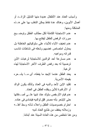 ‫ﻭﺃﺴﺒﺎﺏ ﺍﻟﻌﻨﺎﺩ ﻋﻨﺩ ﺍﻷﻁﻔﺎل ﻋﺩﻴﺩﺓ ﻤﻨﻬﺎ ﺍﻟﺘﺩﻟﻴل ﺍﻟﺯﺍﺌـﺩ ﺃﻭ‬
‫ﺃﻫﻤﺎل ﺍﻷﺒﻭﻴﻥ، ﻭﻫﻨﺎﻙ ﻋﺩﺓ ﻨﻘﺎﻁ ﻴﻤﻜﻥ ﺍﻟﺘﻐﻠﺏ ﺒﻬﺎ ﻋﻠﻰ ﻫـﺫﻩ‬
                                            ‫ﺍﻟﻤﺸﻜﻠﺔ ﻭﻤﻨﻬﺎ:‬
‫• ﻋﺩﻡ ﺍﻻﺴﺘﺠﺎﺒﺔ ﺍﻟﻜﺎﻤﻠﺔ ﻟﻜل ﻤﻁﺎﻟﺏ ﺍﻟﻁﻔل ﻭﺘﻭﻀـﻴﺢ‬
                    ‫ﻤﺒﺭﺭﺍﺕ ﺍﻟﺭﻓﺽ ﻟﻠﻁﻔل ﻟﻴﻘﺘﻨﻊ ﺒﻬﺎ.‬
‫• ﻋﺩﻡ ﺘﻌﻨﻴﻑ ﺍﻵﺒﺎﺀ ﻟﻸﺒﻨﺎﺀ ﻋﻠﻰ ﺴﻠﻭﻜﻴﺎﺘﻬﻡ ﺍﻟﺨﺎﻁﺌﺔ ﺒل‬
‫ﻴﺤﺎﻭل ﺍﻤﺘﺼﺎﺹ ﻏﻀﺒﻬﻡ ﻭﺸﻐﻠﻪ ﻓﻰ ﻨﺸﺎﻁﺎﺕ ﺘﻨﺎﺴﺏ‬
                                      ‫ﻗﺩﺭﺍﺘﻪ ﻭﻤﻭﺍﻫﺒﻪ.‬
‫• ﻋﺩﻡ ﻤﺴﺎﺭﻋﺔ ﺃﺤﺩ ﺍﻟﻭﺍﻟﺩﻴﻥ ﻟﻼﺴﺘﺠﺎﺒﺔ ﻟﺭﻏﺒﺎﺕ ﺍﻷﺒﻥ‬
‫ﺘﺭﻀﺒﻴﺔ ﻟﻪ ﺒﻌﺩ ﺭﻓﺽ ﺍﻟﻁﺭﻑ ﺍﻵﺨﺭ ﺍﻻﺴﺘﺠﺎﺒﺔ ﻟﻬﺫﻩ‬
                                              ‫ﺍﻟﺭﻏﺒﺔ.‬
‫• ﻴﻌﻨﺩ ﺍﻟﻁﻔل ﻋﻨﺩﻤﺎ ﻻﻴﺠﺩ ﻤﺎ ﻴﻔﻌﻠﻪ، ﺃﻯ ﻤـﺎ ﻴﺸـﻌﺭﻩ‬
                                       ‫ﺒﻘﻴﻤﺘﻪ ﺍﻷﺴﺭﻴﺔ.‬
‫• ﺘﻘﻠﻴﺩ ﺍﻹﺒﻥ ﻷﺤﺩ ﻭﺍﻟﺩﻴﻪ ﻓﻰ ﺍﻟﻌﻨﺎﺩ ﻭﻟﺫﻟﻙ ﻴﻜﻭﻥ ﺍﻟﻭﺍﻟﺩ‬
           ‫ﺃﻭ ﺍﻷﻡ ﻗﺩﻭﺓ ﻟﻸﺒﻥ ﻭﻴﻘﻠﺩﻩ ﺍﻟﻁﻔل ﻓﻰ ﺍﻟﻌﻨﺎﺩ.‬
‫• ﻋﺩﻡ ﻗﻴﺎﻡ ﺍﻷﻡ ﺒﻘﺹ ﺴﻠﻭﻙ ﻋﻨﺎﺩ ﺍﺒﻨﻬﺎ ﻋﻠـﻰ ﺃﺼـﺩﻗﺎﺌﻬﺎ‬
‫ﺤﺘﻰ ﻻﻴﺸﻌﺭ ﺒﺄﻨﻪ ﻤﺼﺩﺭ ﻗﻠﻕ ﻟﻭﺍﻟﺩﻴﻪ ﻓﻴﺘﻤﺎﺩﻯ ﻓﻰ ﻋﻨﺎﺩﻩ.‬
‫• ﺍﺤﺘﺭﺍﻡ ﺨﺼﻭﺼﻴﺎﺕ ﺍﻟﻁﻔل ﻭﺍﻋﻼﺀ ﺸﺄﻨﻪ ﻭﺴﻁ ﺃﻫﻠـﻪ‬
                   ‫ﻭﺯﻤﻼﺌﻪ ﻴﺨﻔﻑ ﻤﻥ ﻁﺎﺒﻊ ﺍﻟﻌﻨﺎﺩ ﻟﺩﻴﻪ‬
        ‫ﻭﻤﻥ ﻫﻨﺎ ﻨﺘﺨﻠﺹ ﻤﻥ ﻫﺫﻩ ﺍﻟﻌﺎﺩﺓ ﺍﻟﺴﻴﺌﺔ ﻋﻨﺩ ﺃﺒﻨﺎﺌﻨﺎ.‬


                        ‫- ٤١٥ -‬
 