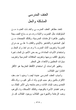 ‫ﺍﻟﻌﻨﻑ ﺍﻟﻤﺩﺭﺴﻰ‬
                ‫ﺍﻟﻤﺸﻜﻠﻪ ﻭﺍﻟﺤل‬
‫ﺘﺘﻌﺩﺩ ﻤﻅﺎﻫﺭ ﺍﻟﻌﻨﻑ ﺍﻟﻤﺩﺭﺴـﻰ ﻭﺍﺘﺨـﺫﺕ ﺍﻟﻌﺩﻴـﺩ ﻤـﻥ‬
‫ﺍﻟﺴﻠﻭﻜﻴﺎﺕ ﻤﺜل ﺍﻟﻀﺭﺏ ﻭﺍﻻﻴﺫﺍﺀ ﻭﻋـﺩﻡ ﺴـﻤﺎﻉ ﺍﻟﻨﺼـﻴﺤﺔ‬
‫ﻭﻅﻬﻭﺭ ﻅﺎﻫﺭﺓ ﺍﻟﺯﻋﺎﻤﺎﺕ ﺍﻟﻤﺩﺭﺴﻴﺔ، ﻭﻜﺫﻟﻙ ﺍﻟﺘﺠﻤﻌﺎﺕ ﻤـﻥ‬
‫ﺃﺠل ﺍﻟﻤﺸﺎﺠﺭﺓ ﻭﺍﻟﺘﺸﺎﺠﺭ ﺒﺎﻷﻴﺩﻯ ﻭﺍﻟﻜﺘﺎﺒـﺔ ﻋﻠـﻰ ﺠـﺩﺭﺍﻥ‬
‫ﺍﻟﻤﺩﺭﺴﺔ ﻭﺘﺨﺭﻴﺏ ﺃﺜﺎﺙ ﺍﻟﻤﺩﺭﺴـﺔ ﻭﻋـﺩﻡ ﺍﺤﺘـﺭﺍﻡ ﺍﻟﻤﻌﻠـﻡ‬
‫ﻭﺍﺴﺘﺨﺩﺍﻡ ﺍﻷﺩﻭﺍﺕ ﺍﻟﺤﺎﺩﺓ ﻓـﻰ ﺒﻌـﺽ ﺍﻷﺤﻴـﺎﻥ ﻟﻠﻤﺸـﺎﺠﺭﺓ‬
‫ﻭﺘﻤﺯﻴﻕ ﺍﻟﻜﺘﺏ ﻭﺭﻤﻴﻬﺎ ﻭﺘﺨﺭﻴﺏ ﺍﻟﺤﺎﻓﻼﺕ ﺍﻟﻤﺩﺭﺴﻴﺔ ﻭﺘﺨﺭﻴﺏ‬
                  ‫ﺴﻴﺎﺭﺍﺕ ﺍﻟﻤﻌﻠﻤﻴﻥ ﻭﺍﻻﺘﻌﺩﺍﺀ ﻋﻠﻰ ﺍﻟﻤﻌﻠﻡ.‬
‫ﻭﺘﻅﻬﺭ ﺍﻟﺩﺭﺍﺴﺎﺕ ﺃﻥ ﺍﺴﺘﺨﺩﺍﻡ ﺍﻷﻟﻔﺎﻅ ﺍﻟﺨﺎﺭﺠﺔ ﻫﻭ ﺍﻷﻜﺜﺭ‬
                                   ‫ﺍﻨﺘﺸﺎ ‪‬ﺍ ﺒﻴﻥ ﺍﻟﻁﻼﺏ.‬
                                               ‫ﺭ‬
‫ﻭﺃﺴﺒﺎﺏ ﺍﻟﻌﻨﻑ ﺍﻟﻤﺩﺭﺴﻰ ﻋﺩﻴﺩﺓ ﺃﻴﻀـﺎ ﻭﻤﻨﻬـﺎ ﻀـﻌﻑ‬
‫ﺍﻻﻟﺘﺯﺍﻡ ﺒﺎﻟﺩﻴﻥ ﻭﻫﻭ ﺴﺒﺏ ﻗﻭﻯ ﻭﻟﻪ ﺘـﺄﺜﻴﺭ ﻜﺒﻴـﺭ، ﻭﻜـﺫﻟﻙ‬
‫ﺍﻟﺘﺤﺩﻯ ﻭﺤﺏ ﺇﺜﺒﺎﺕ ﺍﻟﺫﺍﺕ، ﻭﻋﺩﻡ ﻤﺘﺎﺒﻌﻪ ﻭﻟﻰ ﺍﻷﻤﺭ ﻟﻠﻁﺎﻟـﺏ‬
‫ﻭﻋﺩﻡ ﺍﻫﺘﻤﺎﻡ ﺍﻷﺴﺭﺓ ﺒﺎﻟﺘﻭﺠﻴﻪ، ﻭﻜﺫﻟﻙ ﺍﻷﺼﺩﻗﺎﺀ ﻭﺘـﺄﺜﻴﺭﻫﻡ،‬
‫ﻭﺤﺏ ﺍﻟﺯﻋﺎﻤﺔ ﻭﺍﻟﺸﻬﺭﺓ ﺒﻴﻥ ﺍﻟﻁﻼﺏ ﻭﻭﺠﻭﺩ ﺍﻟﻁﻼﺏ ﻜﺒـﺎﺭ‬


                      ‫- ٥١٥ -‬
 