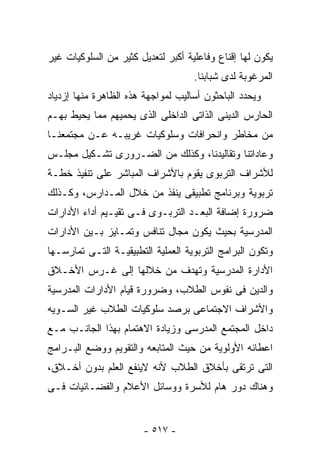 ‫ﻴﻜﻭﻥ ﻟﻬﺎ ﺇﻗﻨﺎﻉ ﻭﻓﺎﻋﻠﻴﺔ ﺃﻜﺒﺭ ﻟﺘﻌﺩﻴل ﻜﺜﻴﺭ ﻤﻥ ﺍﻟﺴﻠﻭﻜﻴﺎﺕ ﻏﻴﺭ‬
                                    ‫ﺍﻟﻤﺭﻏﻭﺒﺔ ﻟﺩﻯ ﺸﺒﺎﺒﻨﺎ.‬
‫ﻭﻴﺤﺩﺩ ﺍﻟﺒﺎﺤﺜﻭﻥ ﺃﺴﺎﻟﻴﺏ ﻟﻤﻭﺍﺠﻬﺔ ﻫﺫﻩ ﺍﻟﻅﺎﻫﺭﺓ ﻤﻨﻬﺎ ﺇﺯﺩﻴﺎﺩ‬
‫ﺍﻟﺤﺎﺭﺱ ﺍﻟﺩﻴﻨﻰ ﺍﻟﺫﺍﺘﻰ ﺍﻟﺩﺍﺨﻠﻰ ﺍﻟﺫﻯ ﻴﺤﻤﻴﻬﻡ ﻤﻤﺎ ﻴﺤﻴﻁ ﺒﻬـﻡ‬
‫ﻤﻥ ﻤﺨﺎﻁﺭ ﻭﺍﻨﺤﺭﺍﻓﺎﺕ ﻭﺴﻠﻭﻜﻴﺎﺕ ﻏﺭﻴﺒـﻪ ﻋـﻥ ﻤﺠﺘﻤﻌﻨـﺎ‬
‫ﻭﻋﺎﺩﺍﺘﻨﺎ ﻭﺘﻘﺎﻟﻴﺩﻨﺎ، ﻭﻜﺫﻟﻙ ﻤﻥ ﺍﻟﻀـﺭﻭﺭﻯ ﺘﺸـﻜﻴل ﻤﺠﻠـﺱ‬
‫ﻟﻸﺸﺭﺍﻑ ﺍﻟﺘﺭﺒﻭﻯ ﻴﻘﻭﻡ ﺒﺎﻷﺸﺭﺍﻑ ﺍﻟﻤﺒﺎﺸﺭ ﻋﻠﻰ ﺘﻨﻔﻴﺫ ﺨﻁـﺔ‬
‫ﺘﺭﺒﻭﻴﺔ ﻭﺒﺭﻨﺎﻤﺞ ﺘﻁﺒﻴﻘﻰ ﻴﻨﻔﺫ ﻤﻥ ﺨﻼل ﺍﻟﻤـﺩﺍﺭﺱ، ﻭﻜـﺫﻟﻙ‬
‫ﻀﺭﻭﺭﺓ ﺇﻀﺎﻓﺔ ﺍﻟﺒﻌـﺩ ﺍﻟﺘﺭﺒـﻭﻯ ﻓـﻰ ﺘﻘﻴـﻴﻡ ﺃﺩﺍﺀ ﺍﻷﺩﺍﺭﺍﺕ‬
‫ﺍﻟﻤﺩﺭﺴﻴﺔ ﺒﺤﻴﺙ ﻴﻜﻭﻥ ﻤﺠﺎل ﺘﻨﺎﻓﺱ ﻭﺘﻤـﺎﻴﺯ ﺒـﻴﻥ ﺍﻷﺩﺍﺭﺍﺕ‬
‫ﻭﺘﻜﻭﻥ ﺍﻟﺒﺭﺍﻤﺞ ﺍﻟﺘﺭﺒﻭﻴﺔ ﺍﻟﻌﻤﻠﻴﺔ ﺍﻟﺘﻁﺒﻴﻘﻴـﺔ ﺍﻟﺘـﻰ ﺘﻤﺎﺭﺴـﻬﺎ‬
‫ﺍﻷﺩﺍﺭﺓ ﺍﻟﻤﺩﺭﺴﻴﺔ ﻭﺘﻬﺩﻑ ﻤﻥ ﺨﻼﻟﻬﺎ ﺇﻟﻰ ﻏـﺭﺱ ﺍﻷﺨـﻼﻕ‬
‫ﻭﺍﻟﺩﻴﻥ ﻓﻰ ﻨﻔﻭﺱ ﺍﻟﻁﻼﺏ، ﻭﻀﺭﻭﺭﺓ ﻗﻴﺎﻡ ﺍﻷﺩﺍﺭﺍﺕ ﺍﻟﻤﺩﺭﺴﻴﺔ‬
‫ﻭﺍﻷﺸﺭﺍﻑ ﺍﻻﺠﺘﻤﺎﻋﻰ ﺒﺭﺼﺩ ﺴﻠﻭﻜﻴﺎﺕ ﺍﻟﻁﻼﺏ ﻏﻴﺭ ﺍﻟﺴـﻭﻴﻪ‬
‫ﺩﺍﺨل ﺍﻟﻤﺠﺘﻤﻊ ﺍﻟﻤﺩﺭﺴﻰ ﻭﺯﻴﺎﺩﺓ ﺍﻻﻫﺘﻤﺎﻡ ﺒﻬﺫﺍ ﺍﻟﺠﺎﻨـﺏ ﻤـﻊ‬
‫ﺍﻋﻁﺎﺌﻪ ﺍﻷﻭﻟﻭﻴﺔ ﻤﻥ ﺤﻴﺙ ﺍﻟﻤﺘﺎﺒﻌﻪ ﻭﺍﻟﺘﻘﻭﻴﻡ ﻭﻭﻀﻊ ﺍﻟﺒـﺭﺍﻤﺞ‬
‫ﺍﻟﺘﻰ ﺘﺭﺘﻘﻰ ﺒﺄﺨﻼﻕ ﺍﻟﻁﻼﺏ ﻷﻨﻪ ﻻﻴﻨﻔﻊ ﺍﻟﻌﻠﻡ ﺒﺩﻭﻥ ﺃﺨـﻼﻕ،‬
‫ﻭﻫﻨﺎﻙ ﺩﻭﺭ ﻫﺎﻡ ﻟﻸﺴﺭﺓ ﻭﻭﺴﺎﺌل ﺍﻷﻋﻼﻡ ﻭﺍﻟﻔﻀـﺎﺌﻴﺎﺕ ﻓـﻰ‬


                       ‫- ٧١٥ -‬
 