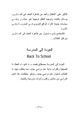 ‫ﺍﻟﺘﺄﺜﻴﺭ ﻋﻠﻰ ﺍﻷﻁﻔﺎل ﻭﺍﻟﺤﺩ ﻤﻥ ﻅﺎﻫﺭﺓ ﺍﻟﻌﻨﻑ ﻓﻰ ﺍﻟﻤـﺩﺍﺭﺱ،‬
‫ﺒﻭﺴﺎﺌل ﻭﻗﺎﺌﻴﻪ، ﻭﺘﻭﺠﻴﻪ ﺍﻟﻁﻔل ﺘﻭﺠﻴﻬﺎ ﻏﻴﺭ ﻤﺒﺎﺸـﺭ ﻭﺘﺒﻨـﻰ‬
‫ﺴﻴﺎﺴﺎﺕ ﺠﺩﻴﺩﺓ ﻻﺜﺭﺍﺀ ﺍﻟﻭﺍﻗﻊ ﺍﻟﺘﺭﺒﻭﻯ ﻓـﻰ ﺍﻟﻤﺩﺭﺴـﺔ ﻭﻓـﻰ‬
                                               ‫ﺍﻷﺴﺭﺓ.‬
‫ﻓﺎﻟﻤﺠﺘﻤﻊ ﺒﺄﺴﺭﻩ ﻤﺴﺌﻭل ﻋﻥ ﻅﺎﻫﺭﺓ ﺍﻟﻌﻨﻑ ﻓﻰ ﺍﻟﻤـﺩﺍﺭﺱ‬
                                     ‫ﻤﻥ ﻗﺒل ﺍﻟﻁﻼﺏ...‬



              ‫ﺍﻟﻌﻭﺩﺓ ﺇﻟﻰ ﺍﻟﻤﺩﺭﺴﺔ‬
              ‫‪Back To School‬‬

‫ﺍﻟﻌﻭﺩﺓ ﺇﻟﻰ ﺍﻟﻤﺩﺭﺴﺔ ﻤﺼﻁﻠﺢ ﻴﻘﺼﺩ ﺒـﻪ ﺍﻨﺘﻬـﺎﺀ ﺍﻟﻌﻁﻠـﺔ‬
‫ﺍﻟﺼﻴﻔﻴﺔ ﻭﺍﻗﺘﺭﺍﺏ ﺒﺩﺍﻴﺔ ﻋﺎﻡ ﺩﺭﺍﺴﻲ ﺠﺩﻴﺩ، ﻤﻤﺎ ﻴﺘﻁﻠﺏ ﺘﻬﻴﺌـﺔ‬
‫ﺍﻟﻁﻼﺏ ﻟﺩﺨﻭل ﻋﺎﻡ ﺩﺭﺍﺴﻲ ﺠﺩﻴﺩ، ﻭﺘﻭﻓﻴﺭ ﻤﺘﻁﻠﺒﺎﺕ ﻫﺫﺍ ﺍﻟﻌﺎﻡ‬
       ‫ﺍﻟﺩﺭﺍﺴﻲ ﻤﻥ ﻤﻼﺒﺱ ﻭﻜﺘﺏ ﻭﺃﺩﻭﺍﺕ ﻤﺩﺭﺴﻴﺔ ﻭﻜﺘﺎﺒﻴﺔ.‬




                       ‫- ٨١٥ -‬
 