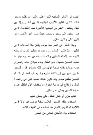 ‫ﺍﻷﻀﺭﺍﺱ ﺍﻷﻭﻟﻰ ﺍﻟﺠﺎﻨﺒﻴﻪ ﺇﺜﻨﻴﻥ ﺃﻋﻠﻰ ﻭﺇﺜﻨﻴﻥ ﺃﺴـﻔل، ﻭﺒـﻴﻥ‬
‫٨١-٠٢ﺸﻬﺭﺍ ﺘﻅﻬﺭ ﺍﻷﻨﻴﺎﺏ ﺍﻟﺠﺎﻨﺒﻴﻪ ﺇﺜﻨـﻴﻥ ﺃﻋﻠـﻰ ﻭﺇﺜﻨـﻴﻥ‬
‫ﺃﺴﻔل.ﻭﺘﻜﺘﻤل ﺍﻷﻀﺭﺍﺱ ﺍﻟﺠﺎﻨﺒﻴﻪ ﺍﻷﺨﻴﺭﺓ ﻋﻨﺩ ﺍﻷﻁﻔـﺎل ﻓـﻲ‬
‫ﻋﻤﺭ ﺴﻨﺘﻴﻥ ﺇﻟﻰ ﺴﻨﺘﻴﻥ ﻭﻨﺼﻑ ﺤﻴﺙ ﺘﻨﻤﻭ ﺁﺨﺭ ﺍﻷﻀـﺭﺍﺱ‬
                                  ‫ﺇﺜﻨﻴﻥ ﺃﻋﻠﻰ ﻭﺇﺜﻨﻴﻥ ﺃﺴﻔل.‬
‫ﻭﻴﺒﺩﺃ ﺍﻟﻁﻔل ﻓﻰ ﺍﻟﻨﻤﻭ ﻤﻨﺫ ﻤﻭﻟﺩﻩ ﻭﻟﻜﻥ ﺘﺒﺩﺃ ﺃﺴـﻨﺎﻨﻪ ﻓـﻰ‬
‫ﺍﻟﻅﻬﻭﺭ ﻤﻨﺫ ﺍﻟﺸﻬﺭ ﺍﻟﺴﺎﺩﺱ ﻤﻥ ﻋﻤﺭﻩ، ﻭﺘﻅﻬﺭ ﻜـل ﺃﺴـﻨﺎﻨﻪ‬
‫ﺍﻟﻠﺒﻨﻴﻪ ﻋﻨﺩ ﺇﻜﻤﺎﻟﻪ ﺍﻟﺴﻨﺘﻴﻥ ﻭﺍﻟﻨﺼﻑ ﺴﻨﻪ ﻤﻥ ﻋﻤـﺭﻩ٠ﻭﺘﺒـﺩﺃ‬
‫ﻋﻤﻠﻴﺔ ﺍﻟﺘﺴﻨﻴﻥ ﺒﺎﺴﻬﺎل ﻟﺩﻯ ﺍﻟﻁﻔل ﻭﺒﺩﺀ ﺴﻴﻼﻥ ﻟﻌﺎﺒﻪ ﻭﺍﺤﻤﺭﺍﺭ‬
‫ﺨﺩﻴﻪ ﻭﺯﻴﺎﺩﺓ ﺒﻜﺎﺌﻪ ﻨﺘﻴﺠﺔ ﺍﻻﻵﻡ ﻓﻰ ﺍﻟﻠﺜﻪ ﻭﺘﺴﺘﻤﺭ ﻓﺘﺭﺓ ﺍﻟﺘﺴﻨﻴﻥ‬
‫ﻤﺎ ﺒﻴﻥ ﺃﺴﺒﻭﻋﻴﻥ ﺇﻟﻰ ﺜﻼﺜﺔ ﺃﺴﺎﺒﻴﻊ ﻭﻗﺩ ﻴﺼﺎﺏ ﺍﻟﻁﻔـل ﺃﺜﻨـﺎﺀ‬
‫ﺍﻟﺘﺴﻨﻴﻥ ﺒﻁﻔﺢ ﺠﻠﺩﻯ ﻭﻗﺩ ﺘﻜﻭﻥ ﻫﻨﺎﻙ ﻋﻤﻠﻴﻪ ﺘﻐﻴﺭ ﻓﻰ ﺭﺍﺌﺤـﺔ‬
‫ﺍﻟﺒﻭل ﻭﺍﺭﺘﻔﺎﻉ ﻓﻰ ﺩﺭﺠﺔ ﺍﻟﺤﺭﺍﺭﺓ.ﻭﻟﺘﺨﻔﻴﻑ ﺁﻻﻡ ﺍﻟﻁﻔل ﻋﻨـﺩ‬
                          ‫ﻋﻤﻠﻴﺔ ﺍﻟﺘﺴﻨﻴﻥ ﻴﻤﻜﻥ ﻋﻤل ﻤﺎﻴﻠﻲ:‬
            ‫ﺘﻘﺩﻴﻡ ﺠﺯﺭ ﺃﻭ ﺨﻴﺎﺭ ﻟﻠﻁﻔل ﻟﻜﻰ ﻴﻌﺽ ﻋﻠﻴﻬﺎ.‬
‫ﺍﺴﺘﺨﺩﺍﻡ ﺤﻠﻘﻪ ﺍﻟﺘﺴﻨﻴﻥ ﺍﻟﺒﻼﺴـﺘﻴﻜﻴﺔ ﺒﻭﻀـﻌﻬﺎ ﺃﻭﻻ ﻓـﻰ‬
      ‫ﺍﻟﺜﻼﺠﺔ ﺜﻡ ﺘﻘﺩﻴﻤﻬﺎ ﻟﻠﻁﻔل ﻓﻘﺩ ﺘﺴﺎﻋﺩﻩ ﻓﻰ ﺘﺨﻔﻴﻑ ﺁﻻﻤﻪ.‬
                 ‫ﺍﺴﺘﺨﺩﺍﻡ ﺠل ﺍﻷﺴﻨﺎﻥ ﺍﻟﺨﺎﻟﻰ ﻤﻥ ﺍﻟﺴﻜﺭ.‬


                         ‫- ١٥ -‬
 