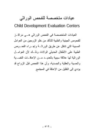 ‫ﻋﻴﺎﺩﺍﺕ ﻤﺘﺨﺼﺼﺔ ﻟﻠﻔﺤﺹ ﺍﻟﻭﺭﺍﺜﻲ‬
‫‪Child Development Evaluation Centers‬‬

‫ﺍﻟﻌﻴﺎﺩﺍﺕ ﺍﻟﻤﺘﺨﺼﺼﺔ ﻓﻲ ﺍﻟﻔﺤﺹ ﺍﻟﻭﺭﺍﺜﻲ ﻫـﻲ ﻤﺭﺍﻜـﺯ‬
‫ﻟﻠﻔﺤﻭﺹ ﺍﻟﺠﻴﻨﻴﺔ ﻭﺍﻟﻁﺒﻴﺔ ﻟﻠﺘﺄﻜﺩ ﻤﻥ ﺨﻠﻭ ﺍﻟﺯﻭﺠﻴﻥ ﻤﻥ ﺍﻟﻌﻭﺍﻤل‬
‫ﺍﻟﻤﺴﺒﺒﺔ ﺍﻟﺘﻲ ﺘﻨﺘﻘل ﻋﻥ ﻁﺭﻴﻕ ﺍﻟﻭﺭﺍﺜـﺔ ﻭﺇﺠـﺭﺍﺀ ﺍﻟﻔﺤـﻭﺹ‬
‫ﺍﻟﻁﺒﻴﺔ ﻋﻠﻰ ﺍﻷﻁﻔﺎل ﺍﻟﺤﺩﻴﺜﻲ ﺍﻟﻭﻻﺩﺓ، ﻭﺫﻟـﻙ ﻷﻥ ﺍﻟﻌﻭﺍﻤـل‬
‫ﺍﻟﻭﺭﺍﺜﻴﺔ ﻟﻬﺎ ﻋﻼﻗﺔ ﺴﺒﺒﻴﺔ ﺒﺎﻟﻌﺩﻴـﺩ ﻤـﻥ ﺍﻹﻋﺎﻗـﺎﺕ ﺍﻟﻨﻔﺴـﻴﺔ‬
‫ﻭﺍﻟﺤﺴﻴﺔ ﻭﺍﻟﻌﻘﻠﻴﺔ ﻭﺍﻟﺠﺴﺩﻴﺔ، ﻭﺃﻥ ﻫﺫﺍ ﺍﻟﻔﺤﺹ ﻗﺒل ﺍﻟﺯﻭﺍﺝ ﻗﺩ‬
                 ‫ﻴﺅﺩﻱ ﺇﻟﻰ ﺍﻟﺘﻘﻠﻴل ﻤﻥ ﺍﻹﻋﺎﻗﺔ ﻓﻲ ﺍﻟﻤﺠﺘﻤﻊ.‬




                       ‫- ٩١٥ -‬
 