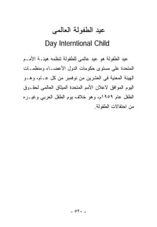 ‫ﻋﻴﺩ ﺍﻟﻁﻔﻭﻟﺔ ﺍﻟﻌﺎﻟﻤﻰ‬
          ‫‪Day Interntional Child‬‬

‫ﻋﻴﺩ ﺍﻟﻁﻔﻭﻟﺔ ﻫﻭ ﻋﻴﺩ ﻋﺎﻟﻤﻰ ﻟﻠﻁﻔﻭﻟﺔ ﺘﻨﻅﻤﻪ ﻫﻴﺌـﺔ ﺍﻷﻤـﻡ‬
‫ﺍﻟﻤﺘﺤﺩﺓ ﻋﻠﻰ ﻤﺴﺘﻭﻯ ﺤﻜﻭﻤﺎﺕ ﺍﻟﺩﻭل ﺍﻷﻋﻀـﺎﺀ ﻭﻤﻨﻅﻤـﺎﺕ‬
‫ﺍﻟﻬﻴﺌﺔ ﺍﻟﻤﻌﻨﻴﺔ ﻓﻰ ﺍﻟﻌﺸﺭﻴﻥ ﻤﻥ ﻨﻭﻓﻤﺒﺭ ﻤﻥ ﻜل ﻋـﺎﻡ، ﻭﻫـﻭ‬
‫ﺍﻟﻴﻭﻡ ﺍﻟﻤﻭﺍﻓﻕ ﻻﻋﻼﻥ ﺍﻷﻤﻡ ﺍﻟﻤﺘﺤﺩﺓ ﺍﻟﻤﻴﺜﺎﻕ ﺍﻟﻌﺎﻟﻤﻰ ﻟﺤﻘـﻭﻕ‬
‫ﺍﻟﻁﻔل ﻋﺎﻡ ٩٥٩١ﻡ، ﻭﻫﻭ ﺨﻼﻑ ﻴﻭﻡ ﺍﻟﻁﻔل ﺍﻟﻌﺭﺒﻲ ﻭﻏﻴـﺭﻩ‬
                                  ‫ﻤﻥ ﺍﺤﺘﻔﺎﻻﺕ ﺍﻟﻁﻔﻭﻟﺔ.‬




                       ‫- ٠٢٥ -‬
 