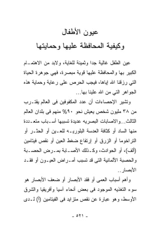 ‫ﻋﻴﻭﻥ ﺍﻷﻁﻔﺎل‬
      ‫ﻭﻜﻴﻔﻴﺔ ﺍﻟﻤﺤﺎﻓﻅﺔ ﻋﻠﻴﻬﺎ ﻭﺤﻤﺎﻴﺘﻬﺎ‬
‫ﻋﻴﻥ ﺍﻟﻁﻔل ﻏﺎﻟﻴﺔ ﺠﺩﺍ ﻭﺜﻤﻴﻨﺔ ﻟﻠﻐﺎﻴﺔ، ﻭﻻﺒﺩ ﻤﻥ ﺍﻻﻫﺘﻤـﺎﻡ‬
                                ‫ﹰ‬
‫ﺍﻟﻜﺒﻴﺭ ﺒﻬﺎ ﻭﺍﻟﻤﺤﺎﻓﻅﺔ ﻋﻠﻴﻬﺎ ﻗﻭﻴﺔ ﻤﺒﺼﺭﺓ، ﻓﻬﻲ ﺠﻭﻫﺭﺓ ﺍﻟﺤﻴﺎﺓ‬
‫ﺍﻟﺘﻲ ﺭﺯﻗﻨﺎ ﺍﷲ ﺇﻴﺎﻫﺎ، ﻓﻴﺠﺏ ﺍﻟﺤﺭﺹ ﻋﻠﻰ ﺭﻋﺎﻴﺔ ﻭﺤﻤﺎﻴﺔ ﻫﺫﻩ‬
                         ‫ﺍﻟﺠﻭﺍﻫﺭ ﺍﻟﺘﻲ ﻤﻥ ﺍﷲ ﻋﻠﻴﻨﺎ ﺒﻬﺎ...‬
                                         ‫‪‬‬
‫ﻭﺘﺸﻴﺭ ﺍﻹﺤﺼﺎﺀﺍﺕ ﺃﻥ ﻋﺩﺩ ﺍﻟﻤﻜﻔﻭﻓﻴﻥ ﻓﻰ ﺍﻟﻌﺎﻟﻡ ﻴﻘﺘـﺭﺏ‬
‫ﻤﻥ ٨٣ ﻤﻠﻴﻭﻥ ﺸﺨﺹ ﻴﻌﻴﺵ ﻨﺤﻭ ٠٩% ﻤﻨﻬﻡ ﻓﻰ ﺒﻠﺩﺍﻥ ﺍﻟﻌﺎﻟﻡ‬
‫ﺍﻟﺜﺎﻟﺙ...ﻭﺍﻻﺼﺎﺒﺎﺕ ﺍﻟﺒﺼﺭﻴﻪ ﻋﺩﻴﺩﺓ ﺘﺴﺒﺒﻬﺎ ﺃﺴـﺒﺎﺏ ﻤﺘﻌـﺩﺩﺓ‬
‫ﻤﻨﻬﺎ ﺍﻟﺴﺎﺩ ﺃﻭ ﻜﺜﺎﻓﺔ ﺍﻟﻌﺩﺴﺔ ﺍﻟﺒﻠﻭﺭﻴـﻪ ﻟﻠﻌـﻴﻥ ﺃﻭ ﺍﻟﺤﺜـﺭ ﺃﻭ‬
‫ﺍﻟﺘﺭﺍﺨﻭﻤﺎ ﺃﻭ ﺍﻟﺯﺭﻕ ﺃﻭ ﺇﺭﺘﻔﺎﻉ ﻀﻐﻁ ﺍﻟﻌﻴﻥ ﺃﻭ ﻨﻘﺹ ﻓﻴﺘﺎﻤﻴﻥ‬
‫)ﺃﻟﻑ(، ﺃﻭ ﺍﻟﺤﻭﺍﺩﺙ، ﻭﻜـﺫﻟﻙ ﺍﻷﺼـﺎﺒﺔ ﺒﻤـﺭﺽ ﺍﻟﺤﺼـﺒﺔ‬
‫ﻭﺍﻟﺤﺼﺒﺔ ﺍﻷﻟﻤﺎﻨﻴﺔ ﺍﻟﺘﻰ ﻗﺩ ﺘﺴﺒﺏ ﺃﻤـﺭﺍﺽ ﺍﻟﻌﻴـﻭﻥ ﺃﻭ ﻓﻘـﺩ‬
                          ‫ﹸ‬
                                              ‫ﺍﻷﺒﺼﺎﺭ..‬
‫ﻭﺃﻫﻡ ﺃﺴﺒﺎﺏ ﺍﻟﻌﻤﻰ ﺃﻭ ﻓﻘﺩ ﺍﻷﺒﺼﺎﺭ ﺃﻭ ﻀﻌﻑ ﺍﻷﺒﺼﺎﺭ ﻫﻭ‬
‫ﺴﻭﺀ ﺍﻟﺘﻐﺫﻴﻪ ﺍﻟﻤﻭﺠﻭﺩ ﻓﻰ ﺒﻌﺽ ﺃﻨﺤﺎﺀ ﺁﺴﻴﺎ ﻭﺃﻓﺭﻴﻘﻴﺎ ﻭﺍﻟﺸﺭﻕ‬
‫ﺍﻷﻭﺴﻁ، ﻭﻫﻭ ﻋﺒﺎﺭﺓ ﻋﻥ ﻨﻘﺹ ﻤﺘﺯﺍﻴﺩ ﻓﻰ ﺍﻟﻔﻴﺘﺎﻤﻴﻥ )ﺃ( ﻟـﺩﻯ‬

                       ‫- ١٢٥ -‬
 