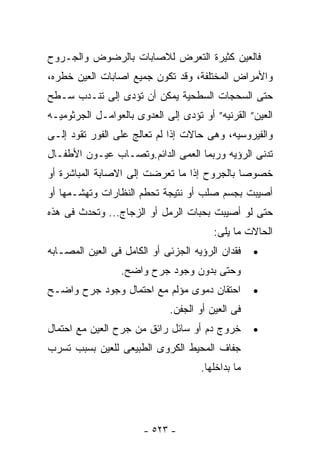 ‫ﻓﺎﻟﻌﻴﻥ ﻜﺜﻴﺭﺓ ﺍﻟﺘﻌﺭﺽ ﻟﻼﺼﺎﺒﺎﺕ ﺒﺎﻟﺭﻀﻭﺽ ﻭﺍﻟﺠـﺭﻭﺡ‬
‫ﻭﺍﻷﻤﺭﺍﺽ ﺍﻟﻤﺨﺘﻠﻔﺔ، ﻭﻗﺩ ﺘﻜﻭﻥ ﺠﻤﻴﻊ ﺍﺼﺎﺒﺎﺕ ﺍﻟﻌﻴﻥ ﺨﻁﺭﻩ،‬
‫ﺤﺘﻰ ﺍﻟﺴﺤﺠﺎﺕ ﺍﻟﺴﻁﺤﻴﺔ ﻴﻤﻜﻥ ﺃﻥ ﺘﺅﺩﻯ ﺇﻟﻰ ﺘﻨـﺩﺏ ﺴـﻁﺢ‬
‫ﺍﻟﻌﻴﻥ” ﺍﻟﻘﺭﻨﻴﻪ” ﺃﻭ ﺘﺅﺩﻯ ﺇﻟﻰ ﺍﻟﻌﺩﻭﻯ ﺒﺎﻟﻌﻭﺍﻤـل ﺍﻟﺠﺭﺜﻭﻤﻴـﻪ‬
‫ﻭﺍﻟﻔﻴﺭﻭﺴﻴﻪ، ﻭﻫﻰ ﺤﺎﻻﺕ ﺇﺫﺍ ﻟﻡ ﺘﻌﺎﻟﺞ ﻋﻠﻰ ﺍﻟﻔﻭﺭ ﺘﻘﻭﺩ ﺇﻟـﻰ‬
‫ﺘﺩﻨﻰ ﺍﻟﺭﺅﻴﻪ ﻭﺭﺒﻤﺎ ﺍﻟﻌﻤﻰ ﺍﻟﺩﺍﺌﻡ.ﻭﺘﺼـﺎﺏ ﻋﻴـﻭﻥ ﺍﻷﻁﻔـﺎل‬
‫ﺨﺼﻭﺼﺎ ﺒﺎﻟﺠﺭﻭﺡ ﺇﺫﺍ ﻤﺎ ﺘﻌﺭﻀﺕ ﺇﻟﻰ ﺍﻻﺼﺎﺒﺔ ﺍﻟﻤﺒﺎﺸﺭﺓ ﺃﻭ‬
‫ﺃﺼﻴﺒﺕ ﺒﺠﺴﻡ ﺼﻠﺏ ﺃﻭ ﻨﺘﻴﺠﺔ ﺘﺤﻁﻡ ﺍﻟﻨﻅﺎﺭﺍﺕ ﻭﺘﻬﺸـﻤﻬﺎ ﺃﻭ‬
‫ﺤﺘﻰ ﻟﻭ ﺃﺼﻴﺒﺕ ﺒﺤﺒﺎﺕ ﺍﻟﺭﻤل ﺃﻭ ﺍﻟﺯﺠﺎﺝ... ﻭﺘﺤﺩﺙ ﻓﻰ ﻫﺫﻩ‬
                                        ‫ﺍﻟﺤﺎﻻﺕ ﻤﺎ ﻴﻠﻰ:‬
‫ﻓﻘﺩﺍﻥ ﺍﻟﺭﺅﻴﻪ ﺍﻟﺠﺯﺌﻰ ﺃﻭ ﺍﻟﻜﺎﻤل ﻓﻰ ﺍﻟﻌﻴﻥ ﺍﻟﻤﺼـﺎﺒﻪ‬    ‫•‬
                 ‫ﻭﺤﺘﻰ ﺒﺩﻭﻥ ﻭﺠﻭﺩ ﺠﺭﺡ ﻭﺍﻀﺢ.‬
‫ﺍﺤﺘﻘﺎﻥ ﺩﻤﻭﻯ ﻤﺅﻟﻡ ﻤﻊ ﺍﺤﺘﻤﺎل ﻭﺠﻭﺩ ﺠﺭﺡ ﻭﺍﻀـﺢ‬          ‫•‬
                             ‫ﻓﻰ ﺍﻟﻌﻴﻥ ﺃﻭ ﺍﻟﺠﻔﻥ.‬
‫ﺨﺭﻭﺝ ﺩﻡ ﺃﻭ ﺴﺎﺌل ﺭﺍﺌﻕ ﻤﻥ ﺠﺭﺡ ﺍﻟﻌﻴﻥ ﻤﻊ ﺍﺤﺘﻤﺎل‬        ‫•‬
‫ﺠﻔﺎﻑ ﺍﻟﻤﺤﻴﻁ ﺍﻟﻜﺭﻭﻯ ﺍﻟﻁﺒﻴﻌﻰ ﻟﻠﻌﻴﻥ ﺒﺴﺒﺏ ﺘﺴﺭﺏ‬
                                     ‫ﻤﺎ ﺒﺩﺍﺨﻠﻬﺎ.‬




                       ‫- ٣٢٥ -‬
 