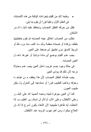 ‫ﻭﻁﺒﻌﺎ ﻻﺒﺩ ﻤﻥ ﺍﻟﻘﻴﺎﻡ ﺒﺈﺠﺭﺍﺀﺍﺕ ﺍﻟﻭﻗﺎﻴﺔ ﻤﻥ ﻫﺫﻩ ﺍﻷﺼﺎﺒﺎﺕ‬        ‫•‬
           ‫ﻓﻰ ﺍﻟﻤﻘﺎﻡ ﺍﻷﻭل ﻭﻋﻠﻴﻨﺎ ﻓﻭﺭﺍ ﺃﻥ ﻴﻘﻭﻡ ﺒﻤﺎ ﻴﻠﻰ:‬
‫ﻨﻘﻠل ﻤﻥ ﺤﺭﻜﻪ ﺍﻟﻁﻔل ﺍﻟﻤﺼﺎﺏ ﻭﻨﺤﺎﻓﻅ ﻋﻠﻴﻪ ﺜﺎﺒﺘـﺎ ﻗـﺩﺭ‬
                                                         ‫ﺍﻷﻤﻜﺎﻥ.‬
‫ﻨﻁﻠﺏ ﻤﻥ ﺍﻟﻤﺼﺎﺏ ﺇﻏﻼﻕ ﻋﻴﻨﻪ ﺍﻟﻤﺼﺎﺒﻪ ﺜﻡ ﻨﻘﻭﻡ ﺒﺘﻐﻁﻴﺘﻬﺎ‬
‫ﺒﻠﻁﻑ ﺒﺭﻓﺎﺩﺓ ﺃﻭ ﻀﻤﺎﺩﺓ ﻤﻌﻘﻤﺔ ﻭﻨﺜﺒـﺕ ﺍﻟﻀـﻤﺎﺩ ﺒﺭﺒـﺎﻁ ﺃﻭ‬
            ‫ﺸﺭﻴﻁ ﻻﺼﻕ ﺩﻭﻥ ﺘﻁﺒﻴﻕ ﺃﻯ ﻀﻐﻁ ﻋﻠﻰ ﺍﻟﻌﻴﻥ.‬
‫ﻴﺠﺏ ﻋﺩﻡ ﺍﻟﻘﻴﺎﻡ ﺒﻭﻀﻊ ﺃﻯ ﻤﺎﺩﺓ ﺩﻭﺍﺌﻴﺔ ﺃﻭ ﻏﻴﺭﻫﺎ ﺩﺍﺨـل‬
                                               ‫ﺍﻟﻌﻴﻥ ﺍﻟﻤﺼﺎﺒﻪ.‬
‫ﻓﻰ ﺤﺎﻟﺔ ﻭﺠﻭﺩ ﺠﺴﻡ ﻏﺭﻴﺏ ﺩﺍﺨل ﺍﻟﻌﻴﻥ ﻴﺠﺏ ﻋﺩﻡ ﻤﺤﺎﻭﻟﺔ‬
                                ‫ﻨﺯﻋﻪ ﻷﻥ ﺫﻟﻙ ﻗﺩ ﻴﺅﺫﻯ ﺍﻟﻌﻴﻥ‬
‫ﻴﺠﺏ ﻁﻤﺄﻨﻪ ﺍﻟﻁﻔل ﺍﻟﻤﺼﺎﺏ ﻷﻥ ﻫﺫﺍ ﻴﺨﻔﻑ ﻤـﻥ ﻫﻴﺎﺠـﻪ‬
‫ﻭﺨﻭﻓﻪ ﻭﻨﺫﻫﺏ ﻟﻠﻁﺒﻴﺏ ﻓﻭﺭﺍ ﺃﻭ ﻨﺴﺘﺩﻋﻴﻪ ﺇﻟﻰ ﺍﻟﻤﻨﺯل ﻭﻟـﻴﻜﻥ‬
                                                ‫ﻁﺒﻴﺏ ﺍﻟﻌﻴﻭﻥ.‬
‫ﻜﻤﺎ ﺃﻥ ﺍﻟﻌﻴﻥ ﺠﻭﻫﺭﺓ ﺜﻤﻴﻨﻪ ﻭﻨﻌﻤﻪ ﺃﻨﻌﻤﻬﺎ ﺍﷲ ﻋﻠﻰ ﺍﻟﺒﺸـﺭ‬
‫ﻭﻋﻠﻰ ﺍﻷﻁﻔﺎل، ﻭﻋﻠﻰ ﺍﻷﺏ ﺃﻭﺍﻷﻡ ﺃﻥ ﺘﺴﺘﺸـﻴﺭ ﺍﻟﻁﺒﻴـﺏ ﺇﺫﺍ‬
‫ﻻﺤﻅﺕ ﺃﻴﻪ ﻅﺎﻫﺭﺓ ﻁﺒﻴﻌﻴﻪ ﻷﻥ ﺍﻟﺸﻔﺎﺀ ﻴﻜﻭﻥ ﺃﺴﺭﻉ ﺇﺫﺍ ﻜـﺎﻥ‬
         ‫ﺍﻟﻌﻼﺝ ﻤﺒﻜﺭﺍ، ﻭﻤﻥ ﺃﻫﻡ ﻋﻴﻭﺏ ﺍﻟﺭﺅﻴﻪ ﻋﻨﺩ ﺍﻷﻁﻔﺎل:‬


                          ‫- ٤٢٥ -‬
 