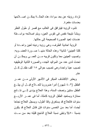 ‫ﺘﺯﺩﺍﺩ ﺭﺅﻴﺘﻪ ﻋﻥ ﺒﻌﺩ ﺴﻭﺍﺀﺍ، ﻫﺫﻩ ﺍﻟﺤﺎﻟـﺔ ﻴﻤﻜـﻥ ﺍﺼـﻼﺤﻬﺎ‬
                                         ‫ﺒﻌﺩﺴﺎﺕ ﻤﻘﻌﺭﺓ.‬
‫ﺘﺸﻭﻩ ﺍﻟﺭﺅﻴﻪ ﻓﻴﺘﺭﺍﻓﻕ ﻓﻰ ﺍﻟﻐﺎﻟﺏ ﻤﻊ ﻗﺼﺭ ﺃﻭ ﻁﻭل ﺍﻟﻨﻅﺭ‬
‫ﻭﻴﻨﺸﺄ ﻨﺘﻴﺠﺔ ﻨﻘﺹ ﻓﻰ ﺘﻘﻭﺱ ﺍﻟﻌﻴﻥ، ﻭﻴﺘﻡ ﺍﺼﻼﺤﻪ ﺒﻭﺍﺴـﻁﺔ‬
                ‫ﻋﺩﺴﺎﺕ ﺘﻌﻴﺩ ﺍﻟﺼﻭﺭﺓ ﺍﻟﺼﺤﻴﺤﺔ ﺇﻟﻰ ﺤﺎﻟﺘﻬﺎ.‬
‫ﺍﻟﺭﺅﻴﺔ ﺍﺤﺎﺩﻴﺔ ﺍﻟﻁﺭﻑ، ﻭﻫﻰ ﺭﺅﻴﻪ ﺭﺩﻴﺌﻪ ﻟﻌﻴﻥ ﻭﺍﺤـﺩﺓ ﺃﻭ‬
‫ﻜﻠﺘﺎ ﺍﻟﻌﻴﻨﻴﻥ” ﺜﻨﺎﺌﻴﺔ” ﻭﻫﺫﻩ ﺍﻟﺤﺎﻟﺔ ﻤﻨﻬـﺎ ﺼـﻭﺭﺓ ﺍﻟﻌﻀـﻭﻴﻪ:‬
‫ﻭﺘﺼﻴﺏ ﺍﻟﻌﻴﻨﻴﻥ ﻤﻌﺎ ﻭﺘﻜﻭﻥ ﻗﺭﻴﺒﻪ ﻤـﻥ ﺍﻟﻌﻤـﻰ ﻭﻴﻤﻜـﻥ ﺃﻥ‬
‫ﺘﺤﺩﺙ ﻟﺩﻯ ﻋﺩﺩ ﻤﻥ ﺍﻟﻤﻭﺍﻟﻴﺩ ﺍﻟﺠﺩﺩ، ﻭﺍﻟﺼﻭﺭﺓ ﺍﻟﺜﺎﻨﻴﺔ ﺍﻟﻭﻅﻴﻔﻴﻪ‬
‫ﺘﺼﻴﺏ ﻋﻴﻨﺎ ﻭﺍﺤﺩﺓ ﻭﻫﻰ ﺘﺼﻴﺏ ﺤﻭﺍﻟﻰ ٥١ ﺃﻟﻑ ﻁﻔـل ﻜـل‬
                                                   ‫ﻋﺎﻡ.‬
‫ﻭﻴﻌﺘﺒﺭ ﺍﻻﻜﺘﺸﺎﻑ ﺍﻟﻤﺒﻜﺭ ﻓﻰ ﺍﻷﺸﻬﺭ ﺍﻷﻭﻟﻰ ﻤـﻥ ﻋﻤـﺭ‬
‫ﺍﻟﻁﻔل )٢-٤ ﺸﻬﻭﺭ( ﺃﻤﺭﺍ ﻀﺭﻭﺭﻴﺎ ﻟﻠﻌـﻼﺝ ﻗﺒـل ﺃﻥ ﻴﺒﻠـﻎ‬
‫ﺍﻟﻁﻔل ﺴﻨﺘﻴﻥ ﻭﻨﺼﻑ ﺍﻟﺴﻨﺔ، ﻭﻫﺫﺍ ﺍﻟﻌﻼﺝ ﻴﺅﺩﻯ ﺇﻟـﻰ ﻨﺘـﺎﺌﺞ‬
‫ﻤﻤﺘﺎﺯﺓ ﻭﻴﺴﺘﻌﻴﺩ ﺍﻟﻁﻔل ﺍﻟﺭﺅﻴﻪ ﻜﺎﻤﻠﺔ، ﺃﻤﺎ ﻓﻰ ﻋﻤـﺭ ﺍﻷﺭﺒـﻊ‬
‫ﺴﻨﻭﺍﺕ ﻓﺎﻟﻌﻼﺝ ﻗﺩ ﻴﺴﺘﻐﺭﻕ ﻭﻗﺘﺎ ﺃﻁﻭل، ﻭﻴﺴﺠل ﺍﻟﻌﻼﺝ ﻨﺠﺎﺤﺎ‬
‫ﺃﻴﻀﺎ، ﺃﻤﺎ ﺒﻌﺩ ﺴﻥ ﺍﻟﺨﻤﺱ ﺴﻨﻭﺍﺕ ﻓﺈﻥ ﻓﺸل ﺍﻟﻌﻼﺝ ﻗﺩ ﻴﻜﻭﻥ‬
‫ﺒﻨﺴﺒﺔ ٠٥% ﻭﺘﺒﻘﻰ ﻨﺴﺒﺔ ﺍﻟﻌﻼﺝ ﺍﻟﻨﺎﺠﺢ ﻗﻠﻴﻠﻪ ﺒﻌﺩ ﺴﻥ ﺴـﺕ‬


                       ‫- ٦٢٥ -‬
 