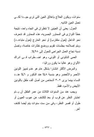 ‫ﺴﻨﻭﺍﺕ، ﻭﻴﻜﻭﻥ ﺍﻟﻌﻼﺝ ﺒﺈﻏﻼﻕ ﺍﻟﻌﻴﻥ ﺍﻟﺘﻰ ﺘﺭﻯ ﺠﻴـﺩﺍ ﻟﻜـﻰ‬
                                      ‫ﺘﻌﻤل ﺍﻟﻌﻴﻥ ﺍﻟﺜﺎﻨﻴﻪ.‬
‫ﺍﻟﺤﻭل: ﻴﻌﻨﻰ ﺃﻥ ﺍﻟﻌﻴﻨﻴﻥ ﻻ ﺘﻨﻅﺭﺍﻥ ﻓﻰ ﺍﺘﺠﺎﻩ ﻭﺍﺤﺩ، ﻨﺘﻴﺠﺔ‬
‫ﺨﻁﺄ ﺍﻟﺘﻭﺍﺯﻯ ﻓﻰ ﺍﻟﻤﺤﺎﻭﺭ ﺍﻟﺒﺼﺭﻴﻪ، ﻫﺫﻩ ﺍﻟﻤﺤﺎﻭﺭ ﻗﺩ ﺘﻨﺤﺭﻑ‬
‫ﻨﺤﻭ ﺍﻟﺩﺍﺨل )ﺤﻭل ﻤﺘﻘﺎﺭﺏ( ﺃﻭ ﻨﺤﻭ ﺍﻟﺨﺎﺭﺝ )ﺤﻭل ﻤﺘﺒﺎﻋـﺩ(‬
‫ﻭﻴﺘﻡ ﺇﺼﻼﺤﻪ ﺒﺠﻠﺴﺎﺕ ﺘﻘﻭﻴﻡ ﻭﻭﻀﻊ ﻨﻅﺎﺭﺍﺕ ﺨﺎﺼﺔ، ﻭﺘﺼل‬
             ‫ﻨﺴﺒﺔ ﻨﺠﺎﺡ ﺍﻟﻌﻤل ﺍﻟﺠﺭﺍﺤﻰ ﻟﻠﺤﻭل ﺇﻟﻰ ٨٩%.‬
‫ﺍﻟﻌﻤﻰ ﺍﻟﺩﻟﺘﻭﻨﻰ ﺃﻭ ﺍﻟﻠﻭﻨﻰ، ﻭﻫﻭ ﺍﻀـﻁﺭﺍﺏ ﻓـﻰ ﺍﺩﺭﺍﻙ‬
                       ‫ﺍﻷﻟﻭﺍﻥ ﻭﻫﻭ ﻏﺎﻟﺒﺎ ﻤﺎ ﻴﻜﻭﻥ ﻭﺭﺍﺜﻴﺎ٠‬
‫ﻭﺍﻟﻤﺭﺽ ﺍﻷﻜﺜﺭ ﺍﻨﺘﺸﺎ ‪‬ﺍ ﺒﺸﻜل ﻋﺎﻡ ﻫﻭ ﻋﺩﻡ ﺘﻤﻴﻴﺯ ﺍﻟﻠﻭﻨﻴﻥ‬
                               ‫ﺭ‬
‫ﺍﻷﺤﻤﺭ ﻭﺍﻷﺨﻀﺭ ﻭﻫﻭ ﺒﻨﺴﺒﺔ ٨% ﻋﻨﺩ ﺍﻟﺫﻜﻭﺭ ﻭ ٦% ﻋﻨـﺩ‬
‫ﺍﻟﻨﺴﺎﺀ ﺒﻴﻨﻤﺎ ﻴﺭﻯ ٢-٣ ﺃﺸﺨﺎﺹ ﻤﻥ ﺃﺼل ﺃﻟﻑ ﻁﻔل ﺒﺎﻟﻠﻭﻨﻴﻥ‬
                                   ‫ﺍﻷﺒﻴﺽ ﻭﺍﻷﺴﻭﺩ ﻓﻘﻁ.‬
‫ﻭﻴﺠﺏ ﻋﻨﺩ ﺴﻥ ﺍﻟﺴﻨﻭﺍﺕ ﺍﻟﺜﻼﺙ ﻤﻥ ﻋﻤﺭ ﺍﻟﻁﻔل ﺃﻥ ﻴـﺘﻡ‬
‫ﺍﺨﺘﺒﺎﺭ ﺍﻟﻨﻅﺭ ﻋﻥ ﻗﺭﺏ ﺃﻭ ﺒﻌﺩ ﻟﻠﻜﺸﻑ ﻋﻥ ﻋﻴﻭﺏ ﺍﻟﻌﻴﻭﻥ ﺃﻭ‬
‫ﻁﻭل ﺃﻭ ﻗﺼﺭ ﺍﻟﻨﻅﺭ، ﻭﻓﻰ ﺴﻥ ﺴﺕ ﺴﻨﻭﺍﺕ ﻴﺘﻡ ﺃﻴﻀﺎ ﻜﺸﻑ‬
                                                   ‫ﺁﺨﺭ.‬




                       ‫- ٧٢٥ -‬
 