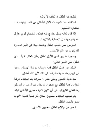 ‫ﺘﺩﻟﻴﻙ ﻟﺜﻪ ﺍﻟﻁﻔل ﺇﺫﺍ ﻜﺎﻨﺕ ﻻ ﺘﺅﻟﻤﻪ.‬
‫ﺍﺴﺘﺨﺩﺍﻡ ﺃﺤﺩ ﺍﻟﻤﻬﺩﺌﺎﺕ ﻵﻻﻡ ﺍﻷﺴﻨﺎﻥ ﻤﻥ ﺍﻟﺼـﻴﺩﻟﻴﻪ ﺒﻌـﺩ‬
                                       ‫ﺍﺴﺘﺸﺎﺭﺓ ﺍﻟﻁﺒﻴﺏ.‬
‫ﺇﺫﺍ ﻜﺎﻥ ﻟﻌﺎﺒﻪ ﻴﺴﻴل ﺨﺎﺭﺝ ﻓﻤﻪ ﻓﻴﻤﻜﻥ ﺍﺴﺘﺨﺩﺍﻡ ﻜﺭﻴﻡ ﻋﺎﺯل‬
                     ‫ﻟﺤﻤﺎﻴﺔ ﻭﺠﻬﻪ ﻤﻥ ﺍﻻﺼﺎﺒﺔ ﺒﺎﻻﻜﺯﻴﻤﺎ.‬
‫ﺍﻟﺤﺭﺹ ﻋﻠﻰ ﺘﻐﻁﻴﻪ ﺍﻟﻁﻔل ﻭﺘﺩﻓﺌﺘﻪ ﺠﻴﺩﺍ ﻓﻰ ﺍﻟﺠﻭ ﺍﻟﺒـﺎﺭﺩ‬
                              ‫ﺍﻟﺫﻯ ﻴﺯﻴﺩ ﻤﻥ ﺁﻻﻡ ﺍﻷﺴﻨﺎﻥ.‬
‫ﻭﺒﻤﺠﺭﺩ ﻅﻬﻭﺭ ﺍﻟﺴﻥ ﺍﻷﻭل ﻟﻠﻁﻔل ﻴﻤﻜﻥ ﺍﻟﻌﻨﺎﻴـﺔ ﺒﺄﺴـﻨﺎﻥ‬
                                 ‫ﺍﻟﻁﻔل ﻋﻠﻰ ﺍﻟﻨﺤﻭ ﺍﻟﺘﺎﻟﻰ:‬
‫ﺍﻟﺘﺄﻜﺩ ﻤﻥ ﻏﺴل ﺍﻟﻁﻔل ﻓﻤﻪ ﻭﺃﺴﻨﺎﻨﻪ ﺒﻔﺭﺸﺔ ﺍﻷﺴﻨﺎﻥ ﻤﺭﺘﻴﻥ‬
      ‫ﻓﻰ ﺍﻟﻴﻭﻡ ﻭﻤﻨﺫ ﺒﺩﺍﻴﻪ ﻤﻘﺩﺭﺘﻪ ﻋﻠﻰ ﺫﻟﻙ ﻷﻥ ﺫﻟﻙ ﺃﻓﻀل.‬
‫ﻤﻨﺫ ﺒﺩﺍﻴﺔ ﺍﻟﺘﺴﻨﻴﻥ ﻭﺤﺘﻰ ﻋﻤﺭ ٦ ﺴﻨﻭﺍﺕ ﻴﺘﻡ ﺍﺴﺘﺨﺩﺍﻡ ﻓﺭﺸﺔ‬
‫ﺃﺴﻨﺎﻥ ﻨﺎﻋﻤﺔ ﻟﻠﻁﻔل ﻤﻊ ﻤﻌﺠﻭﻥ ﺃﺴـﻨﺎﻥ ﺨـﺎل ﻤـﻥ ﺍﻟﺴـﻜﺭ‬
‫ﻭﻤﻨﺨﻔﺽ ﺍﻟﻔﻠﻭﺭﺍﻴﺩ ﻋﻠﻰ ﺃﻥ ﺘﻜﻭﻥ ﻜﻤﻴﺔ ﻤﻌﺠﻭﻥ ﺍﻷﺴﻨﺎﻥ ﻗﻠﻴﻠﻪ‬
‫ﻴﺘﻡ ﺘﺠﻨﻴﺏ ﺍﺴﺘﺨﺩﺍﻡ ﻤﻌﺠﻭﻥ ﺃﺴﻨﺎﻥ ﺫﻯ ﻨﻜﻬﺔ ﻓﺎﻜﻬﺔ ﻷﻨﻬـﺎ‬
                                     ‫ﺘﻀﺭ ﺒﺄﺴﻨﺎﻥ ﺍﻟﻁﻔل.‬
              ‫ﺍﻟﺤﺫﺭ ﻤﻥ ﺇﺒﺘﻼﻉ ﺍﻟﻁﻔل ﻟﻤﻌﺠﻭﻥ ﺍﻷﺴﻨﺎﻥ.‬




                       ‫- ٢٥ -‬
 