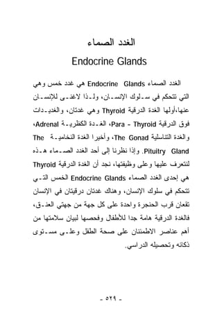 ‫ﺍﻟﻐﺩﺩ ﺍﻟﺼﻤﺎﺀ‬
             ‫‪Endocrine Glands‬‬

‫ﺍﻟﻐﺩﺩ ﺍﻟﺼﻤﺎﺀ ‪ Endocrine Glands‬ﻫﻲ ﻏﺩﺩ ﺨﻤﺱ ﻭﻫﻲ‬
‫ﺍﻟﺘﻲ ﺘﺘﺤﻜﻡ ﻓﻲ ﺴـﻠﻭﻙ ﺍﻹﻨﺴـﺎﻥ، ﻭﻟـﺫﺍ ﻻﻏﻨـﻰ ﻟﻺﻨﺴـﺎﻥ‬
‫ﻋﻨﻬﺎ،ﺃﻭﻟﻬﺎ ﺍﻟﻐﺩﺓ ﺍﻟﺩﺭﻗﻴﺔ ‪ Thyroid‬ﻭﻫﻲ ﻏﺩﺘﺎﻥ، ﻭﺍﻟﻐﺩﻴـﺩﺍﺕ‬
‫ﻓﻭﻕ ﺍﻟﺩﺭﻗﻴﺔ ‪ ،Para - Thyroid‬ﺍﻟﻐـﺩﺓ ﺍﻟﻜﻅﺭﻴـﺔ ‪،Adrenal‬‬
‫ﻭﺍﻟﻐﺩﺓ ﺍﻟﺘﻨﺎﺴﻠﻴﺔ ‪ ،The Gonad‬ﻭﺃﺨﻴﺭﺍ ﺍﻟﻐﺩﺓ ﺍﻟﻨﺨﺎﻤﻴـﺔ ‪The‬‬
                    ‫ﹰ‬
‫‪ .Pituitry Gland‬ﻭﺇﺫﺍ ﻨﻅﺭﻨﺎ ﺇﻟﻰ ﺃﺤﺩ ﺍﻟﻐﺩﺩ ﺍﻟﺼـﻤﺎﺀ ﻫـﺫﻩ‬
‫ﻟﻨﺘﻌﺭﻑ ﻋﻠﻴﻬﺎ ﻭﻋﻠﻰ ﻭﻅﻴﻔﺘﻬﺎ، ﻨﺠﺩ ﺃﻥ ﺍﻟﻐﺩﺓ ﺍﻟﺩﺭﻗﻴﺔ ‪Thyroid‬‬
‫ﻫﻲ ﺇﺤﺩﻯ ﺍﻟﻐﺩﺩ ﺍﻟﺼﻤﺎﺀ ‪ Endocrine Glands‬ﺍﻟﺨﻤﺱ ﺍﻟﺘـﻲ‬
‫ﺘﺘﺤﻜﻡ ﻓﻲ ﺴﻠﻭﻙ ﺍﻹﻨﺴﺎﻥ، ﻭﻫﻨﺎﻙ ﻏﺩﺘﺎﻥ ﺩﺭﻗﻴﺘﺎﻥ ﻓﻲ ﺍﻹﻨﺴﺎﻥ‬
‫ﺘﻘﻌﺎﻥ ﻗﺭﺏ ﺍﻟﺤﻨﺠﺭﺓ ﻭﺍﺤﺩﺓ ﻋﻠﻰ ﻜل ﺠﻬﺔ ﻤﻥ ﺠﻬﺘﻲ ﺍﻟﻌﻨـﻕ،‬
‫ﻓﺎﻟﻐﺩﺓ ﺍﻟﺩﺭﻗﻴﺔ ﻫﺎﻤﺔ ﺠﺩﺍ ﻟﻸﻁﻔﺎل ﻭﻓﺤﺼﻬﺎ ﻟﺒﻴﺎﻥ ﺴﻼﻤﺘﻬﺎ ﻤﻥ‬
                              ‫ﹰ‬
‫ﺃﻫﻡ ﻋﻨﺎﺼﺭ ﺍﻻﻁﻤﺌﻨﺎﻥ ﻋﻠﻰ ﺼﺤﺔ ﺍﻟﻁﻔل ﻭﻋﻠـﻰ ﻤﺴـﺘﻭﻯ‬
                                 ‫ﺫﻜﺎﺌﻪ ﻭﺘﺤﺼﻴﻠﻪ ﺍﻟﺩﺭﺍﺴﻲ.‬




                       ‫- ٩٢٥ -‬
 