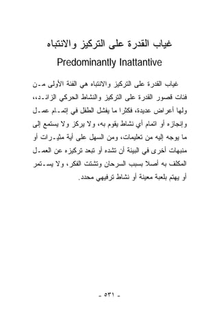 ‫ﻏﻴﺎﺏ ﺍﻟﻘﺩﺭﺓ ﻋﻠﻰ ﺍﻟﺘﺭﻜﻴﺯ ﻭﺍﻻﻨﺘﺒﺎﻩ‬
        ‫‪Predominantly Inattantive‬‬

‫ﻏﻴﺎﺏ ﺍﻟﻘﺩﺭﺓ ﻋﻠﻰ ﺍﻟﺘﺭﻜﻴﺯ ﻭﺍﻻﻨﺘﺒﺎﻩ ﻫﻲ ﺍﻟﻔﺌﺔ ﺍﻷﻭﻟﻰ ﻤـﻥ‬
‫ﻓﺌﺎﺕ ﻗﺼﻭﺭ ﺍﻟﻘﺩﺭﺓ ﻋﻠﻰ ﺍﻟﺘﺭﻜﻴﺯ ﻭﺍﻟﻨﺸﺎﻁ ﺍﻟﺤﺭﻜﻲ ﺍﻟﺯﺍﺌـﺩ،،‬
‫ﻭﻟﻬﺎ ﺃﻋﺭﺍﺽ ﻋﺩﻴﺩﺓ، ﻓﻜﺜﺭﺍ ﻤﺎ ﻴﻔﺸل ﺍﻟﻁﻔل ﻓﻲ ﺇﺘﻤـﺎﻡ ﻋﻤـل‬
                             ‫ﹰ‬
‫ﻭﺇﻨﺠﺎﺯﻩ ﺃﻭ ﺍﺘﻤﺎﻡ ﺃﻱ ﻨﺸﺎﻁ ﻴﻘﻭﻡ ﺒﻪ، ﻭﻻ ﻴﺭﻜﺯ ﻭﻻ ﻴﺴﺘﻤﻊ ﺇﻟﻰ‬
‫ﻤﺎ ﻴﻭﺠﻪ ﺇﻟﻴﻪ ﻤﻥ ﺘﻌﻠﻴﻤﺎﺕ، ﻭﻤﻥ ﺍﻟﺴﻬل ﻋﻠﻰ ﺃﻴﺔ ﻤﺜﻴـﺭﺍﺕ ﺃﻭ‬
‫ﻤﻨﺒﻬﺎﺕ ﺃﺨﺭﻯ ﻓﻲ ﺍﻟﺒﻴﺌﺔ ﺃﻥ ﺘﺸﺩﻩ ﺃﻭ ﺘﺒﻌﺩ ﺘﺭﻜﻴﺯﻩ ﻋﻥ ﺍﻟﻌﻤـل‬
‫ﺍﻟﻤﻜﻠﻑ ﺒﻪ ﺃﺼﻼ ﺒﺴﺒﺏ ﺍﻟﺴﺭﺤﺎﻥ ﻭﺘﺸﺘﺕ ﺍﻟﻔﻜﺭ، ﻭﻻ ﻴﺴـﺘﻤﺭ‬
                                    ‫ﹰ‬
               ‫ﺃﻭ ﻴﻬﺘﻡ ﺒﻠﻌﺒﺔ ﻤﻌﻴﻨﺔ ﺃﻭ ﻨﺸﺎﻁ ﺘﺭﻓﻴﻬﻲ ﻤﺤﺩﺩ.‬




                       ‫- ١٣٥ -‬
 