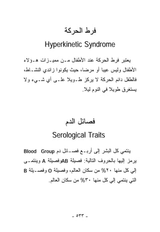 ‫ﻓﺭﻁ ﺍﻟﺤﺭﻜﺔ‬
         ‫‪Hyperkinetic Syndrome‬‬

‫ﻴﻌﺘﺒﺭ ﻓﺭﻁ ﺍﻟﺤﺭﻜﺔ ﻋﻨﺩ ﺍﻷﻁﻔﺎل ﻤـﻥ ﻤﻤﻴـﺯﺍﺕ ﻫـﺅﻻﺀ‬
‫ﺍﻷﻁﻔﺎل ﻭﻟﻴﺱ ﻋﻴﺒﺎ ﺃﻭ ﻤﺭﻀﺎ، ﺤﻴﺙ ﻴﻜﻭﻨﻭﺍ ﺯﺍﺌﺩﻱ ﺍﻟﻨﺸـﺎﻁ،‬
                           ‫ﹰ‬       ‫ﹰ‬
‫ﻓﺎﻟﻁﻔل ﺩﺍﺌﻡ ﺍﻟﺤﺭﻜﺔ ﻻ ﻴﺭﻜﺯ ﻁـﻭﻴﻼ ﻋﻠـﻰ ﺃﻱ ﺸـﻲﺀ ﻭﻻ‬
                ‫ﹰ‬
                           ‫ﻴﺴﺘﻐﺭﻕ ﻁﻭﻴﻼ ﻓﻲ ﺍﻟﻨﻭﻡ ﻟﻴﻼ.‬
                            ‫ﹰ‬            ‫ﹰ‬




                   ‫ﻓﺼﺎﺌل ﺍﻟﺩﻡ‬
             ‫‪Serological Traits‬‬

‫ﻴﻨﺘﻤﻲ ﻜل ﺍﻟﺒﺸﺭ ﺇﻟﻰ ﺃﺭﺒـﻊ ﻓﺼـﺎﺌل ﺩﻡ ‪Blood Group‬‬
‫ﻴﺭﻤﺯ ﺇﻟﻴﻬﺎ ﺒﺎﻟﺤﺭﻭﻑ ﺍﻟﺘﺎﻟﻴﺔ: ﻓﺼﻴﻠﺔ ‪AB‬ﻭﻓﺼﻴﻠﺔ ‪ A‬ﻭﻴﻨﺘﻤـﻰ‬
‫ﺇﻟﻲ ﻜل ﻤﻨﻬﺎ ٠٢% ﻤﻥ ﺴﻜﺎﻥ ﺍﻟﻌﺎﻟﻡ، ﻭﻓﺼﻴﻠﺔ ‪ O‬ﻭﻓﺼـﻴﻠﺔ ‪B‬‬
           ‫ﺍﻟﺘﻲ ﻴﻨﺘﻤﻲ ﺇﻟﻲ ﻜل ﻤﻨﻬﺎ ٠٣% ﻤﻥ ﺴﻜﺎﻥ ﺍﻟﻌﺎﻟﻡ.‬




                      ‫- ٣٣٥ -‬
 