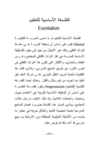 ‫ﺍﻟﻔﻠﺴﻔﺔ ﺍﻷﺴﺎﺴﻴﺔ ﻟﻠﺘﻌﻠﻴﻡ‬
                   ‫‪Esentialism‬‬

‫ﺍﻟﻔﻠﺴﻔﺔ ﺍﻷﺴﺎﺴﻴﺔ ﻟﻠﺘﻌﻠﻴﻡ ﺃﻭ ﻤﺎ ﺘﺴﻤﻰ ﺍﻟﻤﺩﺭﺴـﺔ ﺍﻟﺘﻘﻠﻴﺩﻴـﺔ‬
‫‪ Clasical‬ﺘﻘﻭﻡ ﻋﻠﻰ ﺃﺴﺎﺱ ﺃﻥ ﻭﻅﻴﻔﺔ ﺍﻟﺘﺭﺒﻴـﺔ ﻫـﻲ ﺤﻔـﻅ‬
‫ﺍﻟﺘﺭﺍﺙ ﺍﻟﻘﺎﻓﻲ ﻭﻨﻘﻠﻪ ﻋﺒﺭ ﺍﻷﺠﻴﺎل ﻤﻥ ﺠﻴل ﺇﻟﻰ ﺠﻴل، ﻓﺎﻟﻭﻅﻴﻔﺔ‬
‫ﺍﻷﺴﺎﺴﻴﺔ ﻟﻠﻤﺩﺭﺴﺔ ﻫﻲ ﻨﻘل ﺍﻟﺘﺭﺍﺙ ﺍﻟﺜﻘﺎﻓﻲ ﻟﻠﻤﺠﺘﻤﻊ ﻭﻏـﺭﺱ‬
‫ﺍﻟﻌﻘﺎﺌﺩ ﻭﺍﻟﻤﺒﺎﺩﻱﺀ ﻭﺍﻷﻓﻜﺎﺭ ﺍﻟﺘﻲ ﺘﻜﻭﻥ ﻫﺫﺍ ﺍﻟﺘﺭﺍﺙ ﺍﻟﺜﻘﺎﻓﻲ ﻓﻲ‬
‫ﻨﻔﻭﺱ ﺍﻟﻨﺵﺀ ﻋﻥ ﻁﺭﻴﻕ ﺍﻟﻤﻨﻬﺞ ﺍﻟﻤﺩﺭﺴﻲ، ﻭﺘﻨﺎﺩﻱ ﺍﻟﻔﻠﺴـﻔﺔ‬
‫ﺍﻟﺘﻘﻠﻴﺩﻴﺔ ﺒﺄﻫﻤﻴﺔ ﺘﺩﺭﻴﺏ ﺍﻟﻌﻘل ﺍﻟﺒﺸﺭﻱ ﻋﻠـﻰ ﺇﺩﺭﺍﻙ ﺍﻟﺤﻘـﺎﺌﻕ‬
‫ﺍﻟﻌﻠﻴﺎ ﺒﻤﺎ ﺘﺤﻭﻴﻪ ﻤﻥ ﻗﻴﻡ ﻭ ‪‬ﺜل ﻭﺃﻓﻜﺎﺭ. ﻭﻫﻨﺎﻙ ﺃﻴﻀﺎ ﺍﻟﻔﻠﺴـﻔﺔ‬
         ‫ﹰ‬                    ‫ﻤ‬
‫ﺍﻟﺘﻘﺩﻤﻴﺔ )ﻟﻠﺘﻌﻠﻴﻡ( ‪ Progressivism‬ﻭﺘﻘﻭﻡ ﺍﻟﻔﻠﺴـﻔﺔ ﺍﻟﺘﻘﺩﻤﻴـﺔ‬
‫ﻋﻠﻰ ﺃﺴﺎﺱ ﺃﻥ ﺍﻟﻭﻅﻴﻔﺔ ﺍﻷﺴﺎﺴﻴﺔ ﻟﻠﺘﺭﺒﻴﺔ ﻫﻲ ﺍﻻﻫﺘﻤﺎﻡ ﺒﻤﻴﻭل‬
‫ﻭﺤﺎﺠﺎﺕ ﻭﺍﺘﺠﺎﻫﺎﺕ ﺍﻟﺘﻼﻤﻴﺫ ﻭﻜـﺫﻟﻙ ﺍﻻﻫﺘﻤـﺎﻡ ﺒﻤﺸـﻜﻼﺕ‬
‫ﺍﻟﻤﺠﺘﻤﻊ، ﻭﻴﻨﺎﺩﻱ ﺃﻨﺼﺎﺭ ﻫﺫﻩ ﺍﻟﻔﻠﺴﻔﺔ ﺒﻀﺭﻭﺭﺓ ﺍﻫﺘﻤﺎﻡ ﺍﻟﻤﻨﺎﻫﺞ‬
‫ﺍﻟﻤﺩﺭﺴﻴﺔ ﺒﺘﻨﻤﻴﺔ ﺸﺨﺼﻴﺔ ﺍﻟﺘﻠﻤﻴﺫ ﻭﺇﻁﻼﻕ ﺤﺭﻴﺘﻪ ﻓﻲ ﺍﺨﺘﻴﺎﺭ ﻤﺎ‬
‫ﻴﻨﺎﺴﺒﻪ ﻤﻥ ﺍﻷﻨﺸﻁﺔ ﺍﻟﺘﻌﻠﻴﻤﻴﺔ ﺍﻟﻤﺨﺘﻠﻔﺔ ﺩﻭﻥ ﺍﻻﺭﺘﺒﺎﻁ ﺒﻤـﻨﻬﺞ‬
                       ‫ﻤﺩﺭﺴﻲ ﻗﺩ ُﻋﺩ ﺴﻠﻔﺎ ﺜﻡ ﻓﺭﺽ ﻋﻠﻴﻪ.‬
                                    ‫ﹰ‬      ‫ﺃ‬


                        ‫- ٥٣٥ -‬
 
