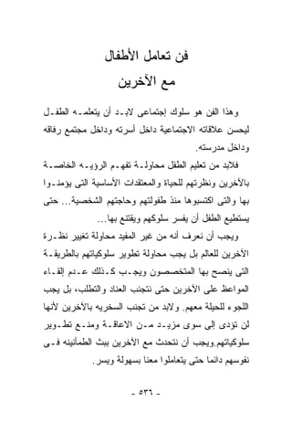 ‫ﻓﻥ ﺘﻌﺎﻤل ﺍﻷﻁﻔﺎل‬
                   ‫ﻤﻊ ﺍﻵﺨﺭﻴﻥ‬
‫ﻭﻫﺫﺍ ﺍﻟﻔﻥ ﻫﻭ ﺴﻠﻭﻙ ﺇﺠﺘﻤﺎﻋﻰ ﻻﺒـﺩ ﺃﻥ ﻴﺘﻌﻠﻤـﻪ ﺍﻟﻁﻔـل‬
‫ﻟﻴﺤﺴﻥ ﻋﻼﻗﺎﺘﻪ ﺍﻻﺠﺘﻤﺎﻋﻴﺔ ﺩﺍﺨل ﺃﺴﺭﺘﻪ ﻭﺩﺍﺨل ﻤﺠﺘﻤﻊ ﺭﻓﺎﻗﻪ‬
                                        ‫ﻭﺩﺍﺨل ﻤﺩﺭﺴﺘﻪ.‬
‫ﻓﻼﺒﺩ ﻤﻥ ﺘﻌﻠﻴﻡ ﺍﻟﻁﻔل ﻤﺤﺎﻭﻟـﺔ ﺘﻔﻬـﻡ ﺍﻟﺭﺅﻴـﻪ ﺍﻟﺨﺎﺼـﺔ‬
‫ﺒﺎﻵﺨﺭﻴﻥ ﻭﻨﻅﺭﺘﻬﻡ ﻟﻠﺤﻴﺎﺓ ﻭﺍﻟﻤﻌﺘﻘﺩﺍﺕ ﺍﻷﺴﺎﺴﻴﺔ ﺍﻟﺘﻰ ﻴﺅﻤﻨـﻭﺍ‬
‫ﺒﻬﺎ ﻭﺍﻟﺘﻰ ﺍﻜﺘﺴﺒﻭﻫﺎ ﻤﻨﺫ ﻁﻔﻭﻟﺘﻬﻡ ﻭﺤﺎﺠﺘﻬﻡ ﺍﻟﺸﺨﺼﻴﺔ... ﺤﺘﻰ‬
              ‫ﻴﺴﺘﻁﻴﻊ ﺍﻟﻁﻔل ﺃﻥ ﻴﻔﺴﺭ ﺴﻠﻭﻜﻬﻡ ﻭﻴﻘﺘﻨﻊ ﺒﻬﺎ...‬
‫ﻭﻴﺠﺏ ﺃﻥ ﻨﻌﺭﻑ ﺃﻨﻪ ﻤﻥ ﻏﻴﺭ ﺍﻟﻤﻔﻴﺩ ﻤﺤﺎﻭﻟﺔ ﺘﻐﻴﻴﺭ ﻨﻅـﺭﺓ‬
‫ﺍﻵﺨﺭﻴﻥ ﻟﻠﻌﺎﻟﻡ ﺒل ﻴﺠﺏ ﻤﺤﺎﻭﻟﺔ ﺘﻁﻭﻴﺭ ﺴﻠﻭﻜﻴﺎﺘﻬﻡ ﺒﺎﻟﻁﺭﻴﻘـﺔ‬
‫ﺍﻟﺘﻰ ﻴﻨﺼﺢ ﺒﻬﺎ ﺍﻟﻤﺘﺨﺼﺼﻭﻥ ﻭﻴﺠـﺏ ﻜـﺫﻟﻙ ﻋـﺩﻡ ﺇﻟﻘـﺎﺀ‬
‫ﺍﻟﻤﻭﺍﻋﻅ ﻋﻠﻰ ﺍﻵﺨﺭﻴﻥ ﺤﺘﻰ ﻨﺘﺠﻨﺏ ﺍﻟﻌﻨﺎﺩ ﻭﺍﻟﺘﻁﻠﺏ، ﺒل ﻴﺠﺏ‬
‫ﺍﻟﻠﺠﻭﺀ ﻟﻠﺤﻴﻠﺔ ﻤﻌﻬﻡ. ﻭﻻﺒﺩ ﻤﻥ ﺘﺠﻨﺏ ﺍﻟﺴﺨﺭﻴﻪ ﺒﺎﻵﺨﺭﻴﻥ ﻷﻨﻬﺎ‬
‫ﻟﻥ ﺘﺅﺩﻯ ﺇﻟﻰ ﺴﻭﻯ ﻤﺯﻴـﺩ ﻤـﻥ ﺍﻻﻋﺎﻗـﺔ ﻭﻤﻨـﻊ ﺘﻁـﻭﻴﺭ‬
‫ﺴﻠﻭﻜﻴﺎﺘﻬﻡ.ﻭﻴﺠﺏ ﺃﻥ ﻨﺘﺤﺩﺙ ﻤﻊ ﺍﻵﺨﺭﻴﻥ ﺒﺒﺙ ﺍﻟﻁﻤﺄﻨﻴﻨﻪ ﻓـﻰ‬
            ‫ﻨﻔﻭﺴﻬﻡ ﺩﺍﺌﻤﺎ ﺤﺘﻰ ﻴﺘﻌﺎﻤﻠﻭﺍ ﻤﻌﻨﺎ ﺒﺴﻬﻭﻟﺔ ﻭﻴﺴﺭ.‬


                       ‫- ٦٣٥ -‬
 