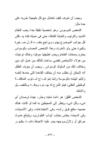 ‫ﻭﻴﺠﺏ ﺃﻥ ﻨﻌﺭﻑ ﻜﻴﻑ ﻨﺘﻌﺎﻤل ﻤﻊ ﻜل ﻁﺒﻴﻌﻴﺔ ﺒﺸﺭﻴﻪ ﻋﻠﻰ‬
                                                 ‫ﺤﺩﺓ ﻤﺜل:‬
‫ﺍﻟﺸﺨﺹ ﺍﻟﻤﻭﺴﻭﺱ: ﻭﻫﻭ ﺸﺨﺼﻴﺔ ﺩﻗﻴﻘﺔ ﺠﺩﺍ، ﻴﺤﺏ ﺍﻟﻨﻅﺎﻡ‬
‫ﺍﻟﺸﺩﻴﺩ ﻭﺍﻟﺘﺭﺘﻴﺏ ﻭﺍﻟﻌﻨﺎﻴﺔ ﺍﻟﻔﺎﺌﻘﺔ، ﺤﺘﻰ ﻓﻰ ﺤﺩﻴﺜﻪ ﻓﺈﻨﻪ ﻴﻨـﺎﻗﺵ‬
‫ﻜل ﺠﻭﺍﻨﺏ ﺍﻟﻤﻭﻀﻭﻉ ﺒﻬﺩﻭﺀ ﻭﻴﺭﺍﺠﻊ ﺒﻨﻔﺴـﻪ ﻜـل ﺼـﻐﻴﺭﺓ‬
‫ﻭﻜﺒﻴﺭﺓ ﺤﺘﻰ ﻭﻟﻭ ﺘﺄﺨﺭﺕ، ﻭﻫﺫﺍ ﺍﻟﺸﺨﺹ ﺍﻟﻤﺼﺎﺏ ﺒﺎﻟﻭﺴﻭﺍﺱ‬
‫ﻴﺤﺘﺭﻡ ﻭﺼﻔﺎﺕ ﺍﻟﻁﻌﺎﻡ ﻭﻴﺤﺏ ﺘﻁﺒﻴﻘﻬﺎ ﺤﺭﻓﻴﺎ، ﻭﻫﻨﺎﻙ ﻨﻭﻋﻴﺎﺕ‬
‫ﻤﻥ ﻫﺅﻻﺀ ﺍﻷﺸﺨﺎﺹ ﺘﻘﻀﻰ ﺴﺎﻋﺎﺕ ﻟﻠﺘﺄﻜﺩ ﻤﻥ ﻏﺴل ﺍﻟﻴـﺩﻴﻥ‬
‫ﻭﺨﻼﻑ ﺫﻟﻙ ﻤﻥ ﺍﻟﺴﻠﻭﻙ ﺍﻟﻭﺴﻭﺍﺱ.. ﻭﻴﺠﺏ ﺃﻥ ﻴﻌﺭﻑ ﺍﻟﻁﻔل‬
‫ﺃﻨﻪ ﻻﻴﻤﻜﻥ ﺃﻥ ﻨﻁﻠﺏ ﻤﻨﻪ ﺃﻥ ﻴﺨﺎﻟﻑ ﺍﻟﻘﺎﻋﺩﺓ ﺍﻟﺘﻰ ﺤﺩﺩﻫﺎ ﻟﻨﻔﺴﻪ‬
‫ﻭﻻﻴﺘﻡ ﺍﺘﻬﺎﻤﻪ ﺒﺎﻟﻭﺴﻭﺴﺔ ﻭﺇﻨﻤﺎ ﻴﺘﻡ ﺍﺘﺒـﺎﻉ ﺃﺴـﻠﻭﺏ ﺍﻟﻤﻨﺎﻗﺸـﺔ‬
‫ﺍﻟﻭﻅﻴﻔﻰ ﺍﻟﻌﻘﻠﻰ، ﻓﻴﺘﻡ ﺍﻟﺸﺭﺡ ﻟﻪ ﺒﻬـﺩﻭﺀ ﻭﺒﺩﻗـﻪ ﻭﺒﺎﻟﺘﻔﺼـﻴل‬
                                                  ‫ﻭﺍﻷﻤﺜﻠﻪ‬
‫ﺍﻟﺸﺨﺹ ﺍﻟﻘﻠﻕ: ﻫﻭ ﺩﺍﺌﻤﺎ ﻤﻨﺘﺒﻪ ﻭﺤﺫﺭ، ﻋﻴﻨﺎﻩ ﺘﺭﺼﺩﺍﻥ ﺃﻯ‬
‫ﺸﻰﺀ ﻭﻜل ﺸﻰﺀ ﻭﻴﻨﻅﺭ ﺇﻟﻰ ﺍﻟﻤﺤﻴﻁﻴﻥ ﺒﻪ ﻜﻤﺎ ﻟﻭ ﻜﺎﻨﺕ ﻫﻨﺎﻙ‬
‫ﻤﺼﻴﺒﻪ ﺴﺘﻘﻊ ﻓﻭﻕ ﺭﺃﺴﻪ، ﻭﻓﻰ ﺍﻻﺠﺘﻤﺎﻋﺎﺕ، ﻭﻓﻰ ﺍﻷﻤﺴﻴﺎﺕ،‬
‫ﻭﻓﻰ ﺍﻟﺴﻴﻨﻤﺎ، ﻴﺠﻠﺱ ﺒﺠﺎﻨﺏ ﺃﺒﻭﺍﺏ ﺍﻟﻁﻭﺍﺭﻯﺀ ﻭﻴﺘﻭﻗﻊ ﺤﺩﻭﺙ‬
‫ﺤﺭﺍﺌﻕ ﺃﻭ ﺯﻻﺯل،ﻭﻭﺠﻬﻪ ﻴﺒﺩﻭ ﻋﻠﻴﻪ ﺍﻻﺤﺒﺎﻁ ﺩﺍﺌﻤـﺎ، ﻴﻅﻬـﺭ‬


                        ‫- ٧٣٥ -‬
 