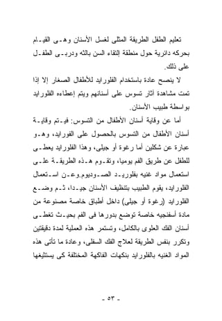 ‫ﺘﻌﻠﻴﻡ ﺍﻟﻁﻔل ﺍﻟﻁﺭﻴﻘﺔ ﺍﻟﻤﺜﻠﻰ ﻟﻐﺴل ﺍﻷﺴﻨﺎﻥ ﻭﻫـﻰ ﺍﻟﻘﻴـﺎﻡ‬
‫ﺒﺤﺭﻜﻪ ﺩﺍﺌﺭﻴﺔ ﺤﻭل ﻤﻨﻁﻘﺔ ﺇﻟﺘﻘﺎﺀ ﺍﻟﺴﻥ ﺒﺎﻟﺜﻪ ﻭﺩﺭﺒـﻰ ﺍﻟﻁﻔـل‬
                                                  ‫ﻋﻠﻰ ﺫﻟﻙ.‬
‫ﻻ ﻴﻨﺼﺢ ﻋﺎﺩﺓ ﺒﺎﺴﺘﺨﺩﺍﻡ ﺍﻟﻔﻠﻭﺭﺍﻴﺩ ﻟﻸﻁﻔﺎل ﺍﻟﺼﻐﺎﺭ ﺇﻻ ﺇﺫﺍ‬
‫ﺘﻤﺕ ﻤﺸﺎﻫﺩﺓ ﺁﺜﺎﺭ ﺘﺴﻭﺱ ﻋﻠﻰ ﺃﺴﻨﺎﻨﻬﻡ ﻭﻴﺘﻡ ﺇﻋﻁﺎﺀﻩ ﺍﻟﻔﻠﻭﺭﺍﻴﺩ‬
                                     ‫ﺒﻭﺍﺴﻁﺔ ﻁﺒﻴﺏ ﺍﻷﺴﻨﺎﻥ.‬
‫ﺃﻤﺎ ﻋﻥ ﻭﻗﺎﻴﺔ ﺃﺴﻨﺎﻥ ﺍﻷﻁﻔﺎل ﻤﻥ ﺍﻟﺘﺴﻭﺱ: ﻓﻴـﺘﻡ ﻭﻗﺎﻴـﺔ‬
‫ﺃﺴﻨﺎﻥ ﺍﻷﻁﻔﺎل ﻤﻥ ﺍﻟﺘﺴﻭﺱ ﺒﺎﻟﺤﺼﻭل ﻋﻠﻰ ﺍﻟﻔﻭﺭﺍﻴﺩ، ﻭﻫـﻭ‬
‫ﻋﺒﺎﺭﺓ ﻋﻥ ﺸﻜﻠﻴﻥ ﺃﻤﺎ ﺭﻏﻭﺓ ﺃﻭ ﺠﻴﻠﻰ، ﻭﻫﺫﺍ ﺍﻟﻔﻠﻭﺭﺍﻴﺩ ﻴﻌﻁـﻰ‬
‫ﻟﻠﻁﻔل ﻋﻥ ﻁﺭﻴﻕ ﺍﻟﻔﻡ ﻴﻭﻤﻴﺎ، ﻭﺘﻘـﻭﻡ ﻫـﺫﻩ ﺍﻟﻁﺭﻴﻘـﺔ ﻋﻠـﻰ‬
‫ﺍﺴﺘﻌﻤﺎل ﻤﻭﺍﺩ ﻏﻨﻴﻪ ﺒﻔﻠﻭﺭﻴـﺩ ﺍﻟﺼـﻭﺩﻴﻭﻡ.ﻭﻋـﻥ ﺍﺴـﺘﻌﻤﺎل‬
‫ﺍﻟﻔﻠﻭﺭﺍﻴﺩ، ﻴﻘﻭﻡ ﺍﻟﻁﺒﻴﺏ ﺒﺘﻨﻅﻴﻑ ﺍﻷﺴﻨﺎﻥ ﺠﻴـﺩﺍ، ﺜـﻡ ﻭﻀـﻊ‬
‫ﺍﻟﻔﻠﻭﺭﺍﻴﺩ )ﺭﻏﻭﺓ ﺃﻭ ﺠﻴﻠﻰ( ﺩﺍﺨل ﺃﻁﺒﺎﻕ ﺨﺎﺼﺔ ﻤﺼﻨﻭﻋﺔ ﻤﻥ‬
‫ﻤﺎﺩﺓ ﺃﺴﻔﻨﺠﻴﻪ ﺨﺎﺼﺔ ﺘﻭﻀﻊ ﺒﺩﻭﺭﻫﺎ ﻓﻰ ﺍﻟﻔﻡ ﺒﺤﻴـﺙ ﺘﻐﻁـﻰ‬
‫ﺃﺴﻨﺎﻥ ﺍﻟﻔﻙ ﺍﻟﻌﻠﻭﻯ ﺒﺎﻟﻜﺎﻤل، ﻭﺘﺴﺘﻤﺭ ﻫﺫﻩ ﺍﻟﻌﻤﻠﻴﺔ ﻟﻤﺩﺓ ﺩﻗﻴﻘﺘﻴﻥ‬
‫ﻭﺘﻜﺭﺭ ﺒﻨﻔﺱ ﺍﻟﻁﺭﻴﻘﺔ ﻟﻌﻼﺝ ﺍﻟﻔﻙ ﺍﻟﺴﻔﻠﻰ، ﻭﻋﺎﺩﺓ ﻤﺎ ﺘﺄﺘﻰ ﻫﺫﻩ‬
‫ﺍﻟﻤﻭﺍﺩ ﺍﻟﻐﻨﻴﻪ ﺒﺎﻟﻔﻠﻭﺭﺍﻴﺩ ﺒﻨﻜﻬﺎﺕ ﺍﻟﻔﺎﻜﻬﺔ ﺍﻟﻤﺨﺘﻠﻔﺔ ﻜﻰ ﻴﺴﺘﺜﻴﻐﻬﺎ‬




                          ‫- ٣٥ -‬
 