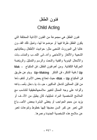‫ﻓﻨﻭﻥ ﺍﻟﻁﻔل‬
                  ‫‪Child Acting‬‬

‫ﻓﻨﻭﻥ ﺍﻟﻁﻔل ﻫﻲ ﻤﺠﻤﻭﻋﺔ ﻤﻥ ﺍﻟﻔﻨﻭﻥ ﺍﻷﺩﺍﺌﻴﺔ ﺍﻟﻤﺨﺘﻠﻔﺔ ﺍﻟﺘﻲ‬
‫ﻴﻜﻭﻥ ﺍﻟﻁﻔل ﻁﺭﻓﺎ ﻓﻴﻬﺎ ﺃﻭ ﻤﻭﻀﻭﻋﺎ ﻟﻬﺎ، ﻭﺘﻤﻴل ﺘﻠﻙ ﺍﻟﻔﻨـﻭﻥ‬
                       ‫ﹰ‬              ‫ﹰ‬
‫ﻏﺎﻟﺒﺎ ﺇﻟﻰ ﺍﻟﻤﻭﺭﻭﺙ ﺍﻟﺸﻌﺒﻰ ﻤﺜل: ﺤﻭﺍﺩﻴﺕ ﺍﻷﻁﻔﺎل ﻭﺤﻜﺎﻴﺎﺘﻬﻡ‬
                                                ‫ﹰ‬
‫ﺍﻟﺸﻌﺒﻴﺔ ﻭﺍﻷﻟﻐﺎﺯ ﻭﺍﻷﺤﺎﺠﻰ ﻭﺃﻏـﺎﻨﻰ ﺍﻟﻠﻌـﺏ ﻭﺍﻟﻤﻨﺎﺴـﺒﺎﺕ‬
‫ﻭﺍﻷﺸﻐﺎل ﺍﻟﻴﺩﻭﻴﺔ ﻭﺍﻟﻔﻨﻴﺔ ﻭﺍﻟﻨﺤﺕ ﻭﺍﻟﺭﺴﻡ ﻭﺍﻟﺘﻤﺜﻴل ﻭﺍﻟﺭﻴﺎﻀﺔ‬
‫ﺍﻟﺤﺭﻜﻴﺔ ﺍﻟﺘﻠﻘﺎﺌﻴﺔ. ﻭﻤﻥ ﺃﻫﻡ ﻓﻨﻭﻥ ﺍﻟﻁﻔل: ﻓﻥ ﺍﻟﻤﻜﻴﺎﺝ - ‪Mak‬‬
‫‪ / Up‬ﻓﻨﻴﺔ ﺍﻟﺘﻨﻜﺭ، ﻓﻥ ﺍﻟﺘﻨﻜﺭ ‪ Up–Making‬ﻭﻴﺘﻡ ﻋﻥ ﻁﺭﻴﻕ‬
‫ﻓﻥ ﺍﻟﻤﻜﻴﺎﺝ ‪ ،Mak - Up‬ﺤﻴﺙ ﺘﺤﺘﺎﺝ ﺒﻌﺽ ﺍﻷﺩﻭﺍﺭ ﻟﺘﻨﻔﻴـﺫﻫﺎ‬
‫ﻤﻥ ﻗﺒل ﺍﻟﻤﻤﺜﻠﻴﻥ ﻟﺘﺩﺨل ﺍﻟﻤﺎﻜﻴﻴﺭ، ﺤﻴـﺙ ﻴﺘـﺩﺨل ﺒﺄﺼـﺒﺎﻏﻪ‬
‫ﻭﺃﻟﻭﺍﻨﻪ ﻋﻠﻰ ﻭﺠﻪ ﺍﻟﻤﻤﺜل ﻟﺘﻐﻴﻴﺭ ﻤﻼﻤﺤﻬﺎﻟﺤﻘﻴﻘﻴﺔ ﻟﺘﺘﻨﺎﺴﺏ ﻤﻊ‬
‫ﺍﻟﻤﻼﻤﺢ ﺍﻟﺸﺨﺼﻴﺔ ﺍﻟﻤﺭﺍﺩ ﺘﻤﺜﻴﻠﻬﺎ، ﻜﺄﻥ ﻴﻁﻴل ﻤﻥ ﺍﻷﻨـﻑ ﺃﻭ‬
‫ﻴﺯﻴﺩ ﻤﻥ ﺤﺠﻡ ﺍﻟﺤﻭﺍﺠﺏ ﺃﻭ ﻴﻐﻁﻰ ﺍﻟﺒﺸﺭﺓ ﺒﺒﻌﺽ ﺍﻷﺼـﺒﺎﻍ‬
‫ﺍﻟﺘﻲ ﺘﻌﺒﺭ ﻋﻥ ِﺒﺭ ﺍﻟﺴﻥ ﻤﻀﻴﻔﺎ ﺇﻟﻴﻬﺎ ﺨﻁﻭﻁ ﻭﺘﻨﻭﻋﺎﺕ ﺘﻌﺒﺭ‬
                        ‫ﹰ‬            ‫ﻜ‬
                ‫ﻋﻥ ﻤﻼﻤﺢ ﻫﺫﻩ ﺍﻟﺸﺨﺼﻴﺔ ﺍﻟﺠﺩﻴﺩﺓ ﻭﻋﻤﺭﻫﺎ.‬



                       ‫- ١٤٥ -‬
 