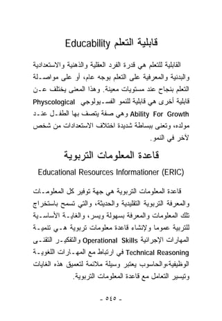‫ﻗﺎﺒﻠﻴﺔ ﺍﻟﺘﻌﻠﻡ ‪Educability‬‬

‫ﺍﻟﻘﺎﺒﻠﻴﺔ ﻟﻠﺘﻌﻠﻡ ﻫﻲ ﻗﺩﺭﺓ ﺍﻟﻔﺭﺩ ﺍﻟﻌﻘﻠﻴﺔ ﻭﺍﻟﺫﻫﻨﻴﺔ ﻭﺍﻻﺴﺘﻌﺩﺍﺩﻴﺔ‬
‫ﻭﺍﻟﺒﺩﻨﻴﺔ ﻭﺍﻟﻤﻌﺭﻓﻴﺔ ﻋﻠﻰ ﺍﻟﺘﻌﻠﻡ ﺒﻭﺠﻪ ﻋﺎﻡ، ﺃﻭ ﻋﻠﻰ ﻤﻭﺍﺼـﻠﺔ‬
‫ﺍﻟﺘﻌﻠﻡ ﺒﻨﺠﺎﺡ ﻋﻨﺩ ﻤﺴﺘﻭﻴﺎﺕ ﻤﻌﻴﻨﺔ. ﻭﻫﺫﺍ ﺍﻟﻤﻌﻨﻰ ﻴﺨﺘﻠﻑ ﻋـﻥ‬
‫ﻗﺎﺒﻠﻴﺔ ﺃﺨﺭﻯ ﻫﻲ ﻗﺎﺒﻠﻴﺔ ﻟﻠﻨﻤﻭ ﺍﻟﻔﺴـﻴﻭﻟﻭﺠﻲ ‪Physcological‬‬
‫‪ Ability For Growth‬ﻭﻫﻲ ﺼﻔﺔ ﻴﺘﺼﻑ ﺒﻬﺎ ﺍﻟﻁﻔـل ﻋﻨـﺩ‬
‫ﻤﻭﻟﺩﻩ، ﻭﺘﻌﻨﻰ ﺒﺒﺴﺎﻁﺔ ﺸﺩﻴﺩﺓ ﺍﺨﺘﻼﻑ ﺍﻻﺴﺘﻌﺩﺍﺩﺍﺕ ﻤﻥ ﺸﺨﺹ‬
                                           ‫ﻵﺨﺭ ﻓﻲ ﺍﻟﻨﻤﻭ.‬

           ‫ﻗﺎﻋﺩﺓ ﺍﻟﻤﻌﻠﻭﻤﺎﺕ ﺍﻟﺘﺭﺒﻭﻴﺔ‬
 ‫)‪Educational Resources Informationer (ERIC‬‬

‫ﻗﺎﻋﺩﺓ ﺍﻟﻤﻌﻠﻭﻤﺎﺕ ﺍﻟﺘﺭﺒﻭﻴﺔ ﻫﻲ ﺠﻬﺔ ﺘﻭﻓﻴﺭ ﻜل ﺍﻟﻤﻌﻠﻭﻤـﺎﺕ‬
‫ﻭﺍﻟﻤﻌﺭﻓﺔ ﺍﻟﺘﺭﺒﻭﻴﺔ ﺍﻟﺘﻘﻠﻴﺩﻴﺔ ﻭﺍﻟﺤﺩﻴﺜﺔ، ﻭﺍﻟﺘﻲ ﺘﺴﻤﺢ ﺒﺎﺴﺘﺨﺭﺍﺝ‬
‫ﺘﻠﻙ ﺍﻟﻤﻌﻠﻭﻤﺎﺕ ﻭﺍﻟﻤﻌﺭﻓﺔ ﺒﺴﻬﻭﻟﺔ ﻭﻴﺴﺭ، ﻭﺍﻟﻐﺎﻴـﺔ ﺍﻷﺴﺎﺴـﻴﺔ‬
‫ﻟﻠﺘﺭﺒﻴﺔ ﻋﻤﻭﻤﺎ ﻭﻹﻨﺸﺎﺀ ﻗﺎﻋﺩﺓ ﻤﻌﻠﻭﻤﺎﺕ ﺘﺭﺒﻭﻴﺔ ﻫـﻲ ﺘﻨﻤﻴـﺔ‬
‫ﺍﻟﻤﻬﺎﺭﺍﺕ ﺍﻹﺠﺭﺍﺌﻴﺔ ‪ Operational Skills‬ﻭﺍﻟﺘﻔﻜﻴـﺭ ﺍﻟﺘﻘﻨـﻰ‬
‫‪ Technical Reasoning‬ﻓﻲ ﺍﺭﺘﺒﺎﻁ ﻤﻊ ﺍﻟﻤﻬـﺎﺭﺍﺕ ﺍﻟﻠﻐﻭﻴـﺔ‬
‫ﺍﻟﻭﻅﻴﻔﻴﺔ،ﻭﺍﻟﺤﺎﺴﻭﺏ ﻴﻌﺘﺒﺭ ﻭﺴﻴﻠﺔ ﻤﻼﺌﻤﺔ ﻟﺘﻌﻤﻴﻕ ﻫﺫﻩ ﺍﻟﻐﺎﻴﺎﺕ‬
              ‫ﻭﺘﻴﺴﻴﺭ ﺍﻟﺘﻌﺎﻤل ﻤﻊ ﻗﺎﻋﺩﺓ ﺍﻟﻤﻌﻠﻭﻤﺎﺕ ﺍﻟﺘﺭﺒﻭﻴﺔ.‬

                        ‫- ٥٤٥ -‬
 