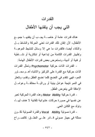 ‫ﺍﻟﻘﺩﺭﺍﺕ‬
         ‫ﺍﻟﺘﻲ ﻴﺠﺏ ﺃﻥ ﻴﺘﻘﻨﻬﺎ ﺍﻷﻁﻔﺎل‬
‫ﻫﻨﺎﻙ ﻗﺩﺭﺍﺕ ﻋﺎﻤﺔ ﺃﻭ ﺨﺎﺼـﺔ ﻴﺠـﺏ ﺃﻥ ﻴﺘﻘﻨﻬـﺎ ﺠﻤﻴـﻊ‬
‫ﺍﻷﻁﻔﺎل، ﻷﻥ ﺇﺘﻘﺎﻥ ﺘﻠﻙ ﺍﻟﻘﺩﺭﺍﺕ ﺘﻌﻨﻲ ﺍﻟﺤﺭﻜﺔ ﻭﺍﻟﻨﺸﺎﻁ ﺒـل‬
‫ﻭﺍﻟﺫﻜﺎﺀ ﺃﻴﻀﺎ، ﻓﺎﻟﻘﺩﺭﺍﺕ ﻤﺎ ﻫﻲ ﺇﻻ ﻭﺴﺎﺌل ﻟﺘﻨﺸﻴﻁ ﺍﻟﻤﻭﻫﺒـﺔ‬
                                         ‫ﹰ‬
‫ﻭﺇﻅﻬﺎﺭ ﺍﻟﻘﺩﺭﺍﺕ ﺍﻟﻜﺎﻤﻨﺔ ﻤﻥ ﺇﺒﺩﺍﻋﻴﺔ ﺃﻭ ﺍﺒﺘﻜﺎﺭﻴﺔ ﺃﻭ ﻨﺸـﺎﻁﻴﺔ‬
  ‫ﺃﻭ ﻓﻨﻴﺔ ﺃﻭ ﺃﺩﺒﻴﺔ، ﻭﻨﺴﺘﻌﺭﺽ ﺒﻌﺽ ﻗﺩﺭﺍﺕ ﺍﻷﻁﻔﺎل ﺍﻟﻬﺎﻤﺔ:‬
‫- ﺍﻟﻘﺩﺭﺍﺕ ﺍﻟﺫﺍﺕ ﺤﺭﻜﻴﺔ ‪ Psychomotor‬ﻭﺘﻤﺜل ﺍﻟﻘﺩﺭﺍﺕ‬
‫ﺍﻟﺫﺍﺕ ﺤﺭﻜﻴﺔ ﻤﻊ ﺍﻟﻘﺩﺭﺓ ﻋﻠﻰ ﺍﻟﺘﺭﻜﻴﺯ ﻭﺍﻻﻨﺘﺒﺎﻩ ﺃﻫـﻡ ﻤﺤـﺎﻭﺭ‬
‫ﺍﻟﻨﻤﻭ، ﻓﻬﻲ ﺘﺘﻘﺩﻡ ﻓﻲ ﺍﻟﻨﻀﺞ ﻜﻠﻤﺎ ﻨﻀﺞ ﺍﻟﻁﻔل ﻭﺘﻘﺩﻡ، ﻭﺘﺘﻌﺜﺭ‬
‫ﻓﻲ ﺍﻟﻨﻤﻭ ﻨﺘﻴﺠﺔ ﻋﻭﺍﻤل ﺒﻴﺌﻴﺔ ﺃﻭ ﻭﺭﺍﺜﻴـﺔ ﻤﺨﺘﻠﻔـﺔ ﻭﻋﻭﺍﻤـل‬
                              ‫ﺍﻹﻋﺎﻗﺔ ﺍﻟﺘﻲ ﻴﺘﻌﺭﺽ ﺍﻟﻁﻔل.‬
‫- ﻗﺩﺭﺓ ﺤﺭﻜﻴﺔ ‪ Motor Ability‬ﻭﻫﺫﻩ ﺍﻟﻘﺩﺭﺓ ﺍﻟﺤﺭﻜﻴﺔ ﺘﻌﺒﺭ‬
‫ﻋﻥ ﻨﻔﺴﻬﺎ ﻓﻲ ﺼﻭﺭﺓ ﺤﺭﻜﺎﺕ ﻋﺸﻭﺍﺌﻴﺔ ﺘﻠﻘﺎﺌﻴﺔ ﻻ ﻫﺩﻑ ﻟﻬـﺎ،‬
                                   ‫ﻭﺘﻭﻟﺩ ﻤﻊ ﺍﻟﻜﺎﺌﻥ ﺍﻟﺤﻲ.‬
‫- ﻗﺩﺭﺓ ﺼﻭﺘﻴﺔ ‪ Vocal Ability‬ﻭﺍﻟﻘﺩﺭﺓ ﺍﻟﺼﻭﺘﻴﺔ ﺘﻜـﻭﻥ‬
‫ﻤﻤﺜﻠﺔ ﻓﻲ ﺠﻬﺎﺯ ﺼﻭﺘﻲ ﻗـﺎﺩﺭ ﻋﻠـﻰ ﺍﻟﻨﻁـﻕ: ﻜﺎﻟﺼـﺭﺍﺥ‬

                       ‫- ٧٤٥ -‬
 