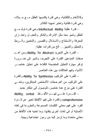 ‫ﻭﻜﺎﻷﻨﻐﺎﻡ ﻭﺍﻟﺘﻠﻘﺎﺌﻴﺔ، ﻭﻫﻲ ﻗﺩﺭﺓ ﻴﻜﺘﺴﺒﻬﺎ ﺍﻟﻁﻔل ﻤـﻊ ﻤـﻴﻼﺩﻩ‬
                     ‫ﻭﻫﻲ ﻗﺩﺭﺓ ﺘﻠﻘﺎﺌﻴﺔ ﻭﺘﻌﺘﺒﺭ ﺘﻤﻬﻴﺩﺍ ﻟﻠﻜﻼﻡ.‬
                            ‫ﹰ‬
‫- ﻗﺩﺭﺓ ﻋﻘﻠﻴﺔ ‪ Intellectual Ability‬ﻭﻫﻲ ﻗﺩﺭﺓ ﺘﻭﻟﺩ ﻤـﻊ‬
‫ﺍﻟﻁﻔل ﻭﺘﻨﻤﻭ ﻤﻌﻪ ﻤﺜل ﺍﻹﺩﺭﺍﻙ ﻭﺍﻟﺘﺫﻜﺭ ﻭﺍﻟﺘﺨﻴـل ﻭﺍﺨﺘـﺯﺍﻥ‬
‫ﺍﻟﻤﻌﺭﻓﺔ ﻭﺍﻻﺴﺘﻨﺘﺎﺝ ﻭﺍﻻﺴﺘﺩﻻل ﻭﺍﻟﻘﺼﻭﺭ ﻭﺍﻟﺘﺨﻤﻴﻥ ﻭﺍﻟـﺭﺒﻁ‬
                  ‫ﻭﺍﻟﺘﺤﻠﻴل ﻭﺍﻟﺘﻤﻴﻴﺯ... ﺍﻟﺦ ﻤﻥ ﻗﺩﺭﺍﺕ ﻋﻘﻠﻴﺔ.‬
‫- ﺍﻟﻘﺩﺭﺓ ﻋﻠﻰ ﺍﻟﺘﺠﺭﻴﺩ ‪ Ability To Abstract‬ﻭﻤﻥ ﺃﻫـﻡ‬
‫ﺼﻔﺎﺕ ﺍﻟﻤﺒﺩﻋﻴﻥ ﺍﻟﻘﺩﺭﺓ ﻋﻠﻰ ﺍﻟﺘﺠﺭﻴﺩ، ﻭﺘﺸﻴﺭ ﺇﻟﻰ ﻀـﺭﻭﺭﺓ‬
‫ﺘﻭﺍﻓﺭ ﻤﻬﺎﺭﺓ ﺍﻟﺘﺤﻠﻴل ﺍﻟﻤﺘﻀﻤﻨﺔ ﺍﻟﻜﻔﺎﺀﺓ ﻋﻠﻰ ﺘﺤﻠﻴل ﻋﻨﺎﺼـﺭ‬
                   ‫ﺍﻷﺸﻴﺎﺀ ﻭﻓﻬﻡ ﺍﻟﻌﻼﻗﺎﺕ ﺒﻴﻥ ﻫﺫﻩ ﺍﻟﻌﻨﺎﺼﺭ.‬
‫- ﺍﻟﻘﺩﺭﺓ ﻋﻠﻰ ﺍﻟﺘﺭﻜﻴﺏ ‪ Ability To Synthesiza‬ﻭﺍﻟﻘﺩﺭﺓ‬
‫ﻋﻠﻰ ﺍﻟﺘﺭﻜﻴﺏ ﻤﻥ ﺃﻫﻡ ﺼﻔﺎﺕ ﺍﻷﺸﺨﺎﺹ ﺍﻟﻤﺒﺘﻜﺭﻴﻥ، ﻭﺘﻌﻨـﻲ‬
   ‫ﺍﻟﻘﺩﺭﺓ ﻋﻠﻰ ﻤﺯﺝ ﻋﺩﺓ ﻋﻨﺎﺼﺭ، ﻟﻠﻭﺼﻭل ﺇﻟﻰ ﺍﺒﺘﻜﺎﺭ ﺠﺩﻴﺩ.‬
‫‪Ability, verbal‬‬     ‫ـﺎﻅ‬
                      ‫- ـﺩﺭﺓ ـﻰ ـﻡ ﺍﻷﻟﻔـ‬
                             ‫ﻋﻠـ ﻓﻬـ‬ ‫ﺍﻟﻘـ‬
‫‪ comprehension‬ﻭﺍﻟﻘﺩﺭﺓ ﻋﻠﻰ ﻓﻬﻡ ﺍﻷﻟﻔﺎﻅ ﺘﻌﺒﻴﺭ ﻋﻥ ﻗـﺩﺭﺓ‬
‫ﺍﻟﻔﺭﺩ ﻋﻠﻰ ﻓﻬﻡ ﻤﻌﺎﻨﻰ ﺍﻟﻜﻠﻤﺎﺕ ﺍﻟﻤﺴﻤﻭﻋﺔ ﻭﺍﻟﻤﻘﺭﻭﺀﺓ ﻓﻰ ﻟﻐﺘﻪ‬
‫ﺍﻷﺼﻠﻴﺔ ﺃﻭ ﻓﻰ ﻟﻐﺎﺕ ﺃﺨﺭﻯ ﻴﺘﻘﻨﻬﺎ، ﻭﻤﺎ ﺘﻌﻨﻴﻪ ﻫﺫﻩ ﺍﻷﻟﻔﺎﻅ ﻤﻥ‬
    ‫ﻤﻌﺎﻨﻲ ﻤﺘﻌﺩﺩﺓ ﻭﻤﺎ ﺘﺭﻤﺯ ﺇﻟﻴﻪ ﻤﻥ ﺭﻤﻭﺯ ﺍﺠﺘﻤﺎﻋﻴﺔ ﻭﺒﻴﺌﻴﺔ.‬


                         ‫- ٨٤٥ -‬
 