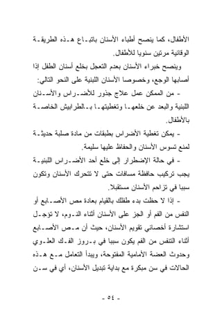 ‫ﺍﻷﻁﻔﺎل، ﻜﻤﺎ ﻴﻨﺼﺢ ﺃﻁﺒﺎﺀ ﺍﻷﺴﻨﺎﻥ ﺒﺎﺘﺒـﺎﻉ ﻫـﺫﻩ ﺍﻟﻁﺭﻴﻘـﺔ‬
                           ‫ﺍﻟﻭﻗﺎﺌﻴﺔ ﻤﺭﺘﻴﻥ ﺴﻨﻭﻴﺎ ﻟﻸﻁﻔﺎل.‬
‫ﻭﻴﻨﺼﺢ ﺨﺒﺭﺍﺀ ﺍﻷﺴﻨﺎﻥ ﺒﻌﺩﻡ ﺍﻟﺘﻌﺠل ﺒﺨﻠﻊ ﺃﺴﻨﺎﻥ ﺍﻟﻁﻔل ﺇﺫﺍ‬
 ‫ﺃﺼﺎﺒﻬﺎ ﺍﻟﻭﺠﻊ، ﻭﺨﺼﻭﺼﺎ ﺍﻷﺴﻨﺎﻥ ﺍﻟﻠﺒﻨﻴﺔ ﻋﻠﻰ ﺍﻟﻨﺤﻭ ﺍﻟﺘﺎﻟﻲ:‬
                                  ‫ﹰ‬
‫- ﻤﻥ ﺍﻟﻤﻤﻜﻥ ﻋﻤل ﻋﻼﺝ ﺠﺫﻭﺭ ﻟﻸﻀـﺭﺍﺱ ﻭﺍﻷﺴـﻨﺎﻥ‬
‫ﺍﻟﻠﺒﻨﻴﺔ ﻭﺍﻟﺒﻌﺩ ﻋﻥ ﺨﻠﻌﻬـﺎ ﻭﺘﻐﻁﻴﺘﻬـﺎ ﺒـﺎﻟﻁﺭﺍﺒﻴﺵ ﺍﻟﺨﺎﺼـﺔ‬
                                              ‫ﺒﺎﻷﻁﻔﺎل.‬
‫- ﻴﻤﻜﻥ ﺘﻐﻁﻴﺔ ﺍﻷﻀﺭﺍﺱ ﺒﻁﺒﻘﺎﺕ ﻤﻥ ﻤﺎﺩﺓ ﺼﻠﺒﺔ ﺤﺩﻴﺜـﺔ‬
                ‫ﻟﻤﻨﻊ ﺘﺴﻭﺱ ﺍﻷﺴﻨﺎﻥ ﻭﺍﻟﺤﻔﺎﻅ ﻋﻠﻴﻬﺎ ﺴﻠﻴﻤﺔ.‬
‫- ﻓﻲ ﺤﺎﻟﺔ ﺍﻹﻀﻁﺭﺍﺭ ﺇﻟﻰ ﺨﻠﻊ ﺃﺤﺩ ﺍﻷﻀـﺭﺍﺱ ﺍﻟﻠﺒﻨﻴـﺔ‬
‫ﻴﺠﺏ ﺘﺭﻜﻴﺏ ﺤﺎﻓﻅﺔ ﻤﺴﺎﻓﺎﺕ ﺤﺘﻰ ﻻ ﺘﺘﺤﺭﻙ ﺍﻷﺴﻨﺎﻥ ﻭﺘﻜﻭﻥ‬
                         ‫ﺴﺒﺒﺎ ﻓﻲ ﺘﺯﺍﺤﻡ ﺍﻷﺴﻨﺎﻥ ﻤﺴﺘﻘﺒﻼ.‬
                          ‫ﹰ‬                      ‫ﹰ‬
‫- ﺇﺫﺍ ﻻ ﺤﻅﺕ ﺒﺩﺀ ﻁﻔﻠﻙ ﺒﺎﻟﻘﻴﺎﻡ ﺒﻌﺎﺩﺓ ﻤﺹ ﺍﻷﺼـﺎﺒﻊ ﺃﻭ‬
‫ﺍﻟﻨﻔﺱ ﻤﻥ ﺍﻟﻔﻡ ﺃﻭ ﺍﻟﺠﺯ ﻋﻠﻰ ﺍﻷﺴﻨﺎﻥ ﺃﺜﻨﺎﺀ ﺍﻟﻨـﻭﻡ، ﻻ ﺘﺅﺠـل‬
‫ﺍﺴﺘﺸﺎﺭﺓ ﺃﺨﺼﺎﺌﻲ ﺘﻘﻭﻴﻡ ﺍﻷﺴﻨﺎﻥ، ﺤﻴﺙ ﺃﻥ ﻤـﺹ ﺍﻷﺼـﺎﺒﻊ‬
‫ﺃﺜﻨﺎﺀ ﺍﻟﺘﻨﻔﺱ ﻤﻥ ﺍﻟﻔﻡ ﻴﻜﻭﻥ ﺴﺒﺒﺎ ﻓﻲ ﺒـﺭﻭﺯ ﺍﻟﻔـﻙ ﺍﻟﻌﻠـﻭﻱ‬
                       ‫ﹰ‬
‫ﻭﺤﺩﻭﺙ ﺍﻟﻌﻀﺔ ﺍﻷﻤﺎﻤﻴﺔ ﺍﻟﻤﻔﺘﻭﺤﺔ، ﻭﻴﺒﺩﺃ ﺍﻟﺘﻌﺎﻤل ﻤـﻊ ﻫـﺫﻩ‬
‫ﺍﻟﺤﺎﻻﺕ ﻓﻲ ﺴﻥ ﻤﺒﻜﺭﺓ ﻤﻊ ﺒﺩﺍﻴﺔ ﺘﺒﺩﻴل ﺍﻷﺴﻨﺎﻥ، ﺃﻱ ﻓﻲ ﺴـﻥ‬


                       ‫- ٤٥ -‬
 